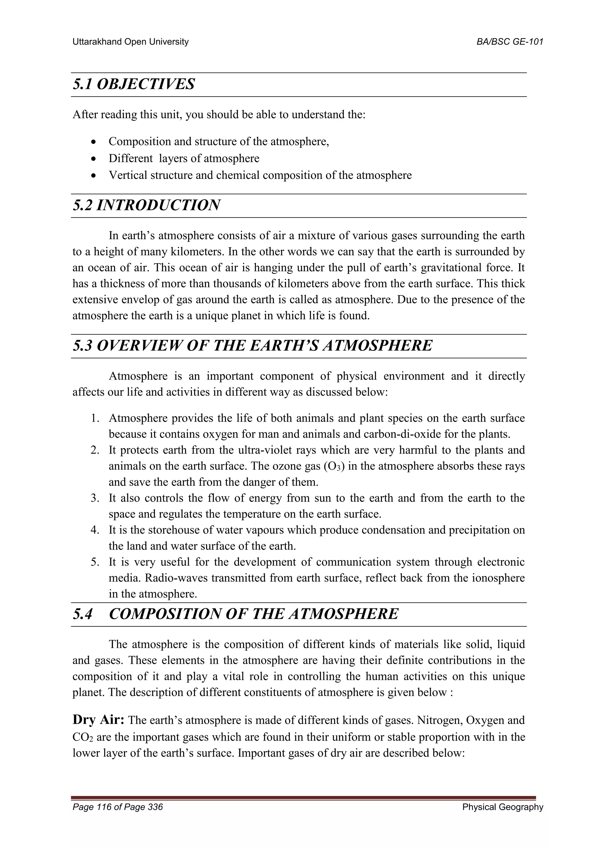 Uttarakhand Open University BA/BSC GE-101
Page 116 of Page 336 Physical Geography
5.1 OBJECTIVES
After reading this unit, you should be able to understand the:
• Composition and structure of the atmosphere,
• Different layers of atmosphere
• Vertical structure and chemical composition of the atmosphere
5.2 INTRODUCTION
In earth’s atmosphere consists of air a mixture of various gases surrounding the earth
to a height of many kilometers. In the other words we can say that the earth is surrounded by
an ocean of air. This ocean of air is hanging under the pull of earth’s gravitational force. It
has a thickness of more than thousands of kilometers above from the earth surface. This thick
extensive envelop of gas around the earth is called as atmosphere. Due to the presence of the
atmosphere the earth is a unique planet in which life is found.
5.3 OVERVIEW OF THE EARTH’S ATMOSPHERE
Atmosphere is an important component of physical environment and it directly
affects our life and activities in different way as discussed below:
1. Atmosphere provides the life of both animals and plant species on the earth surface
because it contains oxygen for man and animals and carbon-di-oxide for the plants.
2. It protects earth from the ultra-violet rays which are very harmful to the plants and
animals on the earth surface. The ozone gas (O3) in the atmosphere absorbs these rays
and save the earth from the danger of them.
3. It also controls the flow of energy from sun to the earth and from the earth to the
space and regulates the temperature on the earth surface.
4. It is the storehouse of water vapours which produce condensation and precipitation on
the land and water surface of the earth.
5. It is very useful for the development of communication system through electronic
media. Radio-waves transmitted from earth surface, reflect back from the ionosphere
in the atmosphere.
5.4 COMPOSITION OF THE ATMOSPHERE
The atmosphere is the composition of different kinds of materials like solid, liquid
and gases. These elements in the atmosphere are having their definite contributions in the
composition of it and play a vital role in controlling the human activities on this unique
planet. The description of different constituents of atmosphere is given below :
Dry Air: The earth’s atmosphere is made of different kinds of gases. Nitrogen, Oxygen and
CO2 are the important gases which are found in their uniform or stable proportion with in the
lower layer of the earth’s surface. Important gases of dry air are described below:
 