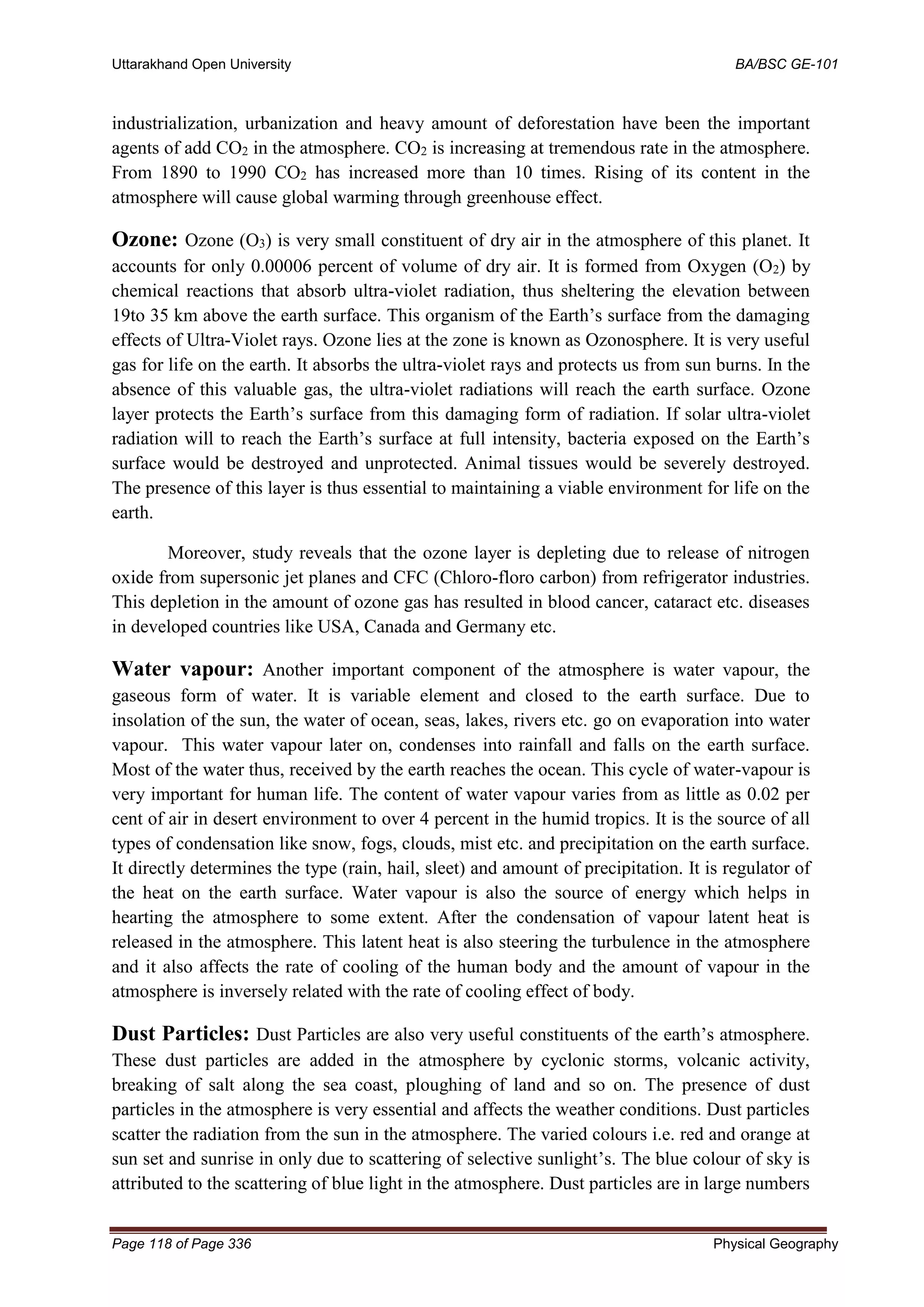 Uttarakhand Open University BA/BSC GE-101
Page 118 of Page 336 Physical Geography
industrialization, urbanization and heavy amount of deforestation have been the important
agents of add CO2 in the atmosphere. CO2 is increasing at tremendous rate in the atmosphere.
From 1890 to 1990 CO2 has increased more than 10 times. Rising of its content in the
atmosphere will cause global warming through greenhouse effect.
Ozone: Ozone (O3) is very small constituent of dry air in the atmosphere of this planet. It
accounts for only 0.00006 percent of volume of dry air. It is formed from Oxygen (O2) by
chemical reactions that absorb ultra-violet radiation, thus sheltering the elevation between
19to 35 km above the earth surface. This organism of the Earth’s surface from the damaging
effects of Ultra-Violet rays. Ozone lies at the zone is known as Ozonosphere. It is very useful
gas for life on the earth. It absorbs the ultra-violet rays and protects us from sun burns. In the
absence of this valuable gas, the ultra-violet radiations will reach the earth surface. Ozone
layer protects the Earth’s surface from this damaging form of radiation. If solar ultra-violet
radiation will to reach the Earth’s surface at full intensity, bacteria exposed on the Earth’s
surface would be destroyed and unprotected. Animal tissues would be severely destroyed.
The presence of this layer is thus essential to maintaining a viable environment for life on the
earth.
Moreover, study reveals that the ozone layer is depleting due to release of nitrogen
oxide from supersonic jet planes and CFC (Chloro-floro carbon) from refrigerator industries.
This depletion in the amount of ozone gas has resulted in blood cancer, cataract etc. diseases
in developed countries like USA, Canada and Germany etc.
Water vapour: Another important component of the atmosphere is water vapour, the
gaseous form of water. It is variable element and closed to the earth surface. Due to
insolation of the sun, the water of ocean, seas, lakes, rivers etc. go on evaporation into water
vapour. This water vapour later on, condenses into rainfall and falls on the earth surface.
Most of the water thus, received by the earth reaches the ocean. This cycle of water-vapour is
very important for human life. The content of water vapour varies from as little as 0.02 per
cent of air in desert environment to over 4 percent in the humid tropics. It is the source of all
types of condensation like snow, fogs, clouds, mist etc. and precipitation on the earth surface.
It directly determines the type (rain, hail, sleet) and amount of precipitation. It is regulator of
the heat on the earth surface. Water vapour is also the source of energy which helps in
hearting the atmosphere to some extent. After the condensation of vapour latent heat is
released in the atmosphere. This latent heat is also steering the turbulence in the atmosphere
and it also affects the rate of cooling of the human body and the amount of vapour in the
atmosphere is inversely related with the rate of cooling effect of body.
Dust Particles: Dust Particles are also very useful constituents of the earth’s atmosphere.
These dust particles are added in the atmosphere by cyclonic storms, volcanic activity,
breaking of salt along the sea coast, ploughing of land and so on. The presence of dust
particles in the atmosphere is very essential and affects the weather conditions. Dust particles
scatter the radiation from the sun in the atmosphere. The varied colours i.e. red and orange at
sun set and sunrise in only due to scattering of selective sunlight’s. The blue colour of sky is
attributed to the scattering of blue light in the atmosphere. Dust particles are in large numbers
 