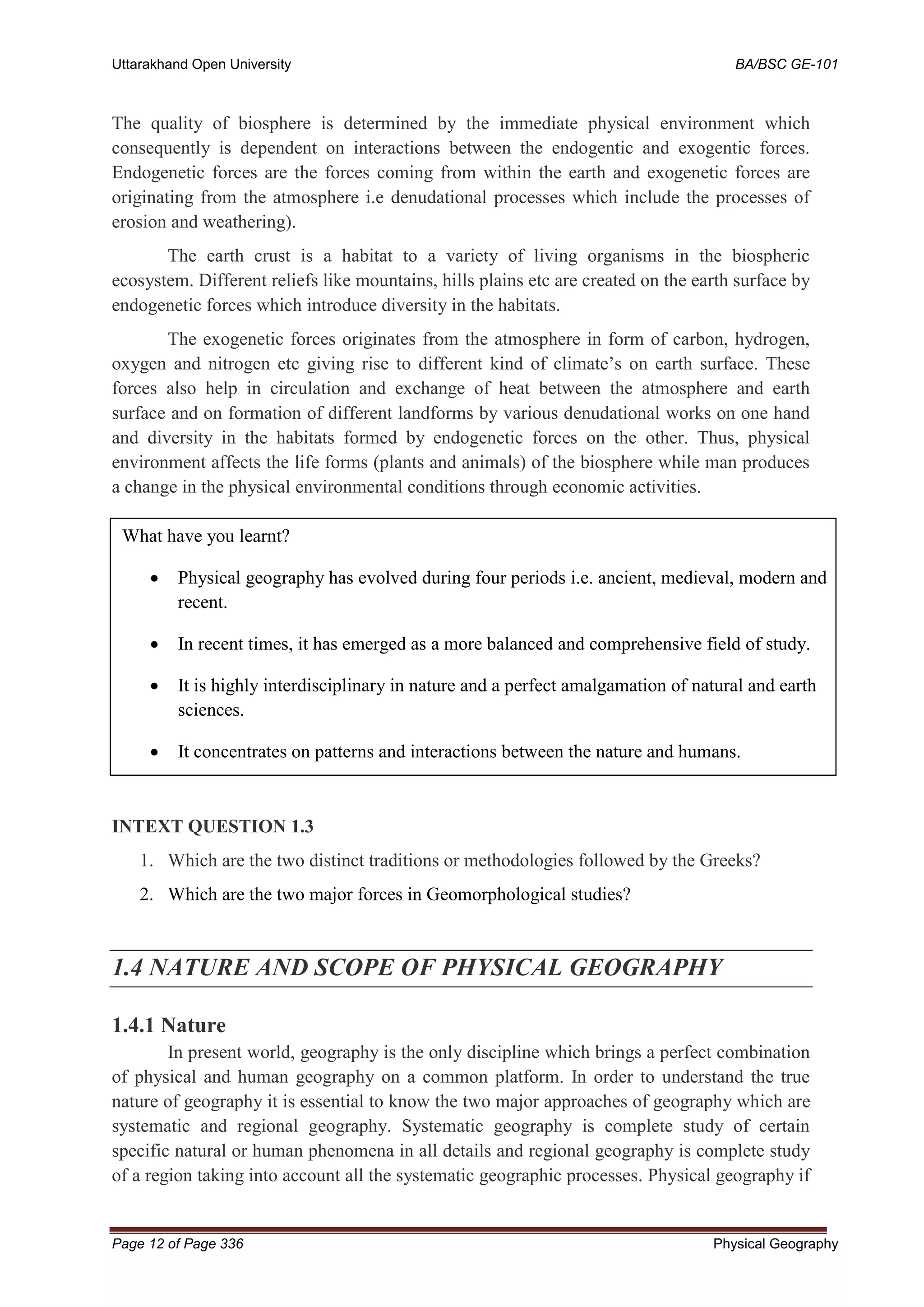 Uttarakhand Open University BA/BSC GE-101
Page 12 of Page 336 Physical Geography
The quality of biosphere is determined by the immediate physical environment which
consequently is dependent on interactions between the endogentic and exogentic forces.
Endogenetic forces are the forces coming from within the earth and exogenetic forces are
originating from the atmosphere i.e denudational processes which include the processes of
erosion and weathering).
The earth crust is a habitat to a variety of living organisms in the biospheric
ecosystem. Different reliefs like mountains, hills plains etc are created on the earth surface by
endogenetic forces which introduce diversity in the habitats.
The exogenetic forces originates from the atmosphere in form of carbon, hydrogen,
oxygen and nitrogen etc giving rise to different kind of climate’s on earth surface. These
forces also help in circulation and exchange of heat between the atmosphere and earth
surface and on formation of different landforms by various denudational works on one hand
and diversity in the habitats formed by endogenetic forces on the other. Thus, physical
environment affects the life forms (plants and animals) of the biosphere while man produces
a change in the physical environmental conditions through economic activities.
INTEXT QUESTION 1.3
1. Which are the two distinct traditions or methodologies followed by the Greeks?
2. Which are the two major forces in Geomorphological studies?
1.4 NATURE AND SCOPE OF PHYSICAL GEOGRAPHY
1.4.1 Nature
In present world, geography is the only discipline which brings a perfect combination
of physical and human geography on a common platform. In order to understand the true
nature of geography it is essential to know the two major approaches of geography which are
systematic and regional geography. Systematic geography is complete study of certain
specific natural or human phenomena in all details and regional geography is complete study
of a region taking into account all the systematic geographic processes. Physical geography if
What have you learnt?
• Physical geography has evolved during four periods i.e. ancient, medieval, modern and
recent.
• In recent times, it has emerged as a more balanced and comprehensive field of study.
• It is highly interdisciplinary in nature and a perfect amalgamation of natural and earth
sciences.
• It concentrates on patterns and interactions between the nature and humans.
• Its major concern of study is Biosphere.
 