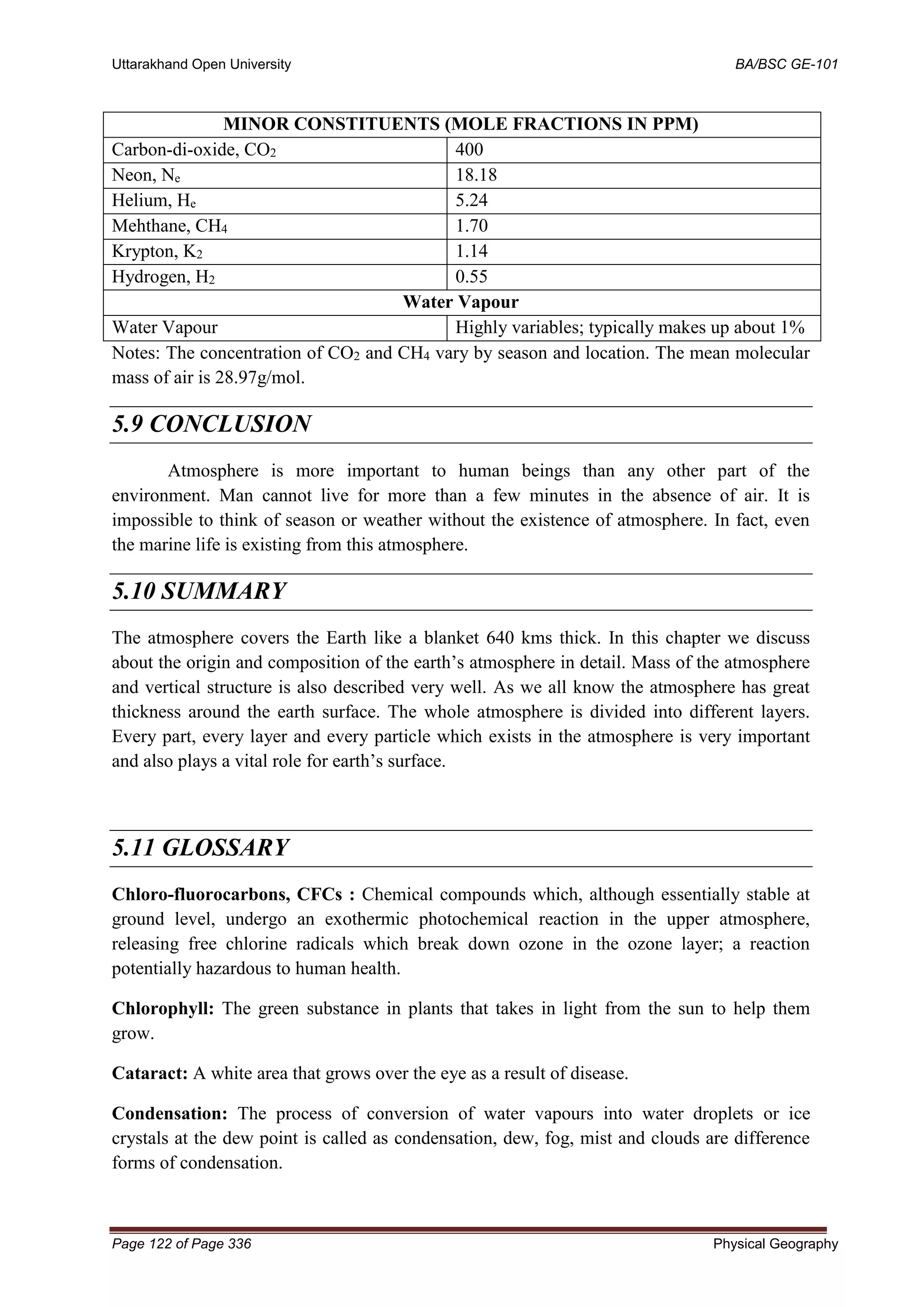 Uttarakhand Open University BA/BSC GE-101
Page 122 of Page 336 Physical Geography
MINOR CONSTITUENTS (MOLE FRACTIONS IN PPM)
Carbon-di-oxide, CO2 400
Neon, Ne 18.18
Helium, He 5.24
Mehthane, CH4 1.70
Krypton, K2 1.14
Hydrogen, H2 0.55
Water Vapour
Water Vapour Highly variables; typically makes up about 1%
Notes: The concentration of CO2 and CH4 vary by season and location. The mean molecular
mass of air is 28.97g/mol.
5.9 CONCLUSION
Atmosphere is more important to human beings than any other part of the
environment. Man cannot live for more than a few minutes in the absence of air. It is
impossible to think of season or weather without the existence of atmosphere. In fact, even
the marine life is existing from this atmosphere.
5.10 SUMMARY
The atmosphere covers the Earth like a blanket 640 kms thick. In this chapter we discuss
about the origin and composition of the earth’s atmosphere in detail. Mass of the atmosphere
and vertical structure is also described very well. As we all know the atmosphere has great
thickness around the earth surface. The whole atmosphere is divided into different layers.
Every part, every layer and every particle which exists in the atmosphere is very important
and also plays a vital role for earth’s surface.
5.11 GLOSSARY
Chloro-fluorocarbons, CFCs : Chemical compounds which, although essentially stable at
ground level, undergo an exothermic photochemical reaction in the upper atmosphere,
releasing free chlorine radicals which break down ozone in the ozone layer; a reaction
potentially hazardous to human health.
Chlorophyll: The green substance in plants that takes in light from the sun to help them
grow.
Cataract: A white area that grows over the eye as a result of disease.
Condensation: The process of conversion of water vapours into water droplets or ice
crystals at the dew point is called as condensation, dew, fog, mist and clouds are difference
forms of condensation.
 