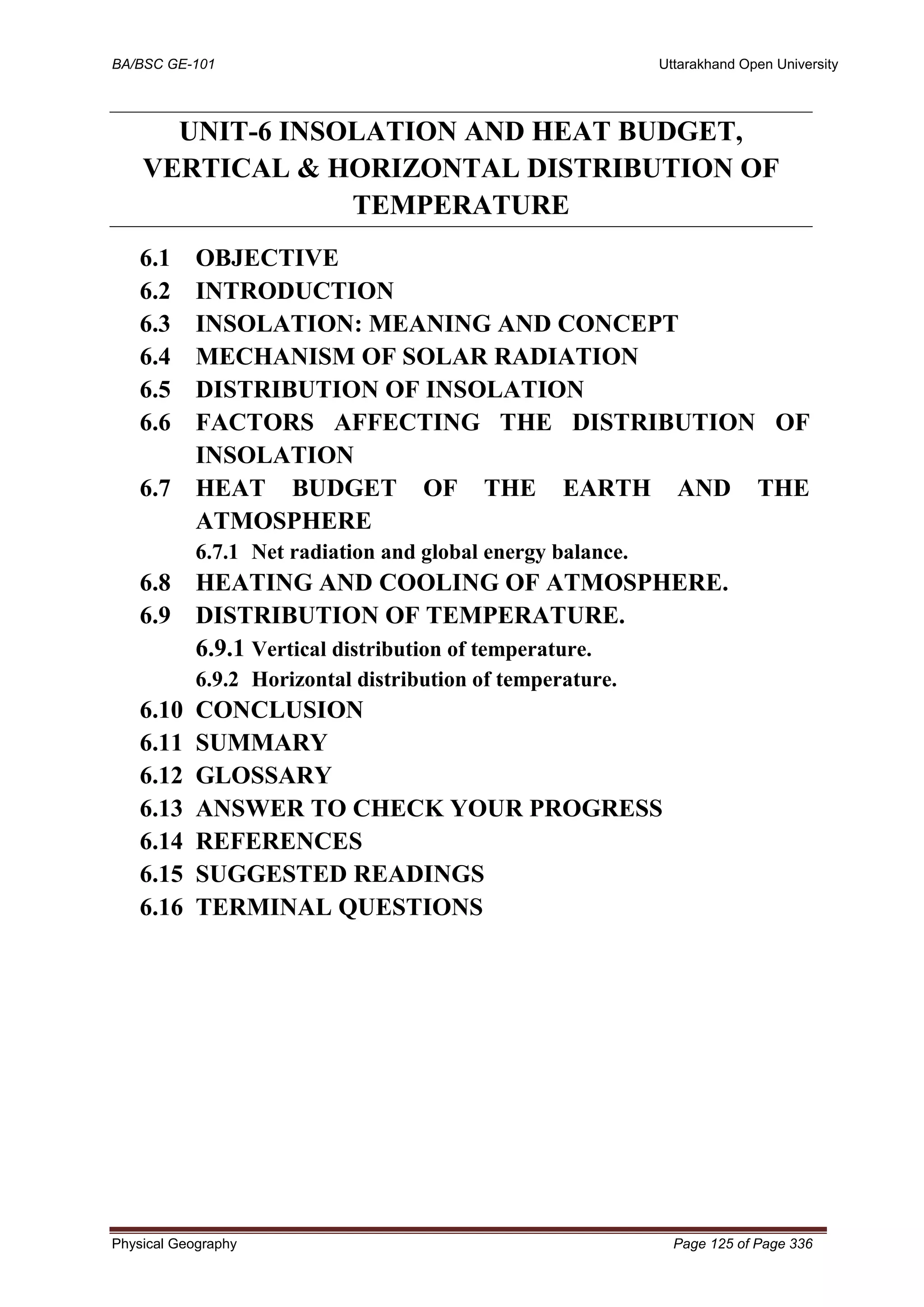BA/BSC GE-101 Uttarakhand Open University
Physical Geography Page 125 of Page 336
UNIT-6 INSOLATION AND HEAT BUDGET,
VERTICAL & HORIZONTAL DISTRIBUTION OF
TEMPERATURE
6.1 OBJECTIVE
6.2 INTRODUCTION
6.3 INSOLATION: MEANING AND CONCEPT
6.4 MECHANISM OF SOLAR RADIATION
6.5 DISTRIBUTION OF INSOLATION
6.6 FACTORS AFFECTING THE DISTRIBUTION OF
INSOLATION
6.7 HEAT BUDGET OF THE EARTH AND THE
ATMOSPHERE
6.7.1 Net radiation and global energy balance.
6.8 HEATING AND COOLING OF ATMOSPHERE.
6.9 DISTRIBUTION OF TEMPERATURE.
6.9.1 Vertical distribution of temperature.
6.9.2 Horizontal distribution of temperature.
6.10 CONCLUSION
6.11 SUMMARY
6.12 GLOSSARY
6.13 ANSWER TO CHECK YOUR PROGRESS
6.14 REFERENCES
6.15 SUGGESTED READINGS
6.16 TERMINAL QUESTIONS
 