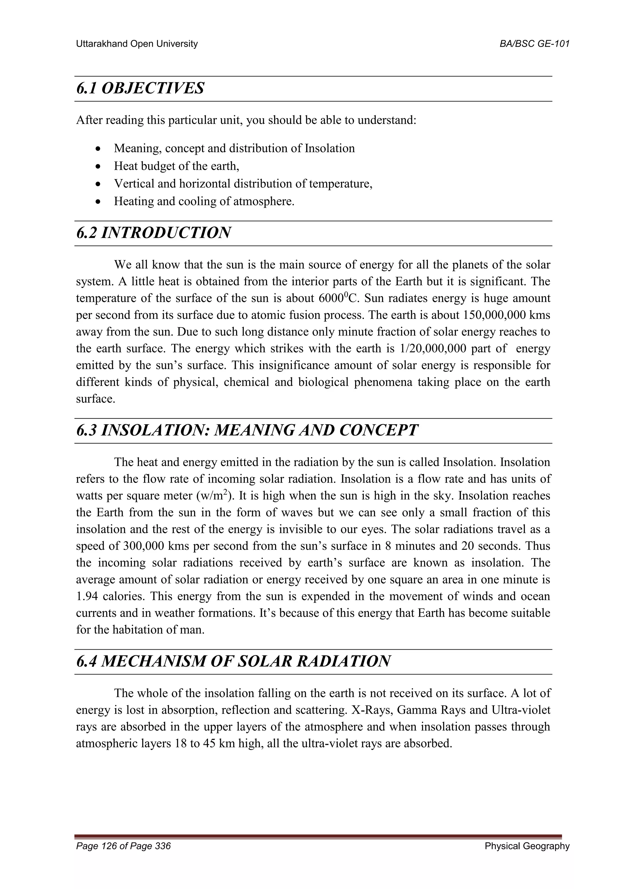 Uttarakhand Open University BA/BSC GE-101
Page 126 of Page 336 Physical Geography
6.1 OBJECTIVES
After reading this particular unit, you should be able to understand:
• Meaning, concept and distribution of Insolation
• Heat budget of the earth,
• Vertical and horizontal distribution of temperature,
• Heating and cooling of atmosphere.
6.2 INTRODUCTION
We all know that the sun is the main source of energy for all the planets of the solar
system. A little heat is obtained from the interior parts of the Earth but it is significant. The
temperature of the surface of the sun is about 60000
C. Sun radiates energy is huge amount
per second from its surface due to atomic fusion process. The earth is about 150,000,000 kms
away from the sun. Due to such long distance only minute fraction of solar energy reaches to
the earth surface. The energy which strikes with the earth is 1/20,000,000 part of energy
emitted by the sun’s surface. This insignificance amount of solar energy is responsible for
different kinds of physical, chemical and biological phenomena taking place on the earth
surface.
6.3 INSOLATION: MEANING AND CONCEPT
The heat and energy emitted in the radiation by the sun is called Insolation. Insolation
refers to the flow rate of incoming solar radiation. Insolation is a flow rate and has units of
watts per square meter (w/m2
). It is high when the sun is high in the sky. Insolation reaches
the Earth from the sun in the form of waves but we can see only a small fraction of this
insolation and the rest of the energy is invisible to our eyes. The solar radiations travel as a
speed of 300,000 kms per second from the sun’s surface in 8 minutes and 20 seconds. Thus
the incoming solar radiations received by earth’s surface are known as insolation. The
average amount of solar radiation or energy received by one square an area in one minute is
1.94 calories. This energy from the sun is expended in the movement of winds and ocean
currents and in weather formations. It’s because of this energy that Earth has become suitable
for the habitation of man.
6.4 MECHANISM OF SOLAR RADIATION
The whole of the insolation falling on the earth is not received on its surface. A lot of
energy is lost in absorption, reflection and scattering. X-Rays, Gamma Rays and Ultra-violet
rays are absorbed in the upper layers of the atmosphere and when insolation passes through
atmospheric layers 18 to 45 km high, all the ultra-violet rays are absorbed.
 