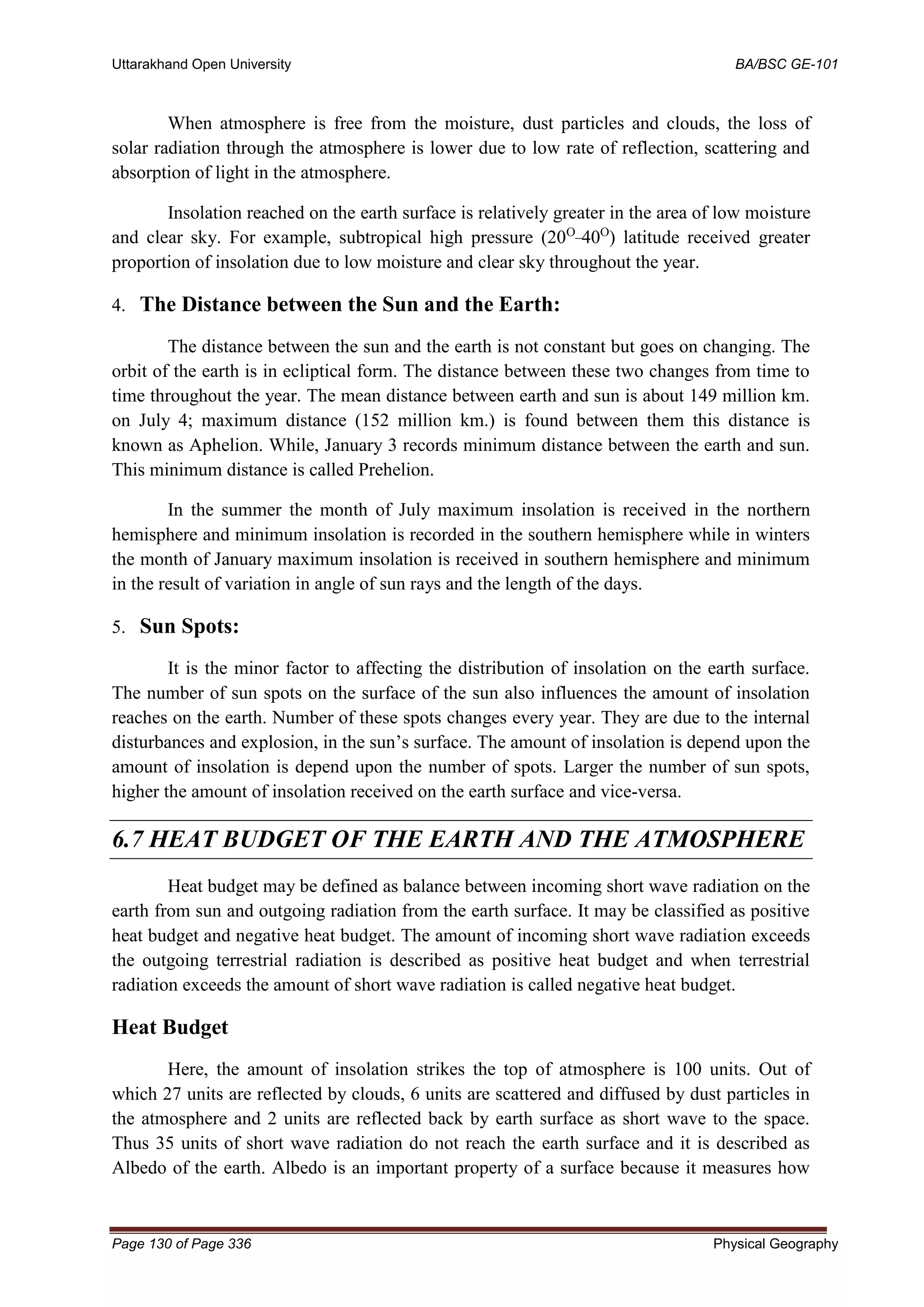 Uttarakhand Open University BA/BSC GE-101
Page 130 of Page 336 Physical Geography
When atmosphere is free from the moisture, dust particles and clouds, the loss of
solar radiation through the atmosphere is lower due to low rate of reflection, scattering and
absorption of light in the atmosphere.
Insolation reached on the earth surface is relatively greater in the area of low moisture
and clear sky. For example, subtropical high pressure (20O_
40O
) latitude received greater
proportion of insolation due to low moisture and clear sky throughout the year.
4. The Distance between the Sun and the Earth:
The distance between the sun and the earth is not constant but goes on changing. The
orbit of the earth is in ecliptical form. The distance between these two changes from time to
time throughout the year. The mean distance between earth and sun is about 149 million km.
on July 4; maximum distance (152 million km.) is found between them this distance is
known as Aphelion. While, January 3 records minimum distance between the earth and sun.
This minimum distance is called Prehelion.
In the summer the month of July maximum insolation is received in the northern
hemisphere and minimum insolation is recorded in the southern hemisphere while in winters
the month of January maximum insolation is received in southern hemisphere and minimum
in the result of variation in angle of sun rays and the length of the days.
5. Sun Spots:
It is the minor factor to affecting the distribution of insolation on the earth surface.
The number of sun spots on the surface of the sun also influences the amount of insolation
reaches on the earth. Number of these spots changes every year. They are due to the internal
disturbances and explosion, in the sun’s surface. The amount of insolation is depend upon the
amount of insolation is depend upon the number of spots. Larger the number of sun spots,
higher the amount of insolation received on the earth surface and vice-versa.
6.7 HEAT BUDGET OF THE EARTH AND THE ATMOSPHERE
Heat budget may be defined as balance between incoming short wave radiation on the
earth from sun and outgoing radiation from the earth surface. It may be classified as positive
heat budget and negative heat budget. The amount of incoming short wave radiation exceeds
the outgoing terrestrial radiation is described as positive heat budget and when terrestrial
radiation exceeds the amount of short wave radiation is called negative heat budget.
Heat Budget
Here, the amount of insolation strikes the top of atmosphere is 100 units. Out of
which 27 units are reflected by clouds, 6 units are scattered and diffused by dust particles in
the atmosphere and 2 units are reflected back by earth surface as short wave to the space.
Thus 35 units of short wave radiation do not reach the earth surface and it is described as
Albedo of the earth. Albedo is an important property of a surface because it measures how
 