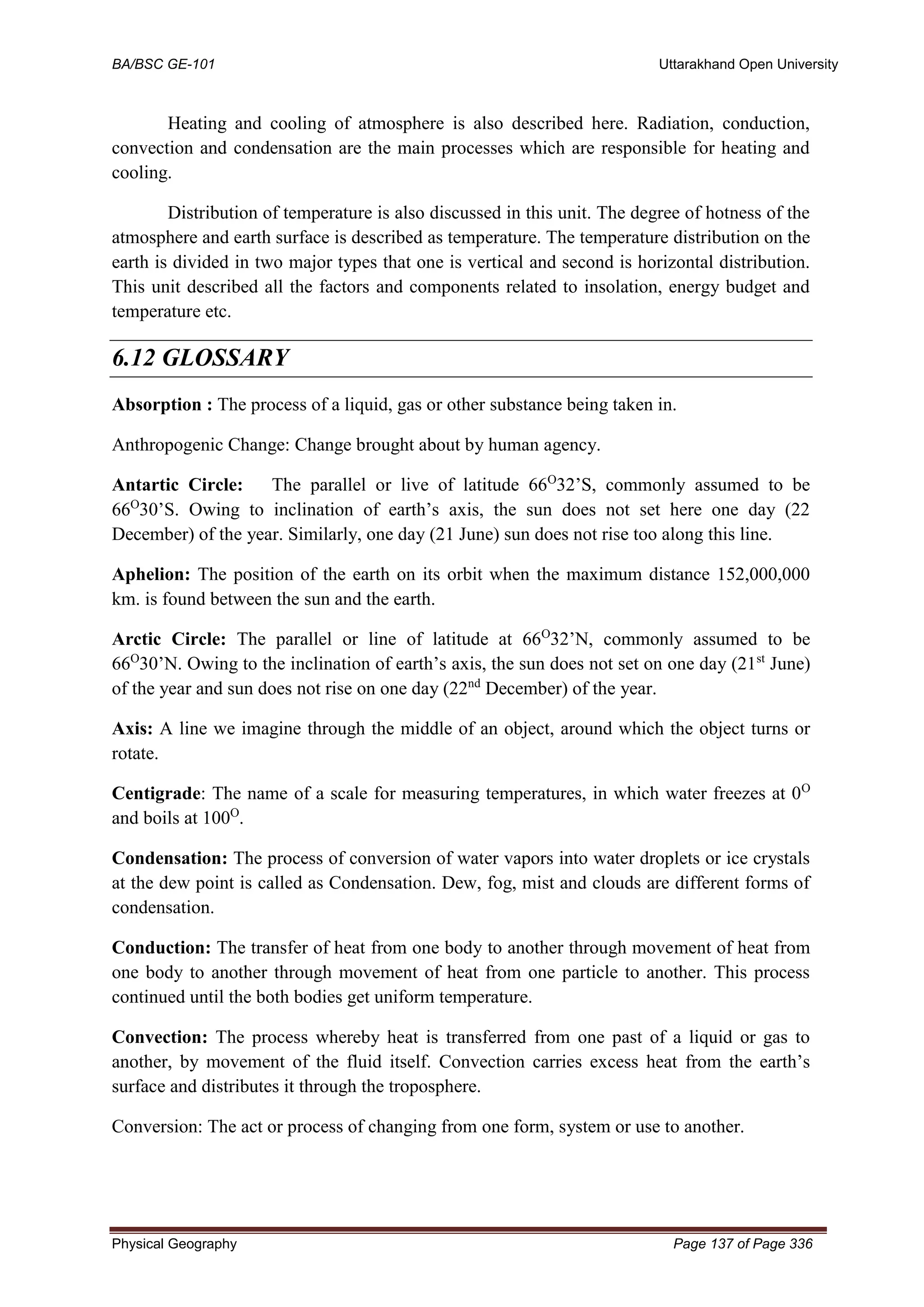 BA/BSC GE-101 Uttarakhand Open University
Physical Geography Page 137 of Page 336
Heating and cooling of atmosphere is also described here. Radiation, conduction,
convection and condensation are the main processes which are responsible for heating and
cooling.
Distribution of temperature is also discussed in this unit. The degree of hotness of the
atmosphere and earth surface is described as temperature. The temperature distribution on the
earth is divided in two major types that one is vertical and second is horizontal distribution.
This unit described all the factors and components related to insolation, energy budget and
temperature etc.
6.12 GLOSSARY
Absorption : The process of a liquid, gas or other substance being taken in.
Anthropogenic Change: Change brought about by human agency.
Antartic Circle: The parallel or live of latitude 66O
32’S, commonly assumed to be
66O
30’S. Owing to inclination of earth’s axis, the sun does not set here one day (22
December) of the year. Similarly, one day (21 June) sun does not rise too along this line.
Aphelion: The position of the earth on its orbit when the maximum distance 152,000,000
km. is found between the sun and the earth.
Arctic Circle: The parallel or line of latitude at 66O
32’N, commonly assumed to be
66O
30’N. Owing to the inclination of earth’s axis, the sun does not set on one day (21st
June)
of the year and sun does not rise on one day (22nd
December) of the year.
Axis: A line we imagine through the middle of an object, around which the object turns or
rotate.
Centigrade: The name of a scale for measuring temperatures, in which water freezes at 0O
and boils at 100O
.
Condensation: The process of conversion of water vapors into water droplets or ice crystals
at the dew point is called as Condensation. Dew, fog, mist and clouds are different forms of
condensation.
Conduction: The transfer of heat from one body to another through movement of heat from
one body to another through movement of heat from one particle to another. This process
continued until the both bodies get uniform temperature.
Convection: The process whereby heat is transferred from one past of a liquid or gas to
another, by movement of the fluid itself. Convection carries excess heat from the earth’s
surface and distributes it through the troposphere.
Conversion: The act or process of changing from one form, system or use to another.
 