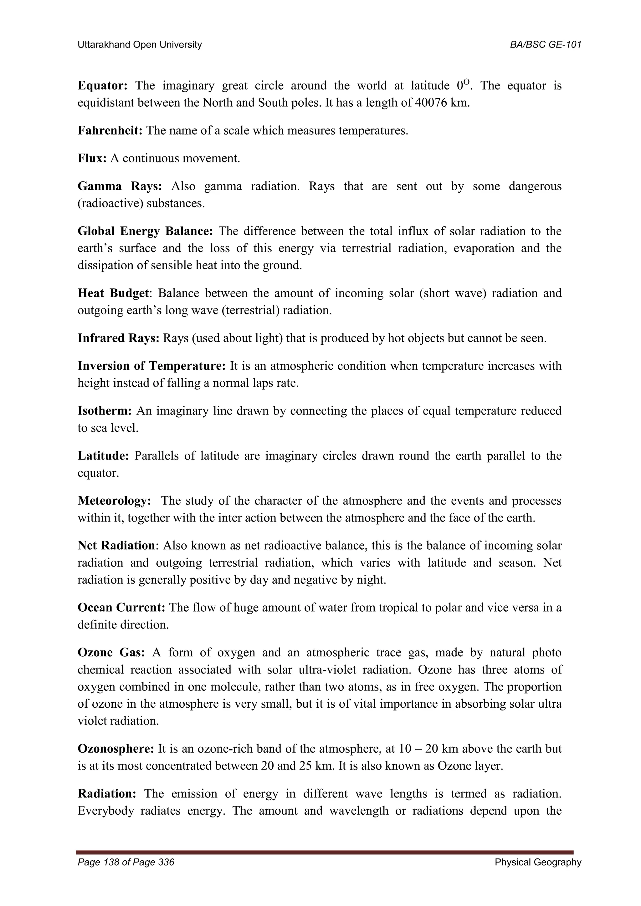 Uttarakhand Open University BA/BSC GE-101
Page 138 of Page 336 Physical Geography
Equator: The imaginary great circle around the world at latitude 0O
. The equator is
equidistant between the North and South poles. It has a length of 40076 km.
Fahrenheit: The name of a scale which measures temperatures.
Flux: A continuous movement.
Gamma Rays: Also gamma radiation. Rays that are sent out by some dangerous
(radioactive) substances.
Global Energy Balance: The difference between the total influx of solar radiation to the
earth’s surface and the loss of this energy via terrestrial radiation, evaporation and the
dissipation of sensible heat into the ground.
Heat Budget: Balance between the amount of incoming solar (short wave) radiation and
outgoing earth’s long wave (terrestrial) radiation.
Infrared Rays: Rays (used about light) that is produced by hot objects but cannot be seen.
Inversion of Temperature: It is an atmospheric condition when temperature increases with
height instead of falling a normal laps rate.
Isotherm: An imaginary line drawn by connecting the places of equal temperature reduced
to sea level.
Latitude: Parallels of latitude are imaginary circles drawn round the earth parallel to the
equator.
Meteorology: The study of the character of the atmosphere and the events and processes
within it, together with the inter action between the atmosphere and the face of the earth.
Net Radiation: Also known as net radioactive balance, this is the balance of incoming solar
radiation and outgoing terrestrial radiation, which varies with latitude and season. Net
radiation is generally positive by day and negative by night.
Ocean Current: The flow of huge amount of water from tropical to polar and vice versa in a
definite direction.
Ozone Gas: A form of oxygen and an atmospheric trace gas, made by natural photo
chemical reaction associated with solar ultra-violet radiation. Ozone has three atoms of
oxygen combined in one molecule, rather than two atoms, as in free oxygen. The proportion
of ozone in the atmosphere is very small, but it is of vital importance in absorbing solar ultra
violet radiation.
Ozonosphere: It is an ozone-rich band of the atmosphere, at 10 – 20 km above the earth but
is at its most concentrated between 20 and 25 km. It is also known as Ozone layer.
Radiation: The emission of energy in different wave lengths is termed as radiation.
Everybody radiates energy. The amount and wavelength or radiations depend upon the
 
