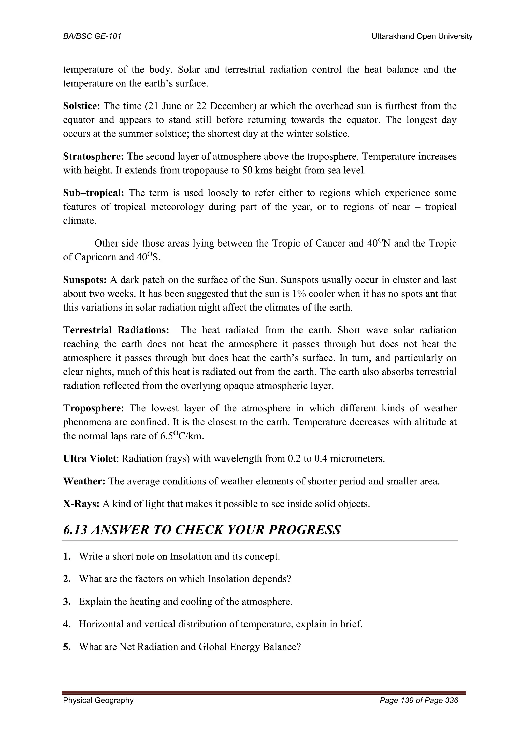 BA/BSC GE-101 Uttarakhand Open University
Physical Geography Page 139 of Page 336
temperature of the body. Solar and terrestrial radiation control the heat balance and the
temperature on the earth’s surface.
Solstice: The time (21 June or 22 December) at which the overhead sun is furthest from the
equator and appears to stand still before returning towards the equator. The longest day
occurs at the summer solstice; the shortest day at the winter solstice.
Stratosphere: The second layer of atmosphere above the troposphere. Temperature increases
with height. It extends from tropopause to 50 kms height from sea level.
Sub–tropical: The term is used loosely to refer either to regions which experience some
features of tropical meteorology during part of the year, or to regions of near – tropical
climate.
Other side those areas lying between the Tropic of Cancer and 40O
N and the Tropic
of Capricorn and 40O
S.
Sunspots: A dark patch on the surface of the Sun. Sunspots usually occur in cluster and last
about two weeks. It has been suggested that the sun is 1% cooler when it has no spots ant that
this variations in solar radiation night affect the climates of the earth.
Terrestrial Radiations: The heat radiated from the earth. Short wave solar radiation
reaching the earth does not heat the atmosphere it passes through but does not heat the
atmosphere it passes through but does heat the earth’s surface. In turn, and particularly on
clear nights, much of this heat is radiated out from the earth. The earth also absorbs terrestrial
radiation reflected from the overlying opaque atmospheric layer.
Troposphere: The lowest layer of the atmosphere in which different kinds of weather
phenomena are confined. It is the closest to the earth. Temperature decreases with altitude at
the normal laps rate of 6.5O
C/km.
Ultra Violet: Radiation (rays) with wavelength from 0.2 to 0.4 micrometers.
Weather: The average conditions of weather elements of shorter period and smaller area.
X-Rays: A kind of light that makes it possible to see inside solid objects.
6.13 ANSWER TO CHECK YOUR PROGRESS
1. Write a short note on Insolation and its concept.
2. What are the factors on which Insolation depends?
3. Explain the heating and cooling of the atmosphere.
4. Horizontal and vertical distribution of temperature, explain in brief.
5. What are Net Radiation and Global Energy Balance?
 