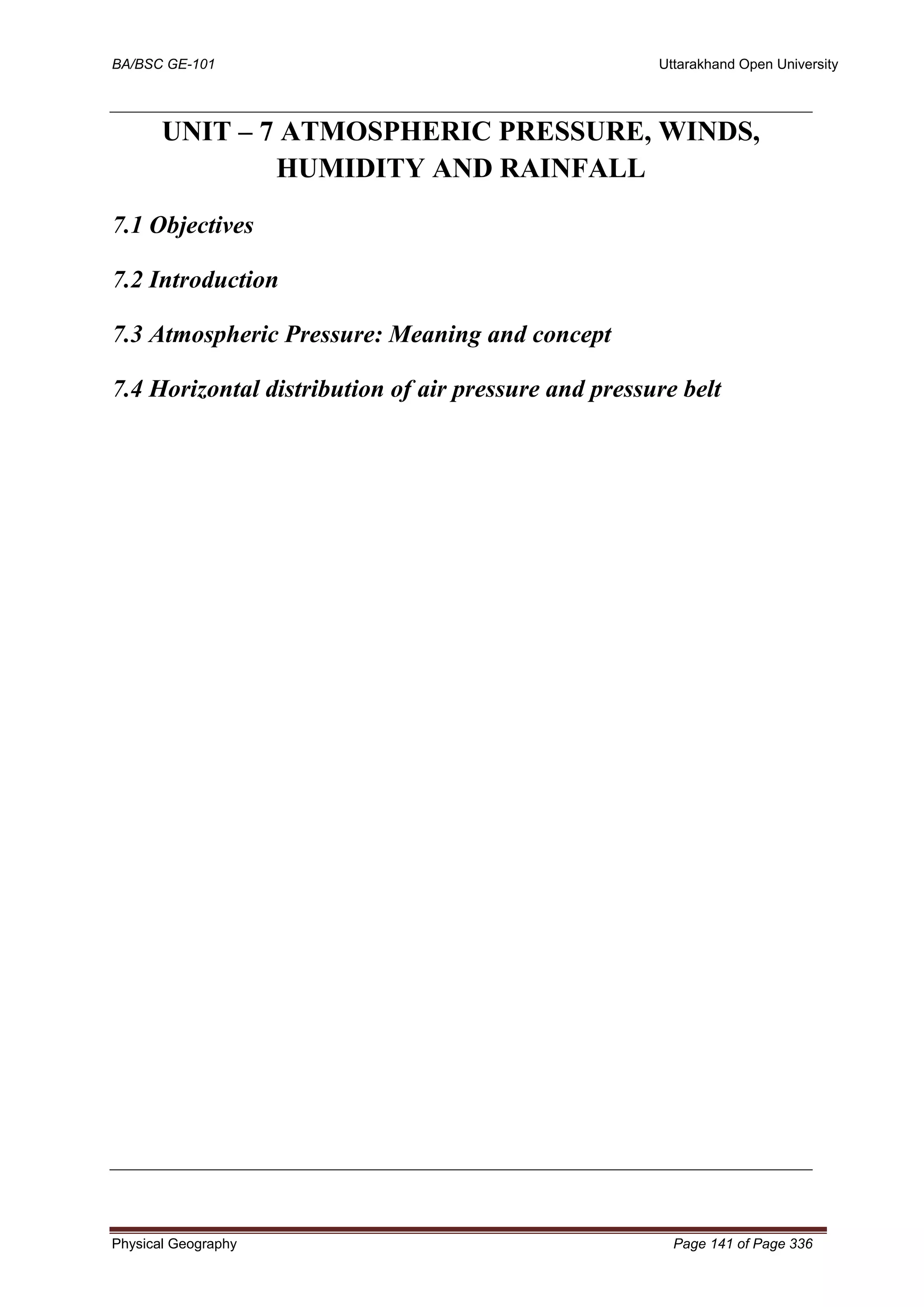 BA/BSC GE-101 Uttarakhand Open University
Physical Geography Page 141 of Page 336
UNIT – 7 ATMOSPHERIC PRESSURE, WINDS,
HUMIDITY AND RAINFALL
7.1 Objectives
7.2 Introduction
7.3 Atmospheric Pressure: Meaning and concept
7.4 Horizontal distribution of air pressure and pressure belt
 