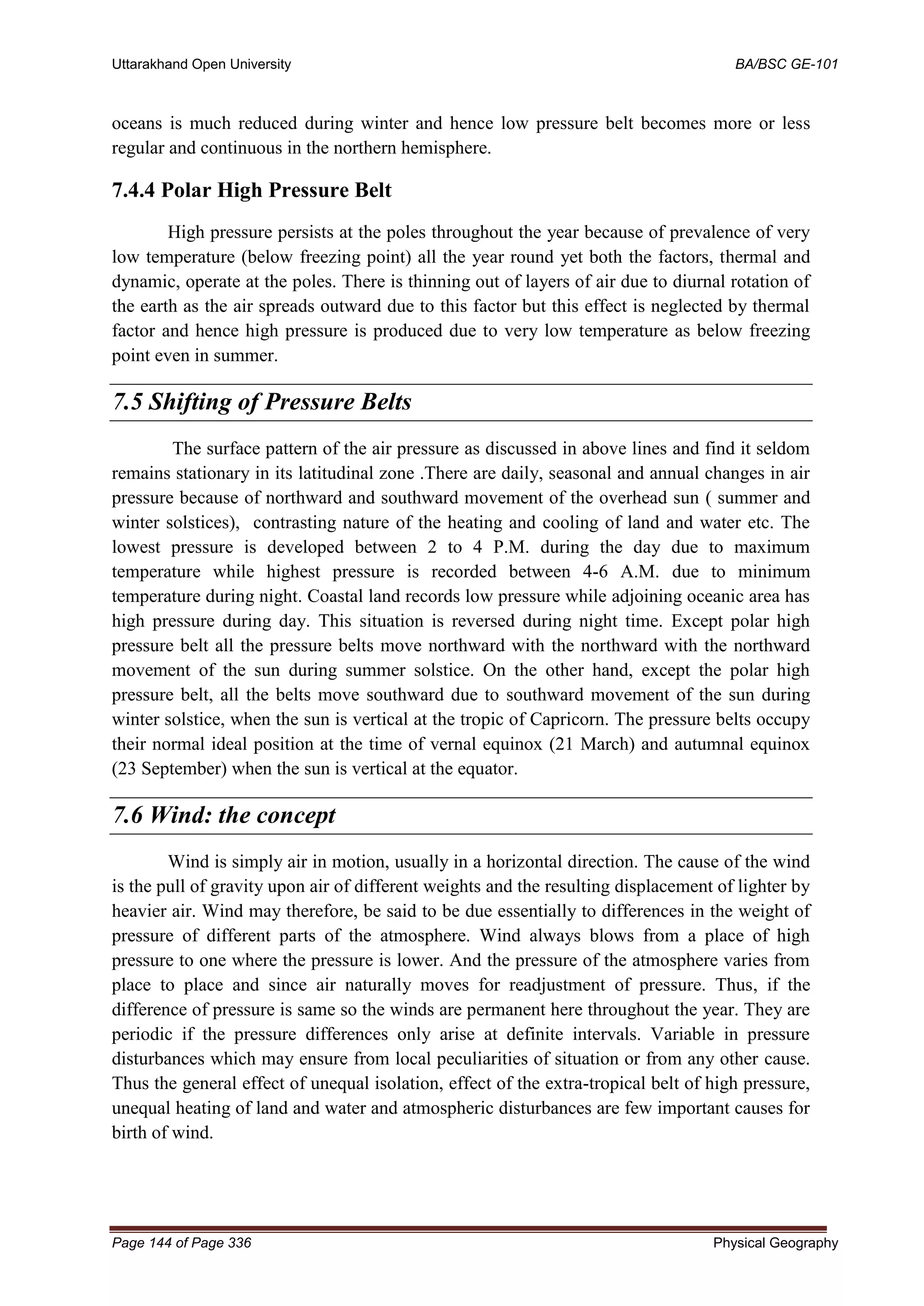 Uttarakhand Open University BA/BSC GE-101
Page 144 of Page 336 Physical Geography
oceans is much reduced during winter and hence low pressure belt becomes more or less
regular and continuous in the northern hemisphere.
7.4.4 Polar High Pressure Belt
High pressure persists at the poles throughout the year because of prevalence of very
low temperature (below freezing point) all the year round yet both the factors, thermal and
dynamic, operate at the poles. There is thinning out of layers of air due to diurnal rotation of
the earth as the air spreads outward due to this factor but this effect is neglected by thermal
factor and hence high pressure is produced due to very low temperature as below freezing
point even in summer.
7.5 Shifting of Pressure Belts
The surface pattern of the air pressure as discussed in above lines and find it seldom
remains stationary in its latitudinal zone .There are daily, seasonal and annual changes in air
pressure because of northward and southward movement of the overhead sun ( summer and
winter solstices), contrasting nature of the heating and cooling of land and water etc. The
lowest pressure is developed between 2 to 4 P.M. during the day due to maximum
temperature while highest pressure is recorded between 4-6 A.M. due to minimum
temperature during night. Coastal land records low pressure while adjoining oceanic area has
high pressure during day. This situation is reversed during night time. Except polar high
pressure belt all the pressure belts move northward with the northward with the northward
movement of the sun during summer solstice. On the other hand, except the polar high
pressure belt, all the belts move southward due to southward movement of the sun during
winter solstice, when the sun is vertical at the tropic of Capricorn. The pressure belts occupy
their normal ideal position at the time of vernal equinox (21 March) and autumnal equinox
(23 September) when the sun is vertical at the equator.
7.6 Wind: the concept
Wind is simply air in motion, usually in a horizontal direction. The cause of the wind
is the pull of gravity upon air of different weights and the resulting displacement of lighter by
heavier air. Wind may therefore, be said to be due essentially to differences in the weight of
pressure of different parts of the atmosphere. Wind always blows from a place of high
pressure to one where the pressure is lower. And the pressure of the atmosphere varies from
place to place and since air naturally moves for readjustment of pressure. Thus, if the
difference of pressure is same so the winds are permanent here throughout the year. They are
periodic if the pressure differences only arise at definite intervals. Variable in pressure
disturbances which may ensure from local peculiarities of situation or from any other cause.
Thus the general effect of unequal isolation, effect of the extra-tropical belt of high pressure,
unequal heating of land and water and atmospheric disturbances are few important causes for
birth of wind.
 