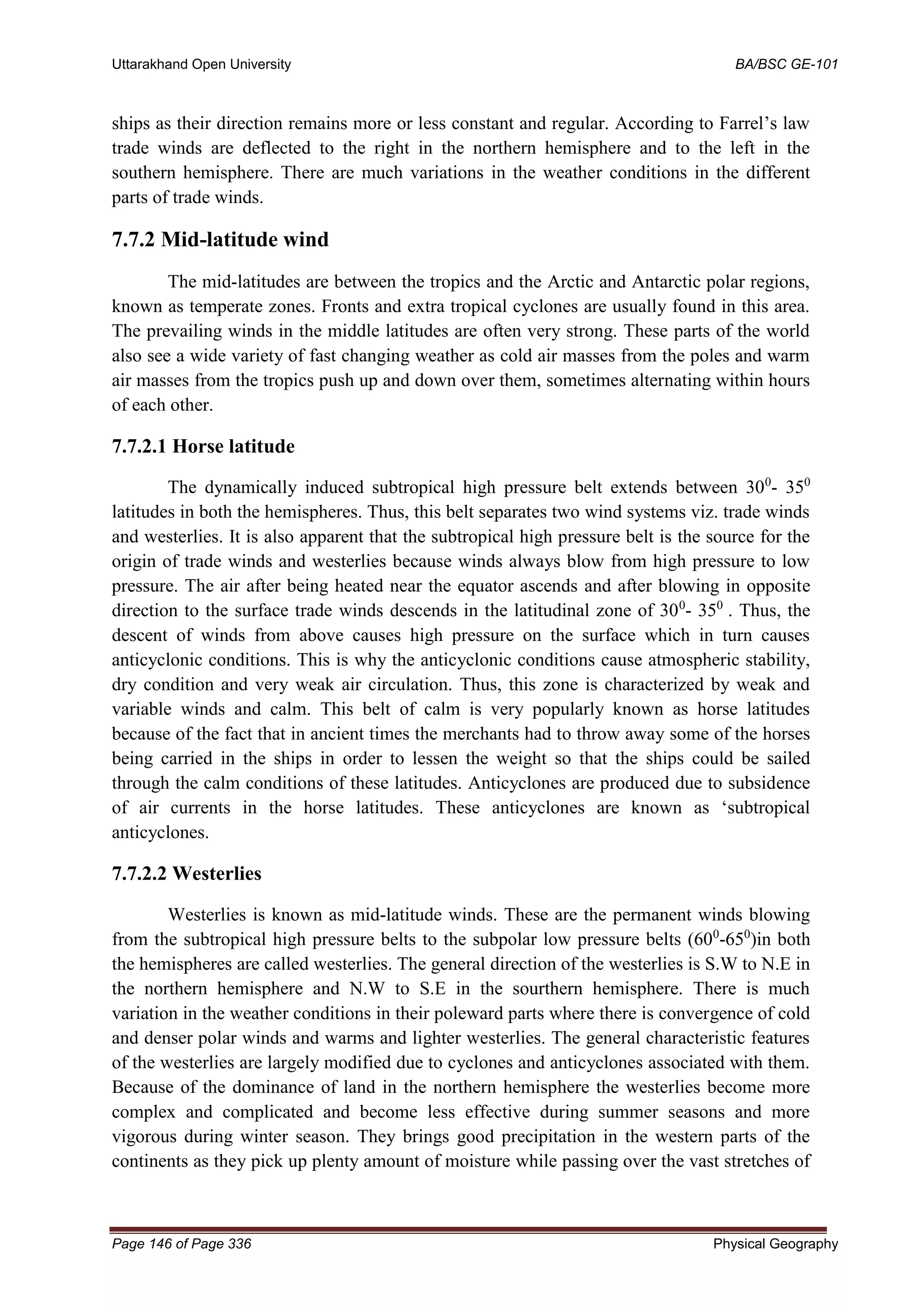 Uttarakhand Open University BA/BSC GE-101
Page 146 of Page 336 Physical Geography
ships as their direction remains more or less constant and regular. According to Farrel’s law
trade winds are deflected to the right in the northern hemisphere and to the left in the
southern hemisphere. There are much variations in the weather conditions in the different
parts of trade winds.
7.7.2 Mid-latitude wind
The mid-latitudes are between the tropics and the Arctic and Antarctic polar regions,
known as temperate zones. Fronts and extra tropical cyclones are usually found in this area.
The prevailing winds in the middle latitudes are often very strong. These parts of the world
also see a wide variety of fast changing weather as cold air masses from the poles and warm
air masses from the tropics push up and down over them, sometimes alternating within hours
of each other.
7.7.2.1 Horse latitude
The dynamically induced subtropical high pressure belt extends between 300
- 350
latitudes in both the hemispheres. Thus, this belt separates two wind systems viz. trade winds
and westerlies. It is also apparent that the subtropical high pressure belt is the source for the
origin of trade winds and westerlies because winds always blow from high pressure to low
pressure. The air after being heated near the equator ascends and after blowing in opposite
direction to the surface trade winds descends in the latitudinal zone of 300
- 350
. Thus, the
descent of winds from above causes high pressure on the surface which in turn causes
anticyclonic conditions. This is why the anticyclonic conditions cause atmospheric stability,
dry condition and very weak air circulation. Thus, this zone is characterized by weak and
variable winds and calm. This belt of calm is very popularly known as horse latitudes
because of the fact that in ancient times the merchants had to throw away some of the horses
being carried in the ships in order to lessen the weight so that the ships could be sailed
through the calm conditions of these latitudes. Anticyclones are produced due to subsidence
of air currents in the horse latitudes. These anticyclones are known as ‘subtropical
anticyclones.
7.7.2.2 Westerlies
Westerlies is known as mid-latitude winds. These are the permanent winds blowing
from the subtropical high pressure belts to the subpolar low pressure belts (600
-650
)in both
the hemispheres are called westerlies. The general direction of the westerlies is S.W to N.E in
the northern hemisphere and N.W to S.E in the sourthern hemisphere. There is much
variation in the weather conditions in their poleward parts where there is convergence of cold
and denser polar winds and warms and lighter westerlies. The general characteristic features
of the westerlies are largely modified due to cyclones and anticyclones associated with them.
Because of the dominance of land in the northern hemisphere the westerlies become more
complex and complicated and become less effective during summer seasons and more
vigorous during winter season. They brings good precipitation in the western parts of the
continents as they pick up plenty amount of moisture while passing over the vast stretches of
 