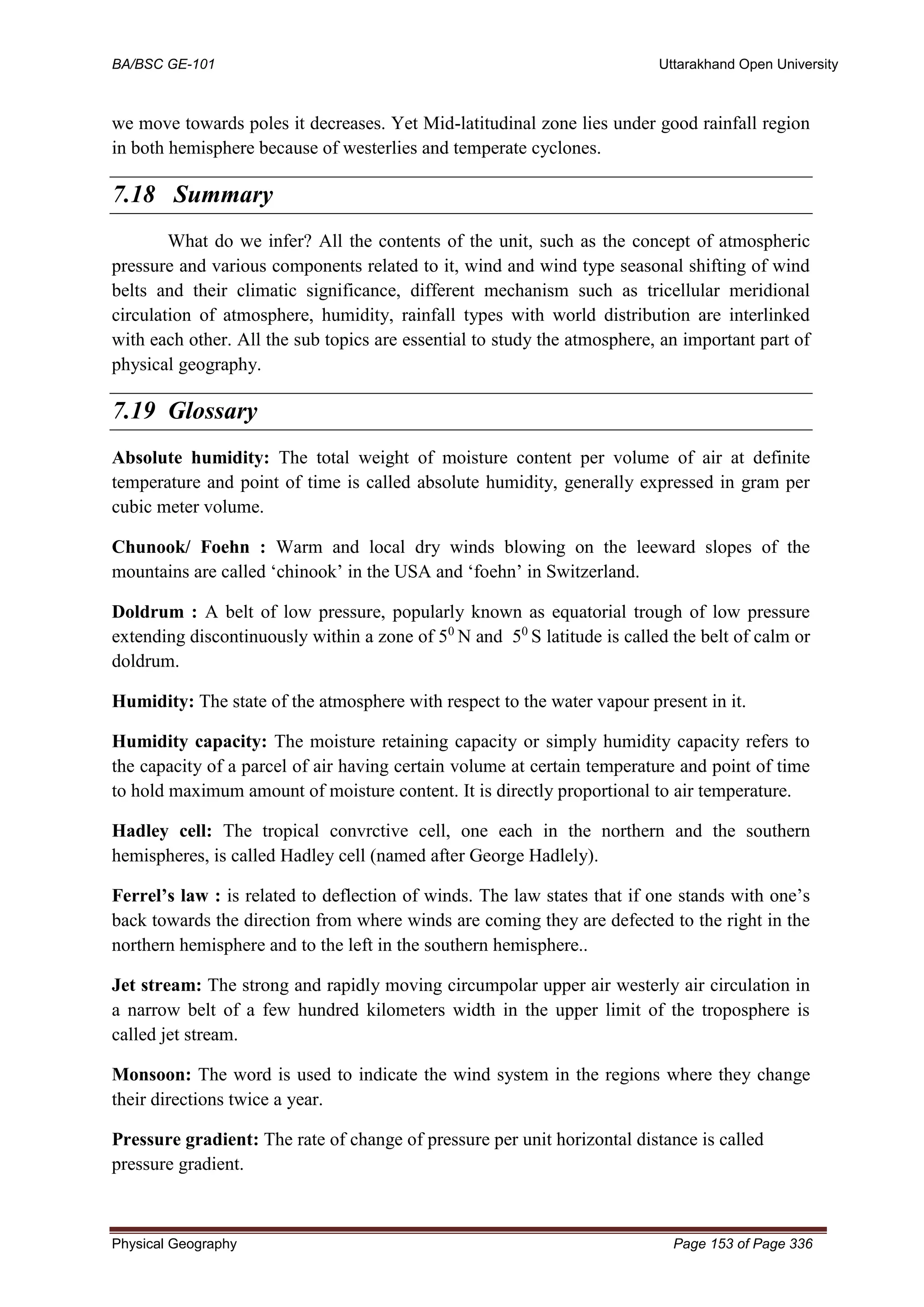 BA/BSC GE-101 Uttarakhand Open University
Physical Geography Page 153 of Page 336
we move towards poles it decreases. Yet Mid-latitudinal zone lies under good rainfall region
in both hemisphere because of westerlies and temperate cyclones.
7.18 Summary
What do we infer? All the contents of the unit, such as the concept of atmospheric
pressure and various components related to it, wind and wind type seasonal shifting of wind
belts and their climatic significance, different mechanism such as tricellular meridional
circulation of atmosphere, humidity, rainfall types with world distribution are interlinked
with each other. All the sub topics are essential to study the atmosphere, an important part of
physical geography.
7.19 Glossary
Absolute humidity: The total weight of moisture content per volume of air at definite
temperature and point of time is called absolute humidity, generally expressed in gram per
cubic meter volume.
Chunook/ Foehn : Warm and local dry winds blowing on the leeward slopes of the
mountains are called ‘chinook’ in the USA and ‘foehn’ in Switzerland.
Doldrum : A belt of low pressure, popularly known as equatorial trough of low pressure
extending discontinuously within a zone of 50
N and 50
S latitude is called the belt of calm or
doldrum.
Humidity: The state of the atmosphere with respect to the water vapour present in it.
Humidity capacity: The moisture retaining capacity or simply humidity capacity refers to
the capacity of a parcel of air having certain volume at certain temperature and point of time
to hold maximum amount of moisture content. It is directly proportional to air temperature.
Hadley cell: The tropical convrctive cell, one each in the northern and the southern
hemispheres, is called Hadley cell (named after George Hadlely).
Ferrel’s law : is related to deflection of winds. The law states that if one stands with one’s
back towards the direction from where winds are coming they are defected to the right in the
northern hemisphere and to the left in the southern hemisphere..
Jet stream: The strong and rapidly moving circumpolar upper air westerly air circulation in
a narrow belt of a few hundred kilometers width in the upper limit of the troposphere is
called jet stream.
Monsoon: The word is used to indicate the wind system in the regions where they change
their directions twice a year.
Pressure gradient: The rate of change of pressure per unit horizontal distance is called
pressure gradient.
 
