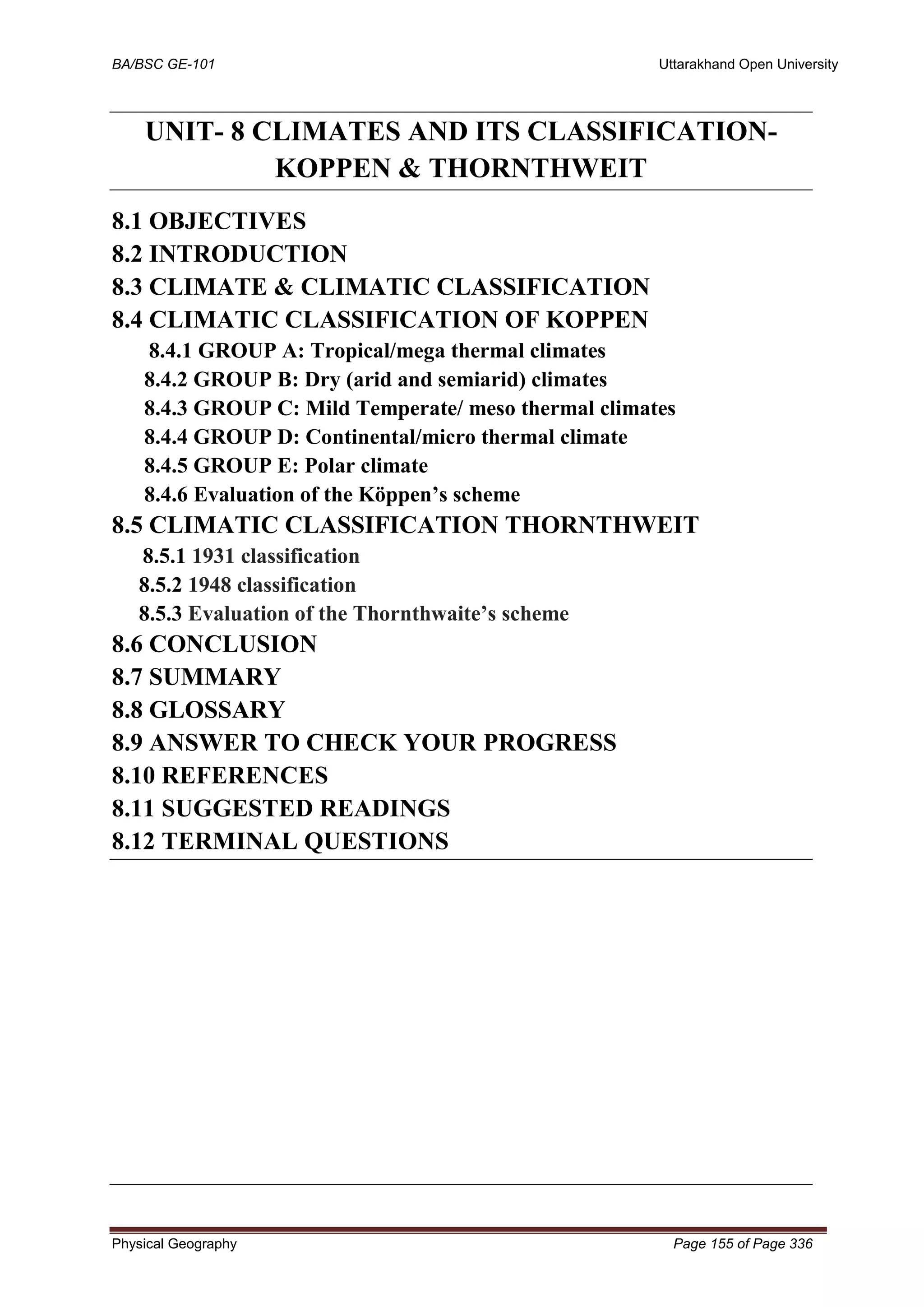 BA/BSC GE-101 Uttarakhand Open University
Physical Geography Page 155 of Page 336
UNIT- 8 CLIMATES AND ITS CLASSIFICATION-
KOPPEN & THORNTHWEIT
8.1 OBJECTIVES
8.2 INTRODUCTION
8.3 CLIMATE & CLIMATIC CLASSIFICATION
8.4 CLIMATIC CLASSIFICATION OF KOPPEN
8.4.1 GROUP A: Tropical/mega thermal climates
8.4.2 GROUP B: Dry (arid and semiarid) climates
8.4.3 GROUP C: Mild Temperate/ meso thermal climates
8.4.4 GROUP D: Continental/micro thermal climate
8.4.5 GROUP E: Polar climate
8.4.6 Evaluation of the Köppen’s scheme
8.5 CLIMATIC CLASSIFICATION THORNTHWEIT
8.5.1 1931 classification
8.5.2 1948 classification
8.5.3 Evaluation of the Thornthwaite’s scheme
8.6 CONCLUSION
8.7 SUMMARY
8.8 GLOSSARY
8.9 ANSWER TO CHECK YOUR PROGRESS
8.10 REFERENCES
8.11 SUGGESTED READINGS
8.12 TERMINAL QUESTIONS
 