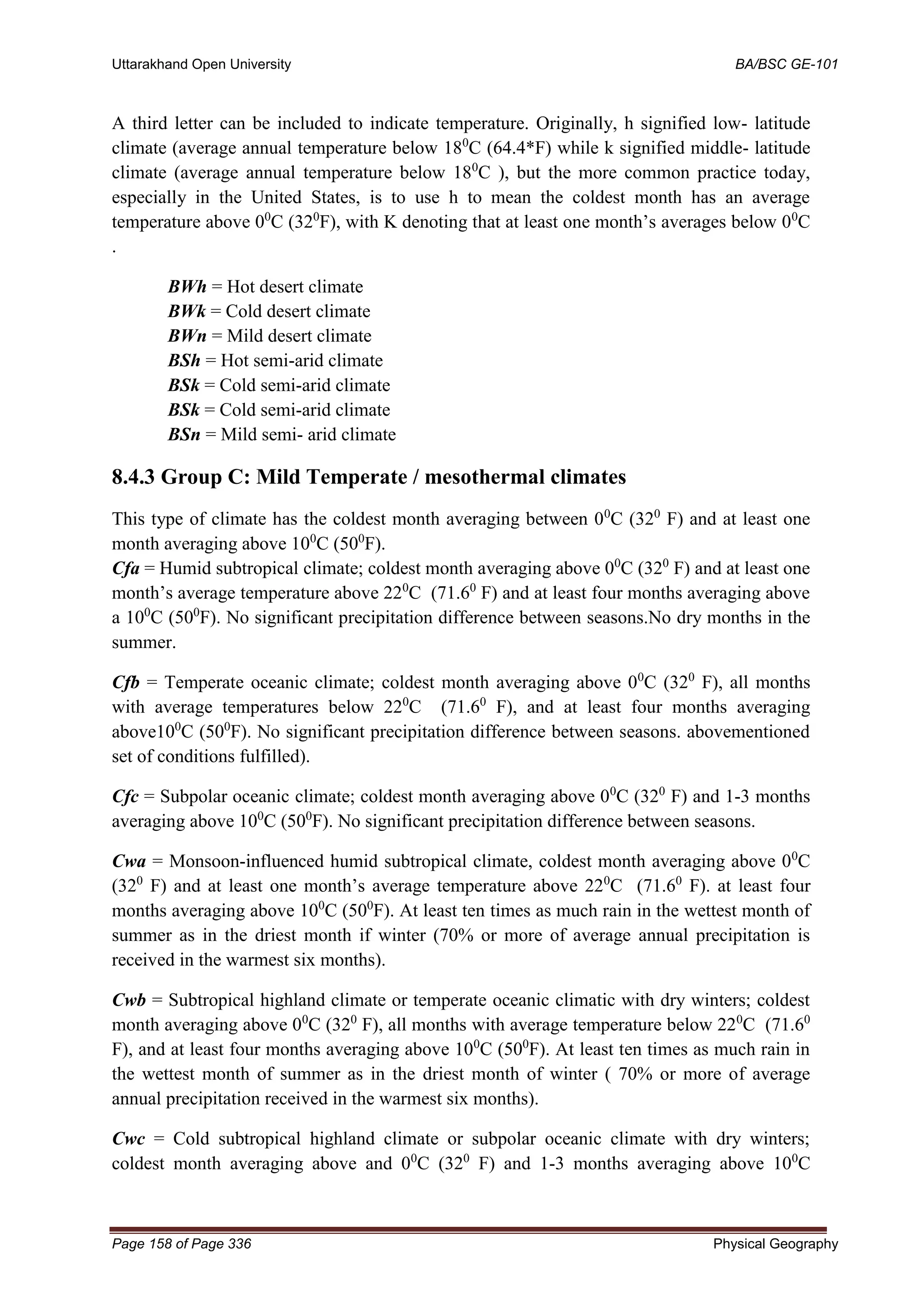 Uttarakhand Open University BA/BSC GE-101
Page 158 of Page 336 Physical Geography
A third letter can be included to indicate temperature. Originally, h signified low- latitude
climate (average annual temperature below 180
C (64.4*F) while k signified middle- latitude
climate (average annual temperature below 180
C ), but the more common practice today,
especially in the United States, is to use h to mean the coldest month has an average
temperature above 00
C (320
F), with K denoting that at least one month’s averages below 00
C
.
BWh = Hot desert climate
BWk = Cold desert climate
BWn = Mild desert climate
BSh = Hot semi-arid climate
BSk = Cold semi-arid climate
BSk = Cold semi-arid climate
BSn = Mild semi- arid climate
8.4.3 Group C: Mild Temperate / mesothermal climates
This type of climate has the coldest month averaging between 00
C (320
F) and at least one
month averaging above 100
C (500
F).
Cfa = Humid subtropical climate; coldest month averaging above 00
C (320
F) and at least one
month’s average temperature above 220
C (71.60
F) and at least four months averaging above
a 100
C (500
F). No significant precipitation difference between seasons.No dry months in the
summer.
Cfb = Temperate oceanic climate; coldest month averaging above 00
C (320
F), all months
with average temperatures below 220
C (71.60
F), and at least four months averaging
above100
C (500
F). No significant precipitation difference between seasons. abovementioned
set of conditions fulfilled).
Cfc = Subpolar oceanic climate; coldest month averaging above 00
C (320
F) and 1-3 months
averaging above 100
C (500
F). No significant precipitation difference between seasons.
Cwa = Monsoon-influenced humid subtropical climate, coldest month averaging above 00
C
(320
F) and at least one month’s average temperature above 220
C (71.60
F). at least four
months averaging above 100
C (500
F). At least ten times as much rain in the wettest month of
summer as in the driest month if winter (70% or more of average annual precipitation is
received in the warmest six months).
Cwb = Subtropical highland climate or temperate oceanic climatic with dry winters; coldest
month averaging above 00
C (320
F), all months with average temperature below 220
C (71.60
F), and at least four months averaging above 100
C (500
F). At least ten times as much rain in
the wettest month of summer as in the driest month of winter ( 70% or more of average
annual precipitation received in the warmest six months).
Cwc = Cold subtropical highland climate or subpolar oceanic climate with dry winters;
coldest month averaging above and 00
C (320
F) and 1-3 months averaging above 100
C
 
