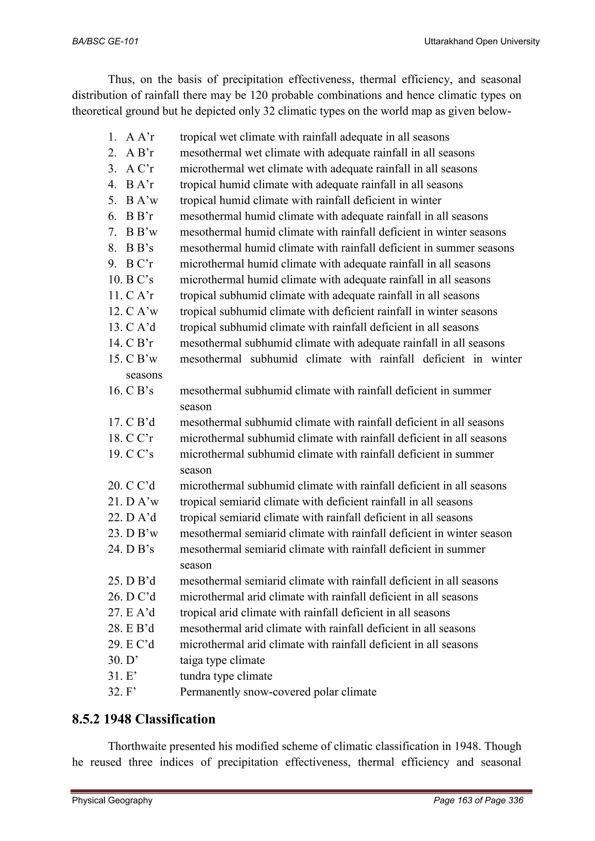 BA/BSC GE-101 Uttarakhand Open University
Physical Geography Page 163 of Page 336
Thus, on the basis of precipitation effectiveness, thermal efficiency, and seasonal
distribution of rainfall there may be 120 probable combinations and hence climatic types on
theoretical ground but he depicted only 32 climatic types on the world map as given below-
1. A A’r tropical wet climate with rainfall adequate in all seasons
2. A B’r mesothermal wet climate with adequate rainfall in all seasons
3. A C’r microthermal wet climate with adequate rainfall in all seasons
4. B A’r tropical humid climate with adequate rainfall in all seasons
5. B A’w tropical humid climate with rainfall deficient in winter
6. B B’r mesothermal humid climate with adequate rainfall in all seasons
7. B B’w mesothermal humid climate with rainfall deficient in winter seasons
8. B B’s mesothermal humid climate with rainfall deficient in summer seasons
9. B C’r microthermal humid climate with adequate rainfall in all seasons
10. B C’s microthermal humid climate with adequate rainfall in all seasons
11. C A’r tropical subhumid climate with adequate rainfall in all seasons
12. C A’w tropical subhumid climate with deficient rainfall in winter seasons
13. C A’d tropical subhumid climate with rainfall deficient in all seasons
14. C B’r mesothermal subhumid climate with adequate rainfall in all seasons
15. C B’w mesothermal subhumid climate with rainfall deficient in winter
seasons
16. C B’s mesothermal subhumid climate with rainfall deficient in summer
season
17. C B’d mesothermal subhumid climate with rainfall deficient in all seasons
18. C C’r microthermal subhumid climate with rainfall deficient in all seasons
19. C C’s microthermal subhumid climate with rainfall deficient in summer
season
20. C C’d microthermal subhumid climate with rainfall deficient in all seasons
21. D A’w tropical semiarid climate with deficient rainfall in all seasons
22. D A’d tropical semiarid climate with rainfall deficient in all seasons
23. D B’w mesothermal semiarid climate with rainfall deficient in winter season
24. D B’s mesothermal semiarid climate with rainfall deficient in summer
season
25. D B’d mesothermal semiarid climate with rainfall deficient in all seasons
26. D C’d microthermal arid climate with rainfall deficient in all seasons
27. E A’d tropical arid climate with rainfall deficient in all seasons
28. E B’d mesothermal arid climate with rainfall deficient in all seasons
29. E C’d microthermal arid climate with rainfall deficient in all seasons
30. D’ taiga type climate
31. E’ tundra type climate
32. F’ Permanently snow-covered polar climate
8.5.2 1948 Classification
Thorthwaite presented his modified scheme of climatic classification in 1948. Though
he reused three indices of precipitation effectiveness, thermal efficiency and seasonal
 