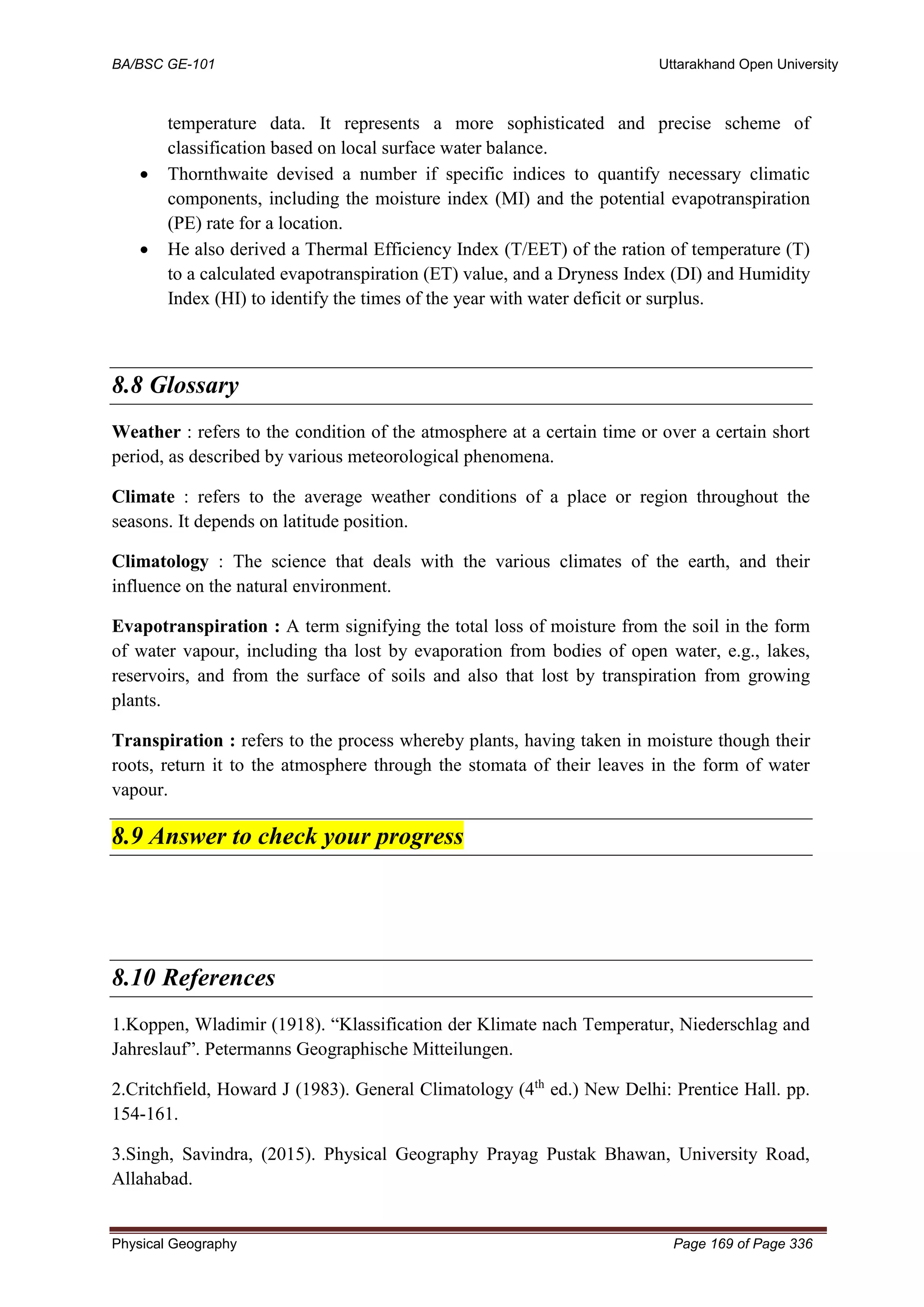BA/BSC GE-101 Uttarakhand Open University
Physical Geography Page 169 of Page 336
temperature data. It represents a more sophisticated and precise scheme of
classification based on local surface water balance.
• Thornthwaite devised a number if specific indices to quantify necessary climatic
components, including the moisture index (MI) and the potential evapotranspiration
(PE) rate for a location.
• He also derived a Thermal Efficiency Index (T/EET) of the ration of temperature (T)
to a calculated evapotranspiration (ET) value, and a Dryness Index (DI) and Humidity
Index (HI) to identify the times of the year with water deficit or surplus.
8.8 Glossary
Weather : refers to the condition of the atmosphere at a certain time or over a certain short
period, as described by various meteorological phenomena.
Climate : refers to the average weather conditions of a place or region throughout the
seasons. It depends on latitude position.
Climatology : The science that deals with the various climates of the earth, and their
influence on the natural environment.
Evapotranspiration : A term signifying the total loss of moisture from the soil in the form
of water vapour, including tha lost by evaporation from bodies of open water, e.g., lakes,
reservoirs, and from the surface of soils and also that lost by transpiration from growing
plants.
Transpiration : refers to the process whereby plants, having taken in moisture though their
roots, return it to the atmosphere through the stomata of their leaves in the form of water
vapour.
8.9 Answer to check your progress
8.10 References
1.Koppen, Wladimir (1918). “Klassification der Klimate nach Temperatur, Niederschlag and
Jahreslauf”. Petermanns Geographische Mitteilungen.
2.Critchfield, Howard J (1983). General Climatology (4th
ed.) New Delhi: Prentice Hall. pp.
154-161.
3.Singh, Savindra, (2015). Physical Geography Prayag Pustak Bhawan, University Road,
Allahabad.
 