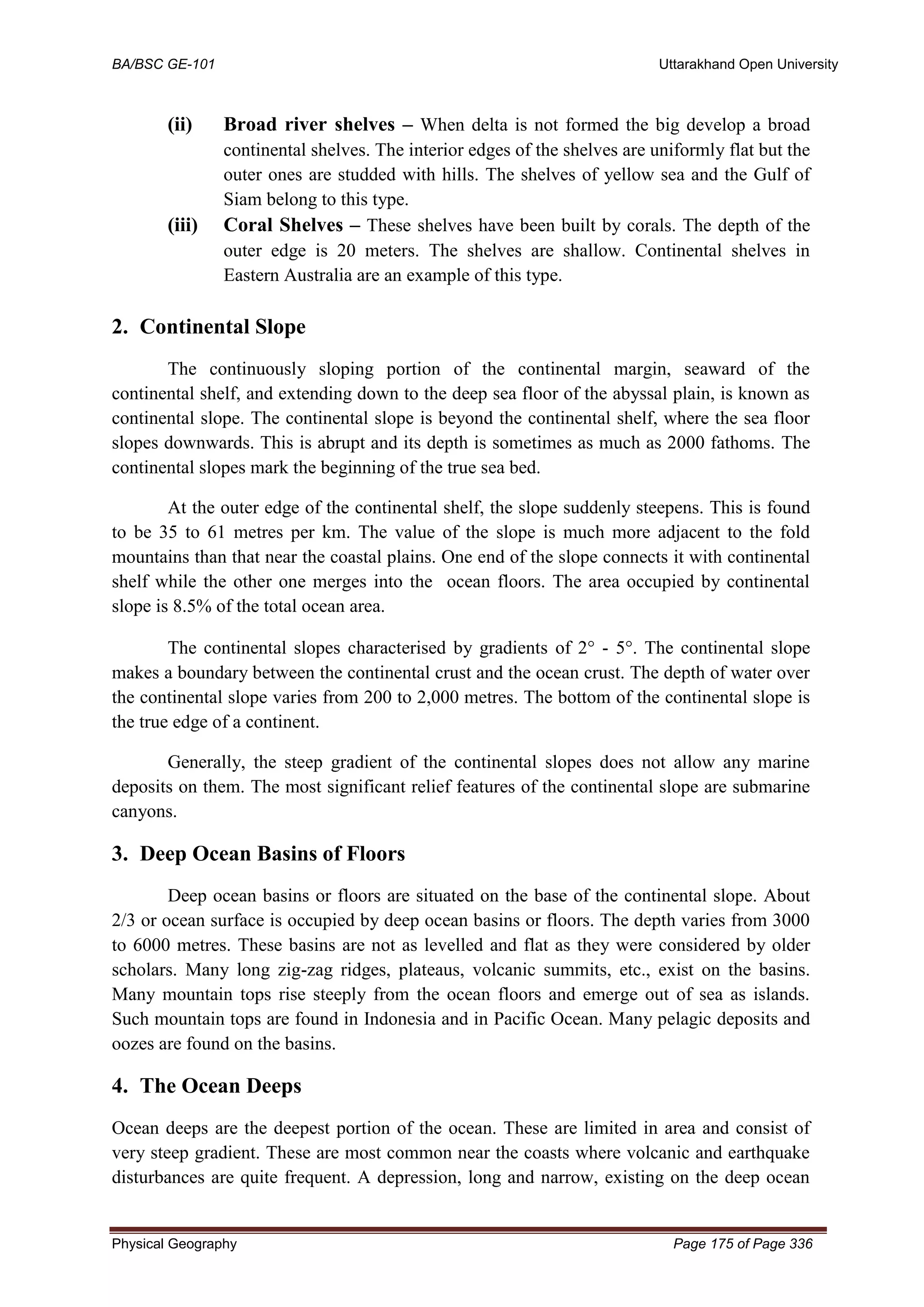 BA/BSC GE-101 Uttarakhand Open University
Physical Geography Page 175 of Page 336
(ii) Broad river shelves – When delta is not formed the big develop a broad
continental shelves. The interior edges of the shelves are uniformly flat but the
outer ones are studded with hills. The shelves of yellow sea and the Gulf of
Siam belong to this type.
(iii) Coral Shelves – These shelves have been built by corals. The depth of the
outer edge is 20 meters. The shelves are shallow. Continental shelves in
Eastern Australia are an example of this type.
2. Continental Slope
The continuously sloping portion of the continental margin, seaward of the
continental shelf, and extending down to the deep sea floor of the abyssal plain, is known as
continental slope. The continental slope is beyond the continental shelf, where the sea floor
slopes downwards. This is abrupt and its depth is sometimes as much as 2000 fathoms. The
continental slopes mark the beginning of the true sea bed.
At the outer edge of the continental shelf, the slope suddenly steepens. This is found
to be 35 to 61 metres per km. The value of the slope is much more adjacent to the fold
mountains than that near the coastal plains. One end of the slope connects it with continental
shelf while the other one merges into the ocean floors. The area occupied by continental
slope is 8.5% of the total ocean area.
The continental slopes characterised by gradients of 2 - 5. The continental slope
makes a boundary between the continental crust and the ocean crust. The depth of water over
the continental slope varies from 200 to 2,000 metres. The bottom of the continental slope is
the true edge of a continent.
Generally, the steep gradient of the continental slopes does not allow any marine
deposits on them. The most significant relief features of the continental slope are submarine
canyons.
3. Deep Ocean Basins of Floors
Deep ocean basins or floors are situated on the base of the continental slope. About
2/3 or ocean surface is occupied by deep ocean basins or floors. The depth varies from 3000
to 6000 metres. These basins are not as levelled and flat as they were considered by older
scholars. Many long zig-zag ridges, plateaus, volcanic summits, etc., exist on the basins.
Many mountain tops rise steeply from the ocean floors and emerge out of sea as islands.
Such mountain tops are found in Indonesia and in Pacific Ocean. Many pelagic deposits and
oozes are found on the basins.
4. The Ocean Deeps
Ocean deeps are the deepest portion of the ocean. These are limited in area and consist of
very steep gradient. These are most common near the coasts where volcanic and earthquake
disturbances are quite frequent. A depression, long and narrow, existing on the deep ocean
 