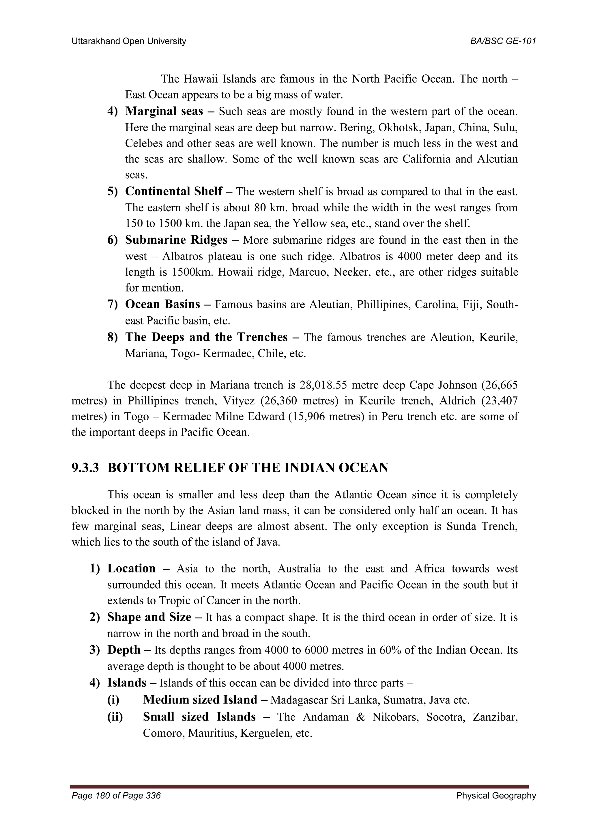 Uttarakhand Open University BA/BSC GE-101
Page 180 of Page 336 Physical Geography
The Hawaii Islands are famous in the North Pacific Ocean. The north –
East Ocean appears to be a big mass of water.
4) Marginal seas – Such seas are mostly found in the western part of the ocean.
Here the marginal seas are deep but narrow. Bering, Okhotsk, Japan, China, Sulu,
Celebes and other seas are well known. The number is much less in the west and
the seas are shallow. Some of the well known seas are California and Aleutian
seas.
5) Continental Shelf – The western shelf is broad as compared to that in the east.
The eastern shelf is about 80 km. broad while the width in the west ranges from
150 to 1500 km. the Japan sea, the Yellow sea, etc., stand over the shelf.
6) Submarine Ridges – More submarine ridges are found in the east then in the
west – Albatros plateau is one such ridge. Albatros is 4000 meter deep and its
length is 1500km. Howaii ridge, Marcuo, Neeker, etc., are other ridges suitable
for mention.
7) Ocean Basins – Famous basins are Aleutian, Phillipines, Carolina, Fiji, South-
east Pacific basin, etc.
8) The Deeps and the Trenches – The famous trenches are Aleution, Keurile,
Mariana, Togo- Kermadec, Chile, etc.
The deepest deep in Mariana trench is 28,018.55 metre deep Cape Johnson (26,665
metres) in Phillipines trench, Vityez (26,360 metres) in Keurile trench, Aldrich (23,407
metres) in Togo – Kermadec Milne Edward (15,906 metres) in Peru trench etc. are some of
the important deeps in Pacific Ocean.
9.3.3 BOTTOM RELIEF OF THE INDIAN OCEAN
This ocean is smaller and less deep than the Atlantic Ocean since it is completely
blocked in the north by the Asian land mass, it can be considered only half an ocean. It has
few marginal seas, Linear deeps are almost absent. The only exception is Sunda Trench,
which lies to the south of the island of Java.
1) Location – Asia to the north, Australia to the east and Africa towards west
surrounded this ocean. It meets Atlantic Ocean and Pacific Ocean in the south but it
extends to Tropic of Cancer in the north.
2) Shape and Size – It has a compact shape. It is the third ocean in order of size. It is
narrow in the north and broad in the south.
3) Depth – Its depths ranges from 4000 to 6000 metres in 60% of the Indian Ocean. Its
average depth is thought to be about 4000 metres.
4) Islands – Islands of this ocean can be divided into three parts –
(i) Medium sized Island – Madagascar Sri Lanka, Sumatra, Java etc.
(ii) Small sized Islands – The Andaman & Nikobars, Socotra, Zanzibar,
Comoro, Mauritius, Kerguelen, etc.
 