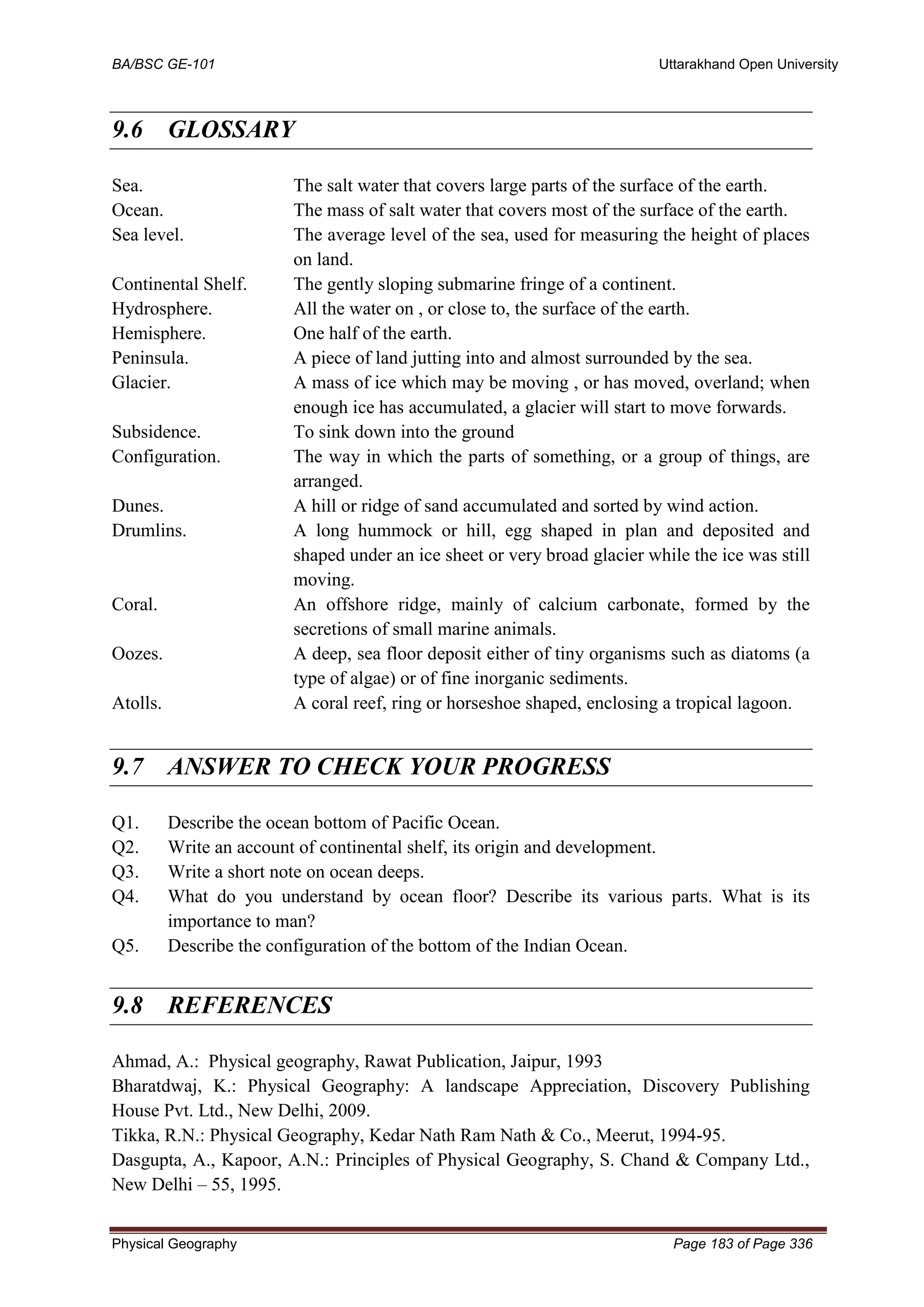 BA/BSC GE-101 Uttarakhand Open University
Physical Geography Page 183 of Page 336
9.6 GLOSSARY
Sea. The salt water that covers large parts of the surface of the earth.
Ocean. The mass of salt water that covers most of the surface of the earth.
Sea level. The average level of the sea, used for measuring the height of places
on land.
Continental Shelf. The gently sloping submarine fringe of a continent.
Hydrosphere. All the water on , or close to, the surface of the earth.
Hemisphere. One half of the earth.
Peninsula. A piece of land jutting into and almost surrounded by the sea.
Glacier. A mass of ice which may be moving , or has moved, overland; when
enough ice has accumulated, a glacier will start to move forwards.
Subsidence. To sink down into the ground
Configuration. The way in which the parts of something, or a group of things, are
arranged.
Dunes. A hill or ridge of sand accumulated and sorted by wind action.
Drumlins. A long hummock or hill, egg shaped in plan and deposited and
shaped under an ice sheet or very broad glacier while the ice was still
moving.
Coral. An offshore ridge, mainly of calcium carbonate, formed by the
secretions of small marine animals.
Oozes. A deep, sea floor deposit either of tiny organisms such as diatoms (a
type of algae) or of fine inorganic sediments.
Atolls. A coral reef, ring or horseshoe shaped, enclosing a tropical lagoon.
9.7 ANSWER TO CHECK YOUR PROGRESS
Q1. Describe the ocean bottom of Pacific Ocean.
Q2. Write an account of continental shelf, its origin and development.
Q3. Write a short note on ocean deeps.
Q4. What do you understand by ocean floor? Describe its various parts. What is its
importance to man?
Q5. Describe the configuration of the bottom of the Indian Ocean.
9.8 REFERENCES
Ahmad, A.: Physical geography, Rawat Publication, Jaipur, 1993
Bharatdwaj, K.: Physical Geography: A landscape Appreciation, Discovery Publishing
House Pvt. Ltd., New Delhi, 2009.
Tikka, R.N.: Physical Geography, Kedar Nath Ram Nath & Co., Meerut, 1994-95.
Dasgupta, A., Kapoor, A.N.: Principles of Physical Geography, S. Chand & Company Ltd.,
New Delhi – 55, 1995.
 