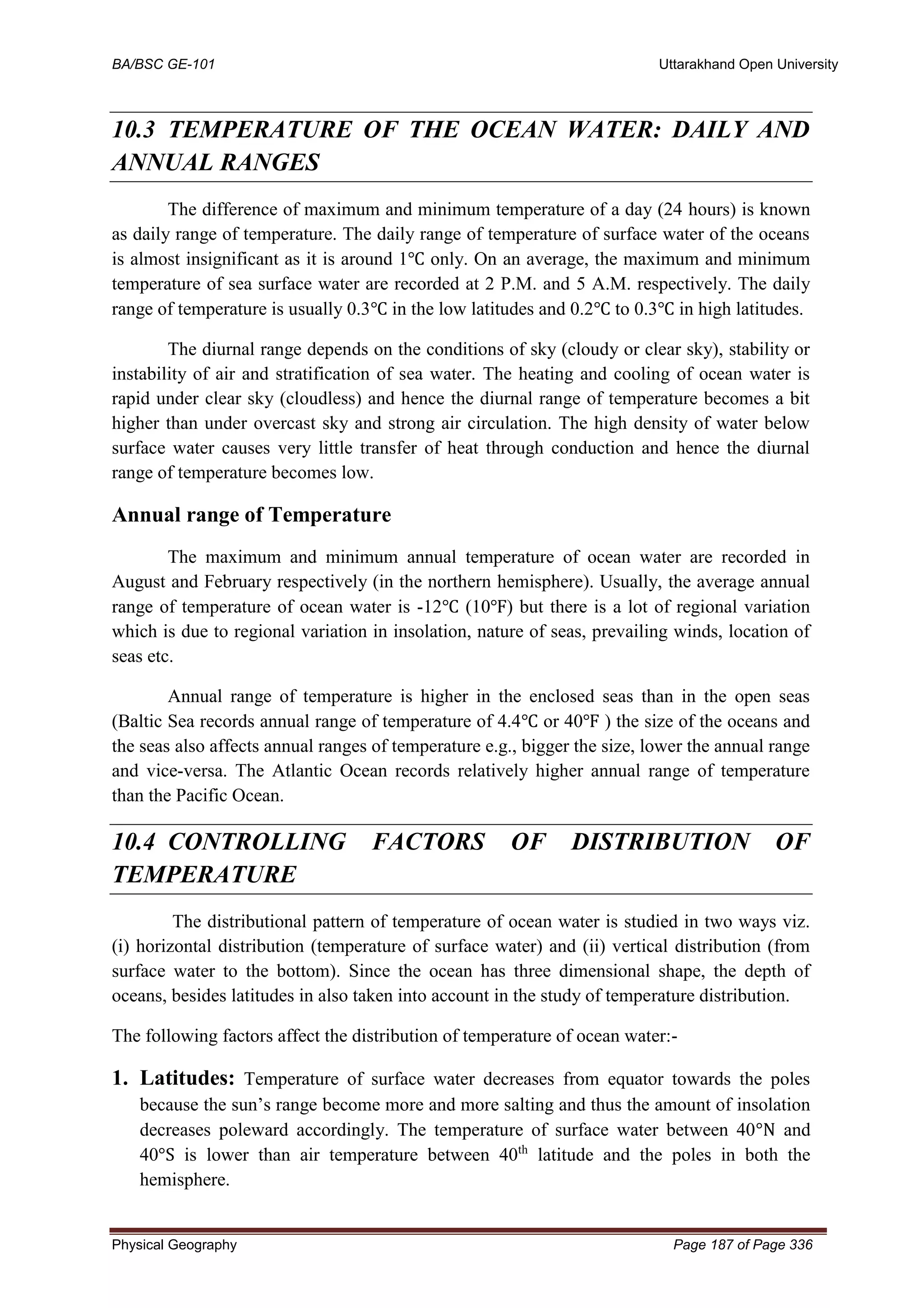 BA/BSC GE-101 Uttarakhand Open University
Physical Geography Page 187 of Page 336
10.3 TEMPERATURE OF THE OCEAN WATER: DAILY AND
ANNUAL RANGES
The difference of maximum and minimum temperature of a day (24 hours) is known
as daily range of temperature. The daily range of temperature of surface water of the oceans
is almost insignificant as it is around 1℃ only. On an average, the maximum and minimum
temperature of sea surface water are recorded at 2 P.M. and 5 A.M. respectively. The daily
range of temperature is usually 0.3℃ in the low latitudes and 0.2℃ to 0.3℃ in high latitudes.
The diurnal range depends on the conditions of sky (cloudy or clear sky), stability or
instability of air and stratification of sea water. The heating and cooling of ocean water is
rapid under clear sky (cloudless) and hence the diurnal range of temperature becomes a bit
higher than under overcast sky and strong air circulation. The high density of water below
surface water causes very little transfer of heat through conduction and hence the diurnal
range of temperature becomes low.
Annual range of Temperature
The maximum and minimum annual temperature of ocean water are recorded in
August and February respectively (in the northern hemisphere). Usually, the average annual
range of temperature of ocean water is -12℃ (10℉) but there is a lot of regional variation
which is due to regional variation in insolation, nature of seas, prevailing winds, location of
seas etc.
Annual range of temperature is higher in the enclosed seas than in the open seas
(Baltic Sea records annual range of temperature of 4.4℃ or 40℉ ) the size of the oceans and
the seas also affects annual ranges of temperature e.g., bigger the size, lower the annual range
and vice-versa. The Atlantic Ocean records relatively higher annual range of temperature
than the Pacific Ocean.
10.4 CONTROLLING FACTORS OF DISTRIBUTION OF
TEMPERATURE
The distributional pattern of temperature of ocean water is studied in two ways viz.
(i) horizontal distribution (temperature of surface water) and (ii) vertical distribution (from
surface water to the bottom). Since the ocean has three dimensional shape, the depth of
oceans, besides latitudes in also taken into account in the study of temperature distribution.
The following factors affect the distribution of temperature of ocean water:-
1. Latitudes: Temperature of surface water decreases from equator towards the poles
because the sun’s range become more and more salting and thus the amount of insolation
decreases poleward accordingly. The temperature of surface water between 40°N and
40°S is lower than air temperature between 40th
latitude and the poles in both the
hemisphere.
 