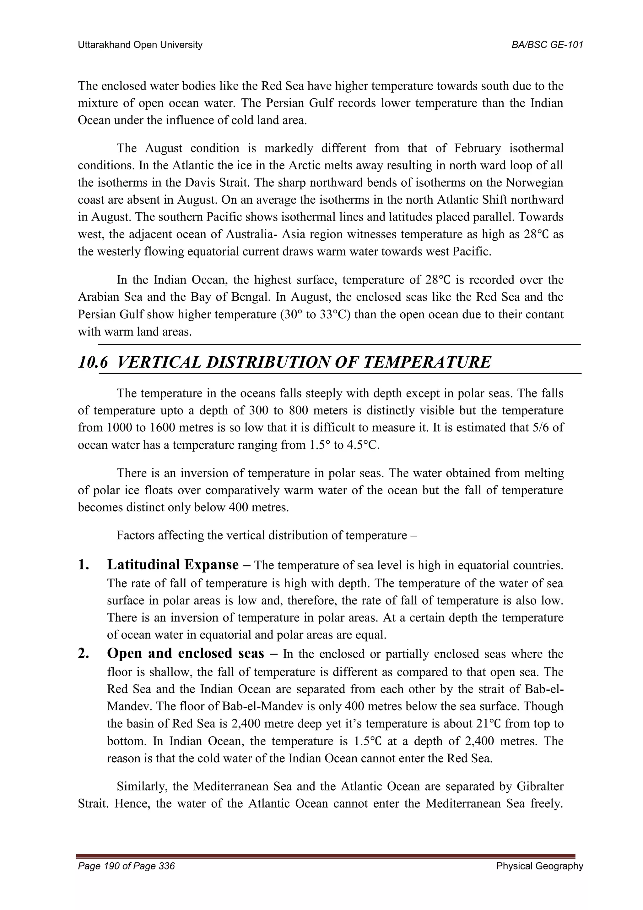 Uttarakhand Open University BA/BSC GE-101
Page 190 of Page 336 Physical Geography
The enclosed water bodies like the Red Sea have higher temperature towards south due to the
mixture of open ocean water. The Persian Gulf records lower temperature than the Indian
Ocean under the influence of cold land area.
The August condition is markedly different from that of February isothermal
conditions. In the Atlantic the ice in the Arctic melts away resulting in north ward loop of all
the isotherms in the Davis Strait. The sharp northward bends of isotherms on the Norwegian
coast are absent in August. On an average the isotherms in the north Atlantic Shift northward
in August. The southern Pacific shows isothermal lines and latitudes placed parallel. Towards
west, the adjacent ocean of Australia- Asia region witnesses temperature as high as 28℃ as
the westerly flowing equatorial current draws warm water towards west Pacific.
In the Indian Ocean, the highest surface, temperature of 28℃ is recorded over the
Arabian Sea and the Bay of Bengal. In August, the enclosed seas like the Red Sea and the
Persian Gulf show higher temperature (30° to 33°C) than the open ocean due to their contant
with warm land areas.
10.6 VERTICAL DISTRIBUTION OF TEMPERATURE
The temperature in the oceans falls steeply with depth except in polar seas. The falls
of temperature upto a depth of 300 to 800 meters is distinctly visible but the temperature
from 1000 to 1600 metres is so low that it is difficult to measure it. It is estimated that 5/6 of
ocean water has a temperature ranging from 1.5° to 4.5°C.
There is an inversion of temperature in polar seas. The water obtained from melting
of polar ice floats over comparatively warm water of the ocean but the fall of temperature
becomes distinct only below 400 metres.
Factors affecting the vertical distribution of temperature –
1. Latitudinal Expanse – The temperature of sea level is high in equatorial countries.
The rate of fall of temperature is high with depth. The temperature of the water of sea
surface in polar areas is low and, therefore, the rate of fall of temperature is also low.
There is an inversion of temperature in polar areas. At a certain depth the temperature
of ocean water in equatorial and polar areas are equal.
2. Open and enclosed seas – In the enclosed or partially enclosed seas where the
floor is shallow, the fall of temperature is different as compared to that open sea. The
Red Sea and the Indian Ocean are separated from each other by the strait of Bab-el-
Mandev. The floor of Bab-el-Mandev is only 400 metres below the sea surface. Though
the basin of Red Sea is 2,400 metre deep yet it’s temperature is about 21℃ from top to
bottom. In Indian Ocean, the temperature is 1.5℃ at a depth of 2,400 metres. The
reason is that the cold water of the Indian Ocean cannot enter the Red Sea.
Similarly, the Mediterranean Sea and the Atlantic Ocean are separated by Gibralter
Strait. Hence, the water of the Atlantic Ocean cannot enter the Mediterranean Sea freely.
 