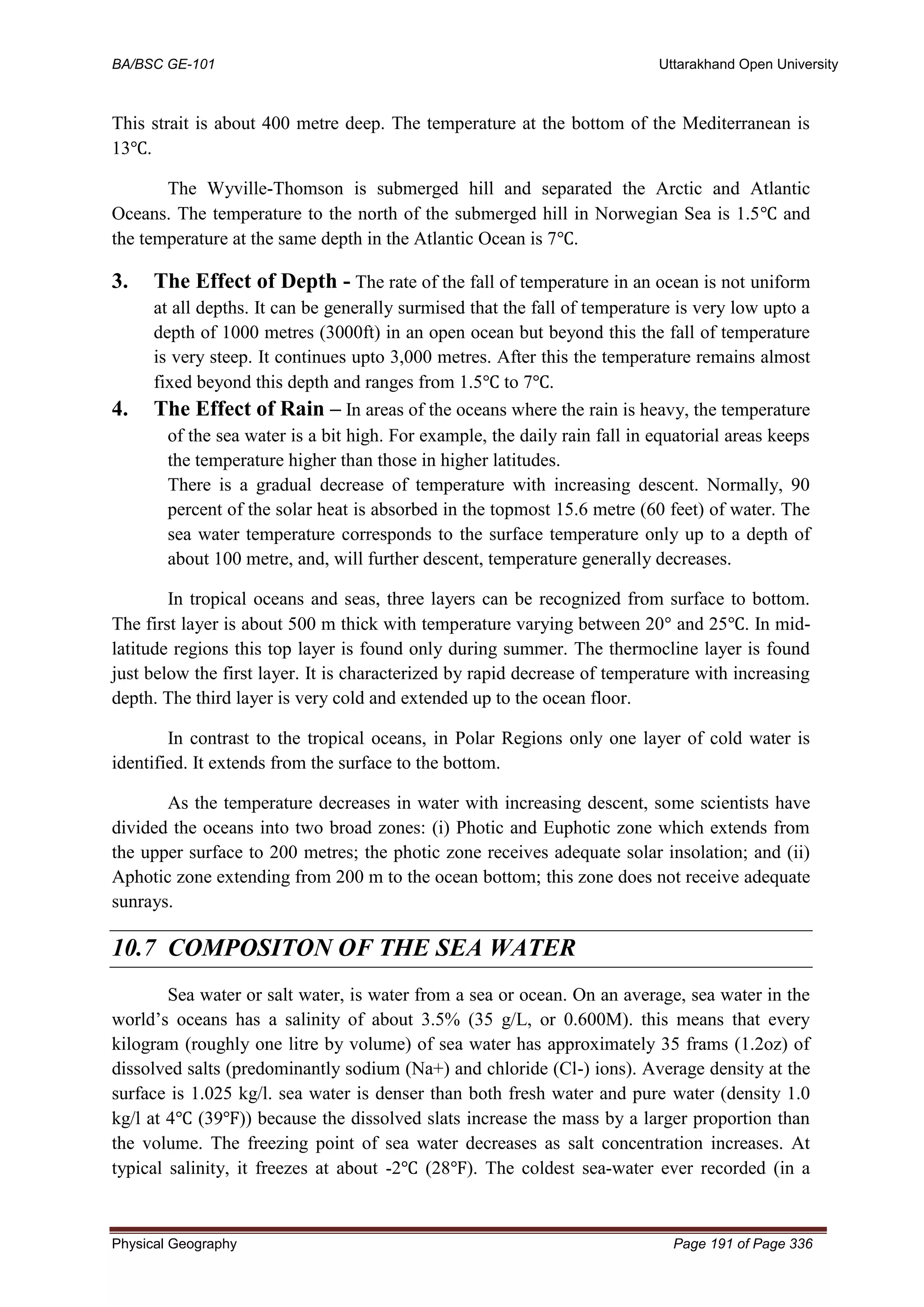 BA/BSC GE-101 Uttarakhand Open University
Physical Geography Page 191 of Page 336
This strait is about 400 metre deep. The temperature at the bottom of the Mediterranean is
13℃.
The Wyville-Thomson is submerged hill and separated the Arctic and Atlantic
Oceans. The temperature to the north of the submerged hill in Norwegian Sea is 1.5℃ and
the temperature at the same depth in the Atlantic Ocean is 7℃.
3. The Effect of Depth - The rate of the fall of temperature in an ocean is not uniform
at all depths. It can be generally surmised that the fall of temperature is very low upto a
depth of 1000 metres (3000ft) in an open ocean but beyond this the fall of temperature
is very steep. It continues upto 3,000 metres. After this the temperature remains almost
fixed beyond this depth and ranges from 1.5℃ to 7℃.
4. The Effect of Rain – In areas of the oceans where the rain is heavy, the temperature
of the sea water is a bit high. For example, the daily rain fall in equatorial areas keeps
the temperature higher than those in higher latitudes.
There is a gradual decrease of temperature with increasing descent. Normally, 90
percent of the solar heat is absorbed in the topmost 15.6 metre (60 feet) of water. The
sea water temperature corresponds to the surface temperature only up to a depth of
about 100 metre, and, will further descent, temperature generally decreases.
In tropical oceans and seas, three layers can be recognized from surface to bottom.
The first layer is about 500 m thick with temperature varying between 20° and 25℃. In mid-
latitude regions this top layer is found only during summer. The thermocline layer is found
just below the first layer. It is characterized by rapid decrease of temperature with increasing
depth. The third layer is very cold and extended up to the ocean floor.
In contrast to the tropical oceans, in Polar Regions only one layer of cold water is
identified. It extends from the surface to the bottom.
As the temperature decreases in water with increasing descent, some scientists have
divided the oceans into two broad zones: (i) Photic and Euphotic zone which extends from
the upper surface to 200 metres; the photic zone receives adequate solar insolation; and (ii)
Aphotic zone extending from 200 m to the ocean bottom; this zone does not receive adequate
sunrays.
10.7 COMPOSITON OF THE SEA WATER
Sea water or salt water, is water from a sea or ocean. On an average, sea water in the
world’s oceans has a salinity of about 3.5% (35 g/L, or 0.600M). this means that every
kilogram (roughly one litre by volume) of sea water has approximately 35 frams (1.2oz) of
dissolved salts (predominantly sodium (Na+) and chloride (Cl-) ions). Average density at the
surface is 1.025 kg/l. sea water is denser than both fresh water and pure water (density 1.0
kg/l at 4℃ (39℉)) because the dissolved slats increase the mass by a larger proportion than
the volume. The freezing point of sea water decreases as salt concentration increases. At
typical salinity, it freezes at about -2℃ (28℉). The coldest sea-water ever recorded (in a
 