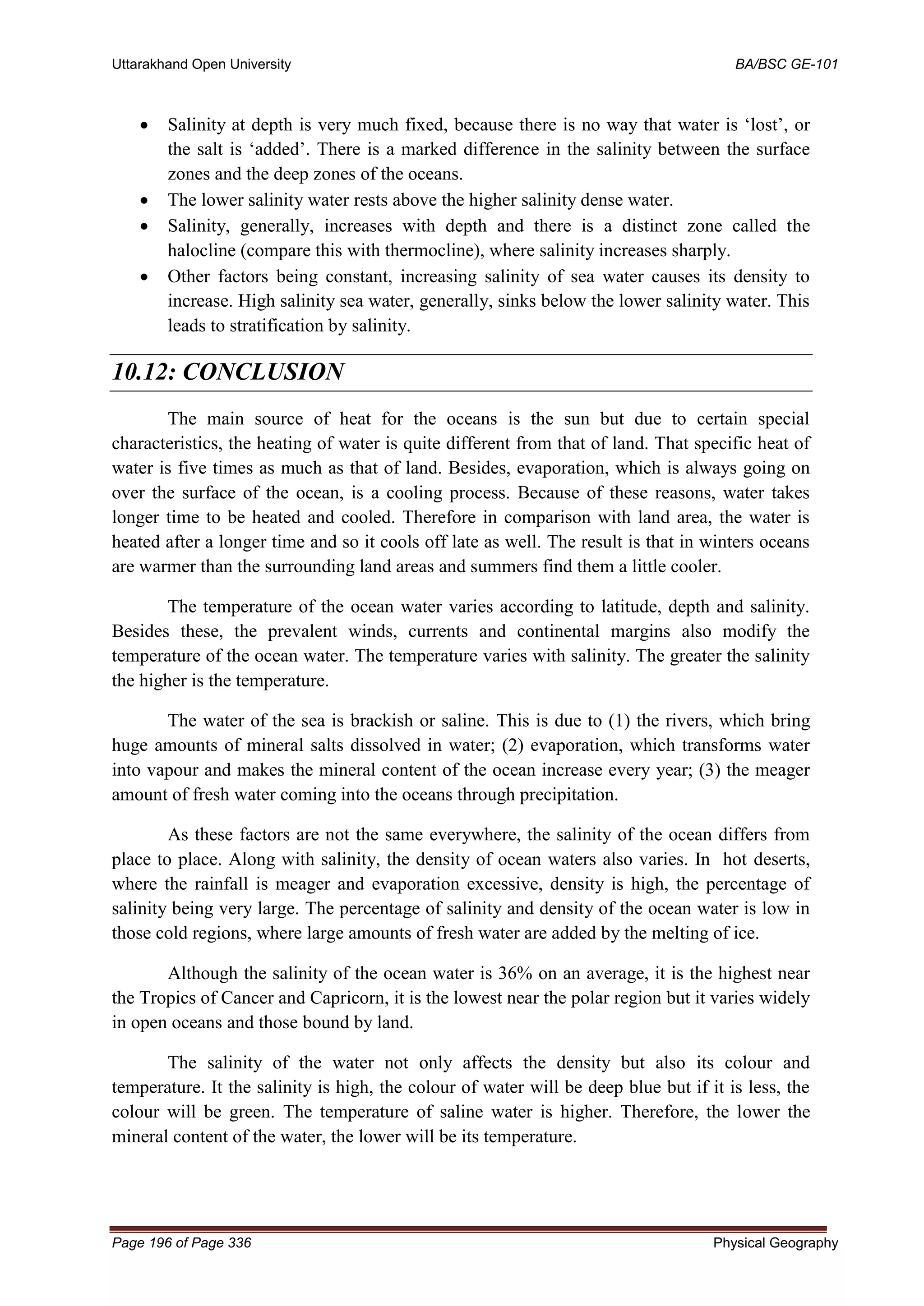 Uttarakhand Open University BA/BSC GE-101
Page 196 of Page 336 Physical Geography
• Salinity at depth is very much fixed, because there is no way that water is ‘lost’, or
the salt is ‘added’. There is a marked difference in the salinity between the surface
zones and the deep zones of the oceans.
• The lower salinity water rests above the higher salinity dense water.
• Salinity, generally, increases with depth and there is a distinct zone called the
halocline (compare this with thermocline), where salinity increases sharply.
• Other factors being constant, increasing salinity of sea water causes its density to
increase. High salinity sea water, generally, sinks below the lower salinity water. This
leads to stratification by salinity.
10.12: CONCLUSION
The main source of heat for the oceans is the sun but due to certain special
characteristics, the heating of water is quite different from that of land. That specific heat of
water is five times as much as that of land. Besides, evaporation, which is always going on
over the surface of the ocean, is a cooling process. Because of these reasons, water takes
longer time to be heated and cooled. Therefore in comparison with land area, the water is
heated after a longer time and so it cools off late as well. The result is that in winters oceans
are warmer than the surrounding land areas and summers find them a little cooler.
The temperature of the ocean water varies according to latitude, depth and salinity.
Besides these, the prevalent winds, currents and continental margins also modify the
temperature of the ocean water. The temperature varies with salinity. The greater the salinity
the higher is the temperature.
The water of the sea is brackish or saline. This is due to (1) the rivers, which bring
huge amounts of mineral salts dissolved in water; (2) evaporation, which transforms water
into vapour and makes the mineral content of the ocean increase every year; (3) the meager
amount of fresh water coming into the oceans through precipitation.
As these factors are not the same everywhere, the salinity of the ocean differs from
place to place. Along with salinity, the density of ocean waters also varies. In hot deserts,
where the rainfall is meager and evaporation excessive, density is high, the percentage of
salinity being very large. The percentage of salinity and density of the ocean water is low in
those cold regions, where large amounts of fresh water are added by the melting of ice.
Although the salinity of the ocean water is 36% on an average, it is the highest near
the Tropics of Cancer and Capricorn, it is the lowest near the polar region but it varies widely
in open oceans and those bound by land.
The salinity of the water not only affects the density but also its colour and
temperature. It the salinity is high, the colour of water will be deep blue but if it is less, the
colour will be green. The temperature of saline water is higher. Therefore, the lower the
mineral content of the water, the lower will be its temperature.
 