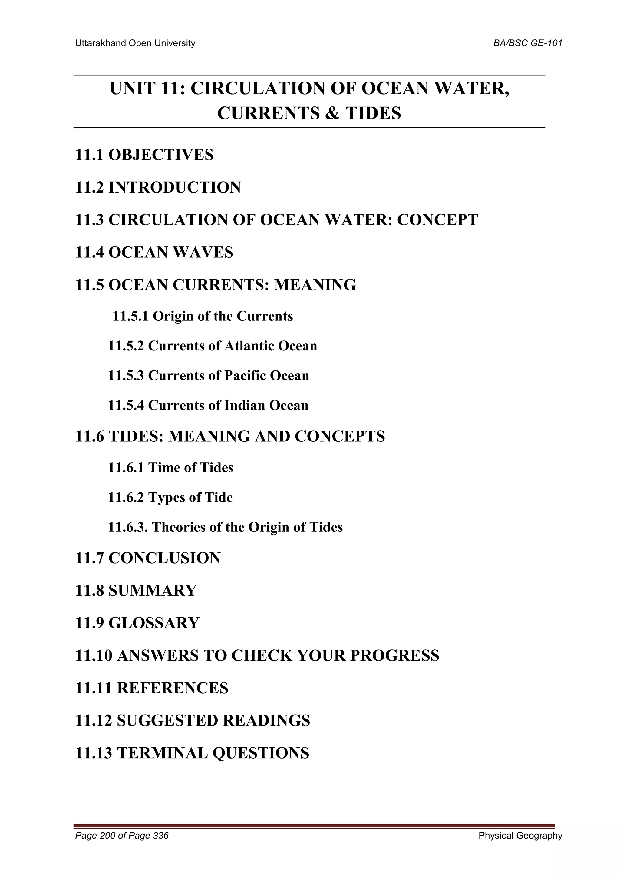 Uttarakhand Open University BA/BSC GE-101
Page 200 of Page 336 Physical Geography
UNIT 11: CIRCULATION OF OCEAN WATER,
CURRENTS & TIDES
11.1 OBJECTIVES
11.2 INTRODUCTION
11.3 CIRCULATION OF OCEAN WATER: CONCEPT
11.4 OCEAN WAVES
11.5 OCEAN CURRENTS: MEANING
11.5.1 Origin of the Currents
11.5.2 Currents of Atlantic Ocean
11.5.3 Currents of Pacific Ocean
11.5.4 Currents of Indian Ocean
11.6 TIDES: MEANING AND CONCEPTS
11.6.1 Time of Tides
11.6.2 Types of Tide
11.6.3. Theories of the Origin of Tides
11.7 CONCLUSION
11.8 SUMMARY
11.9 GLOSSARY
11.10 ANSWERS TO CHECK YOUR PROGRESS
11.11 REFERENCES
11.12 SUGGESTED READINGS
11.13 TERMINAL QUESTIONS
 