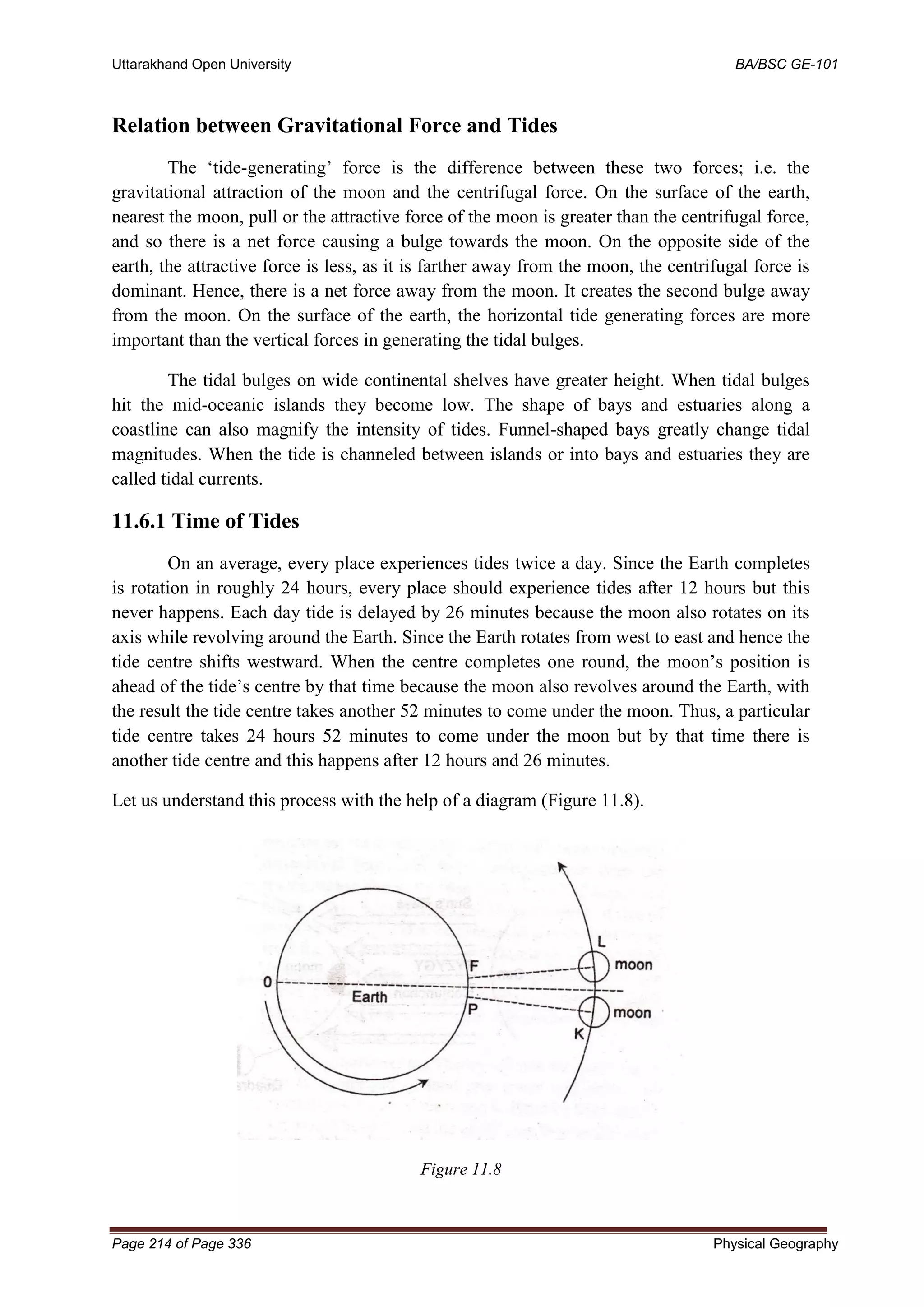 Uttarakhand Open University BA/BSC GE-101
Page 214 of Page 336 Physical Geography
Relation between Gravitational Force and Tides
The ‘tide-generating’ force is the difference between these two forces; i.e. the
gravitational attraction of the moon and the centrifugal force. On the surface of the earth,
nearest the moon, pull or the attractive force of the moon is greater than the centrifugal force,
and so there is a net force causing a bulge towards the moon. On the opposite side of the
earth, the attractive force is less, as it is farther away from the moon, the centrifugal force is
dominant. Hence, there is a net force away from the moon. It creates the second bulge away
from the moon. On the surface of the earth, the horizontal tide generating forces are more
important than the vertical forces in generating the tidal bulges.
The tidal bulges on wide continental shelves have greater height. When tidal bulges
hit the mid-oceanic islands they become low. The shape of bays and estuaries along a
coastline can also magnify the intensity of tides. Funnel-shaped bays greatly change tidal
magnitudes. When the tide is channeled between islands or into bays and estuaries they are
called tidal currents.
11.6.1 Time of Tides
On an average, every place experiences tides twice a day. Since the Earth completes
is rotation in roughly 24 hours, every place should experience tides after 12 hours but this
never happens. Each day tide is delayed by 26 minutes because the moon also rotates on its
axis while revolving around the Earth. Since the Earth rotates from west to east and hence the
tide centre shifts westward. When the centre completes one round, the moon’s position is
ahead of the tide’s centre by that time because the moon also revolves around the Earth, with
the result the tide centre takes another 52 minutes to come under the moon. Thus, a particular
tide centre takes 24 hours 52 minutes to come under the moon but by that time there is
another tide centre and this happens after 12 hours and 26 minutes.
Let us understand this process with the help of a diagram (Figure 11.8).
Figure 11.8
 