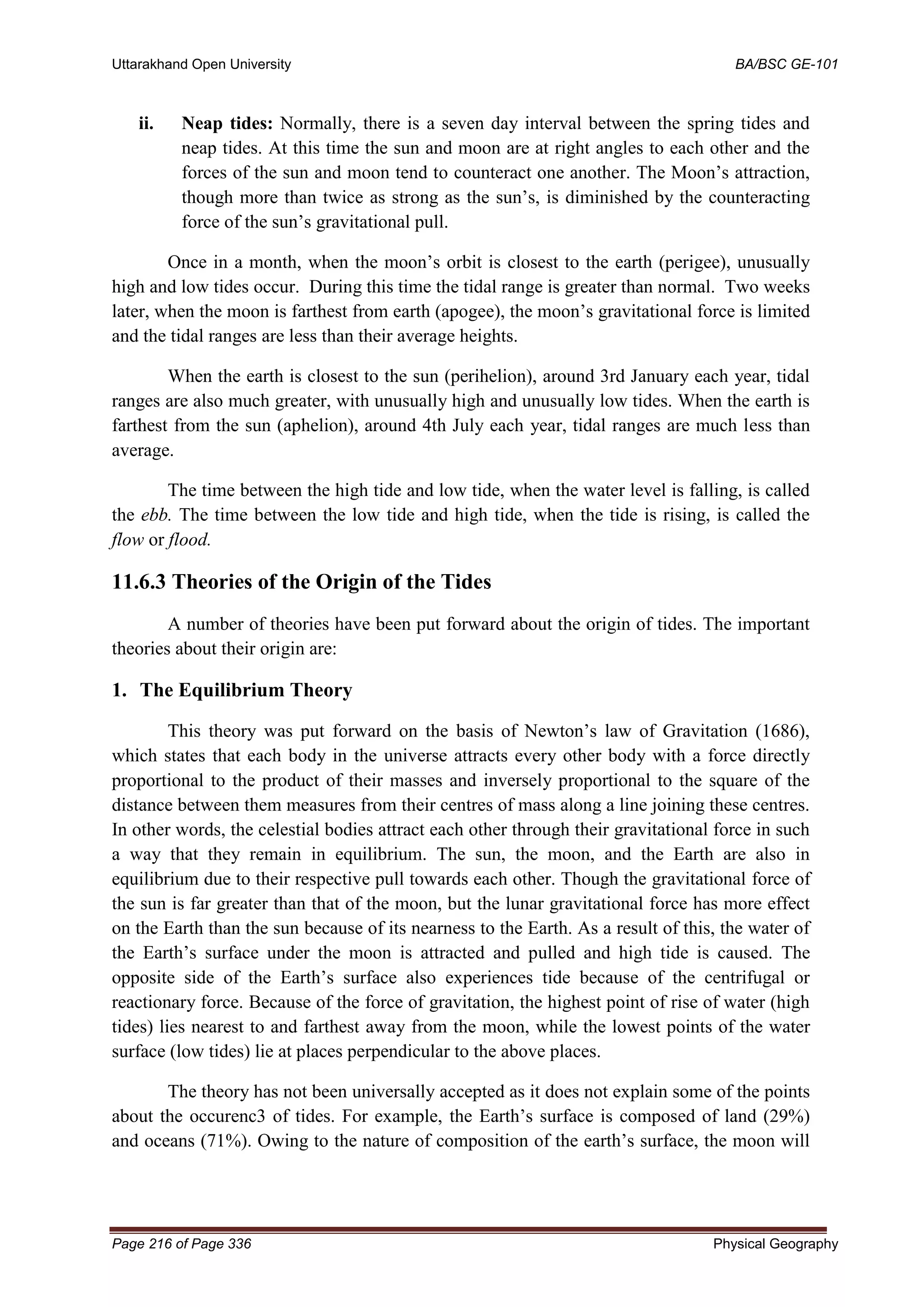 Uttarakhand Open University BA/BSC GE-101
Page 216 of Page 336 Physical Geography
ii. Neap tides: Normally, there is a seven day interval between the spring tides and
neap tides. At this time the sun and moon are at right angles to each other and the
forces of the sun and moon tend to counteract one another. The Moon’s attraction,
though more than twice as strong as the sun’s, is diminished by the counteracting
force of the sun’s gravitational pull.
Once in a month, when the moon’s orbit is closest to the earth (perigee), unusually
high and low tides occur. During this time the tidal range is greater than normal. Two weeks
later, when the moon is farthest from earth (apogee), the moon’s gravitational force is limited
and the tidal ranges are less than their average heights.
When the earth is closest to the sun (perihelion), around 3rd January each year, tidal
ranges are also much greater, with unusually high and unusually low tides. When the earth is
farthest from the sun (aphelion), around 4th July each year, tidal ranges are much less than
average.
The time between the high tide and low tide, when the water level is falling, is called
the ebb. The time between the low tide and high tide, when the tide is rising, is called the
flow or flood.
11.6.3 Theories of the Origin of the Tides
A number of theories have been put forward about the origin of tides. The important
theories about their origin are:
1. The Equilibrium Theory
This theory was put forward on the basis of Newton’s law of Gravitation (1686),
which states that each body in the universe attracts every other body with a force directly
proportional to the product of their masses and inversely proportional to the square of the
distance between them measures from their centres of mass along a line joining these centres.
In other words, the celestial bodies attract each other through their gravitational force in such
a way that they remain in equilibrium. The sun, the moon, and the Earth are also in
equilibrium due to their respective pull towards each other. Though the gravitational force of
the sun is far greater than that of the moon, but the lunar gravitational force has more effect
on the Earth than the sun because of its nearness to the Earth. As a result of this, the water of
the Earth’s surface under the moon is attracted and pulled and high tide is caused. The
opposite side of the Earth’s surface also experiences tide because of the centrifugal or
reactionary force. Because of the force of gravitation, the highest point of rise of water (high
tides) lies nearest to and farthest away from the moon, while the lowest points of the water
surface (low tides) lie at places perpendicular to the above places.
The theory has not been universally accepted as it does not explain some of the points
about the occurenc3 of tides. For example, the Earth’s surface is composed of land (29%)
and oceans (71%). Owing to the nature of composition of the earth’s surface, the moon will
 