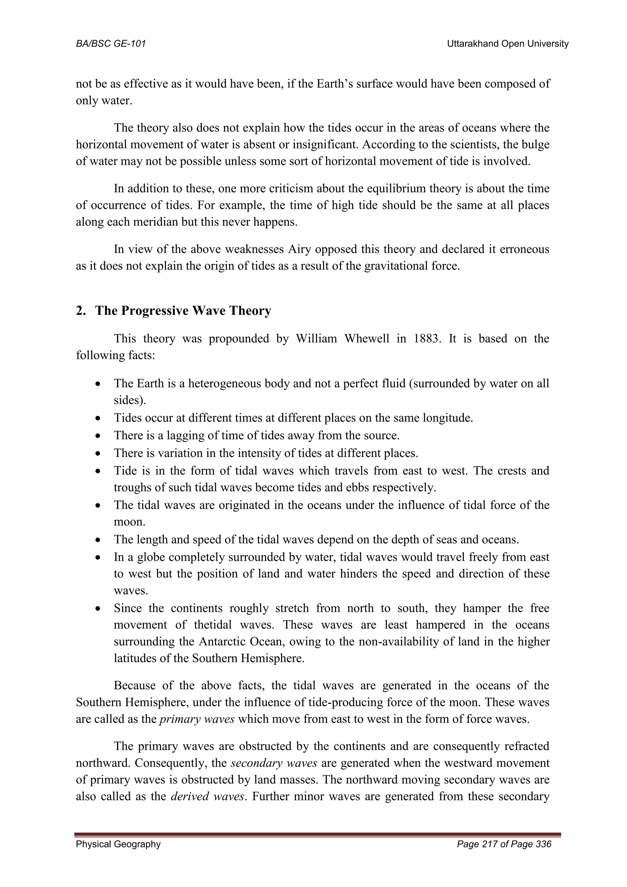 BA/BSC GE-101 Uttarakhand Open University
Physical Geography Page 217 of Page 336
not be as effective as it would have been, if the Earth’s surface would have been composed of
only water.
The theory also does not explain how the tides occur in the areas of oceans where the
horizontal movement of water is absent or insignificant. According to the scientists, the bulge
of water may not be possible unless some sort of horizontal movement of tide is involved.
In addition to these, one more criticism about the equilibrium theory is about the time
of occurrence of tides. For example, the time of high tide should be the same at all places
along each meridian but this never happens.
In view of the above weaknesses Airy opposed this theory and declared it erroneous
as it does not explain the origin of tides as a result of the gravitational force.
2. The Progressive Wave Theory
This theory was propounded by William Whewell in 1883. It is based on the
following facts:
• The Earth is a heterogeneous body and not a perfect fluid (surrounded by water on all
sides).
• Tides occur at different times at different places on the same longitude.
• There is a lagging of time of tides away from the source.
• There is variation in the intensity of tides at different places.
• Tide is in the form of tidal waves which travels from east to west. The crests and
troughs of such tidal waves become tides and ebbs respectively.
• The tidal waves are originated in the oceans under the influence of tidal force of the
moon.
• The length and speed of the tidal waves depend on the depth of seas and oceans.
• In a globe completely surrounded by water, tidal waves would travel freely from east
to west but the position of land and water hinders the speed and direction of these
waves.
• Since the continents roughly stretch from north to south, they hamper the free
movement of thetidal waves. These waves are least hampered in the oceans
surrounding the Antarctic Ocean, owing to the non-availability of land in the higher
latitudes of the Southern Hemisphere.
Because of the above facts, the tidal waves are generated in the oceans of the
Southern Hemisphere, under the influence of tide-producing force of the moon. These waves
are called as the primary waves which move from east to west in the form of force waves.
The primary waves are obstructed by the continents and are consequently refracted
northward. Consequently, the secondary waves are generated when the westward movement
of primary waves is obstructed by land masses. The northward moving secondary waves are
also called as the derived waves. Further minor waves are generated from these secondary
 