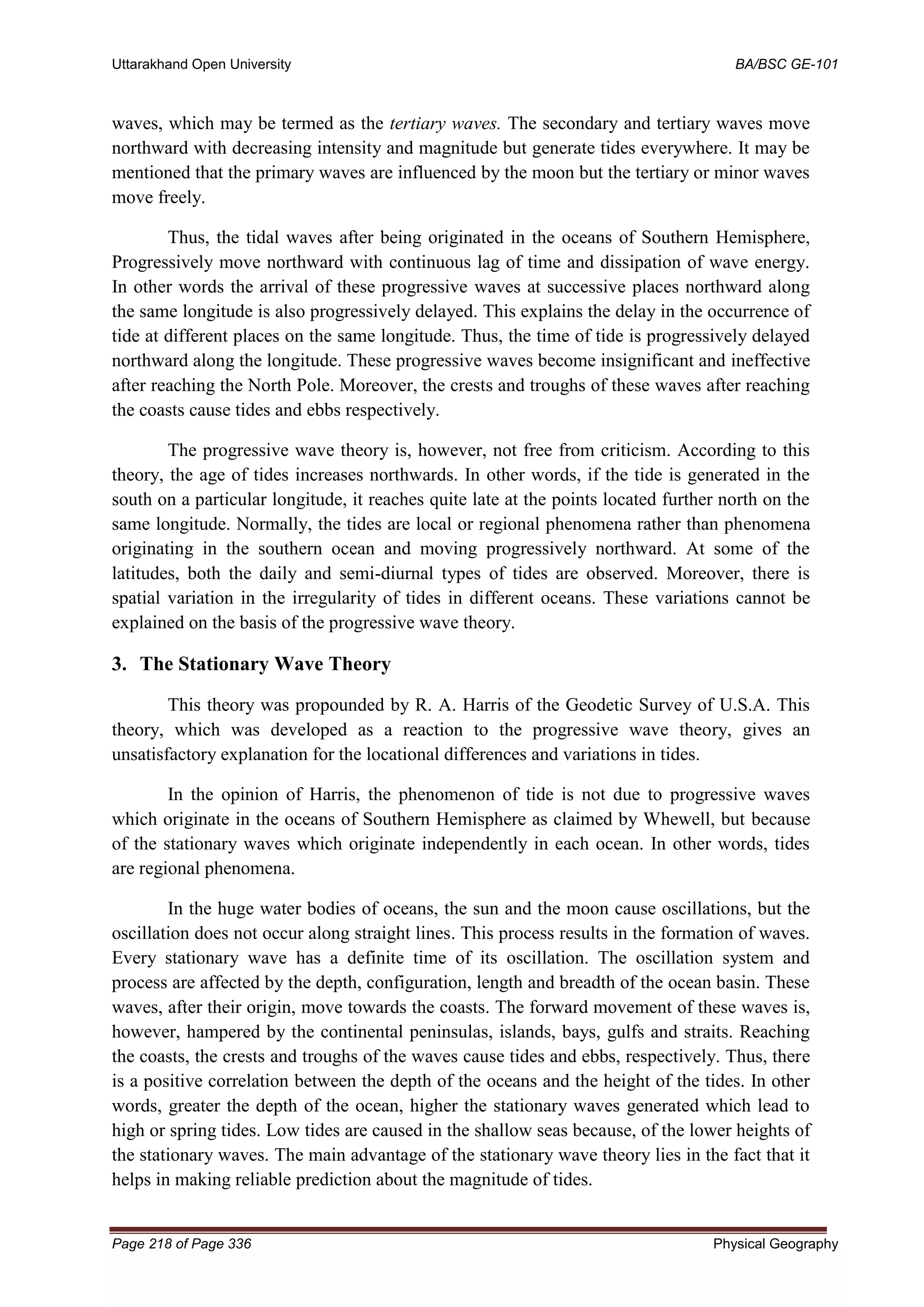 Uttarakhand Open University BA/BSC GE-101
Page 218 of Page 336 Physical Geography
waves, which may be termed as the tertiary waves. The secondary and tertiary waves move
northward with decreasing intensity and magnitude but generate tides everywhere. It may be
mentioned that the primary waves are influenced by the moon but the tertiary or minor waves
move freely.
Thus, the tidal waves after being originated in the oceans of Southern Hemisphere,
Progressively move northward with continuous lag of time and dissipation of wave energy.
In other words the arrival of these progressive waves at successive places northward along
the same longitude is also progressively delayed. This explains the delay in the occurrence of
tide at different places on the same longitude. Thus, the time of tide is progressively delayed
northward along the longitude. These progressive waves become insignificant and ineffective
after reaching the North Pole. Moreover, the crests and troughs of these waves after reaching
the coasts cause tides and ebbs respectively.
The progressive wave theory is, however, not free from criticism. According to this
theory, the age of tides increases northwards. In other words, if the tide is generated in the
south on a particular longitude, it reaches quite late at the points located further north on the
same longitude. Normally, the tides are local or regional phenomena rather than phenomena
originating in the southern ocean and moving progressively northward. At some of the
latitudes, both the daily and semi-diurnal types of tides are observed. Moreover, there is
spatial variation in the irregularity of tides in different oceans. These variations cannot be
explained on the basis of the progressive wave theory.
3. The Stationary Wave Theory
This theory was propounded by R. A. Harris of the Geodetic Survey of U.S.A. This
theory, which was developed as a reaction to the progressive wave theory, gives an
unsatisfactory explanation for the locational differences and variations in tides.
In the opinion of Harris, the phenomenon of tide is not due to progressive waves
which originate in the oceans of Southern Hemisphere as claimed by Whewell, but because
of the stationary waves which originate independently in each ocean. In other words, tides
are regional phenomena.
In the huge water bodies of oceans, the sun and the moon cause oscillations, but the
oscillation does not occur along straight lines. This process results in the formation of waves.
Every stationary wave has a definite time of its oscillation. The oscillation system and
process are affected by the depth, configuration, length and breadth of the ocean basin. These
waves, after their origin, move towards the coasts. The forward movement of these waves is,
however, hampered by the continental peninsulas, islands, bays, gulfs and straits. Reaching
the coasts, the crests and troughs of the waves cause tides and ebbs, respectively. Thus, there
is a positive correlation between the depth of the oceans and the height of the tides. In other
words, greater the depth of the ocean, higher the stationary waves generated which lead to
high or spring tides. Low tides are caused in the shallow seas because, of the lower heights of
the stationary waves. The main advantage of the stationary wave theory lies in the fact that it
helps in making reliable prediction about the magnitude of tides.
 