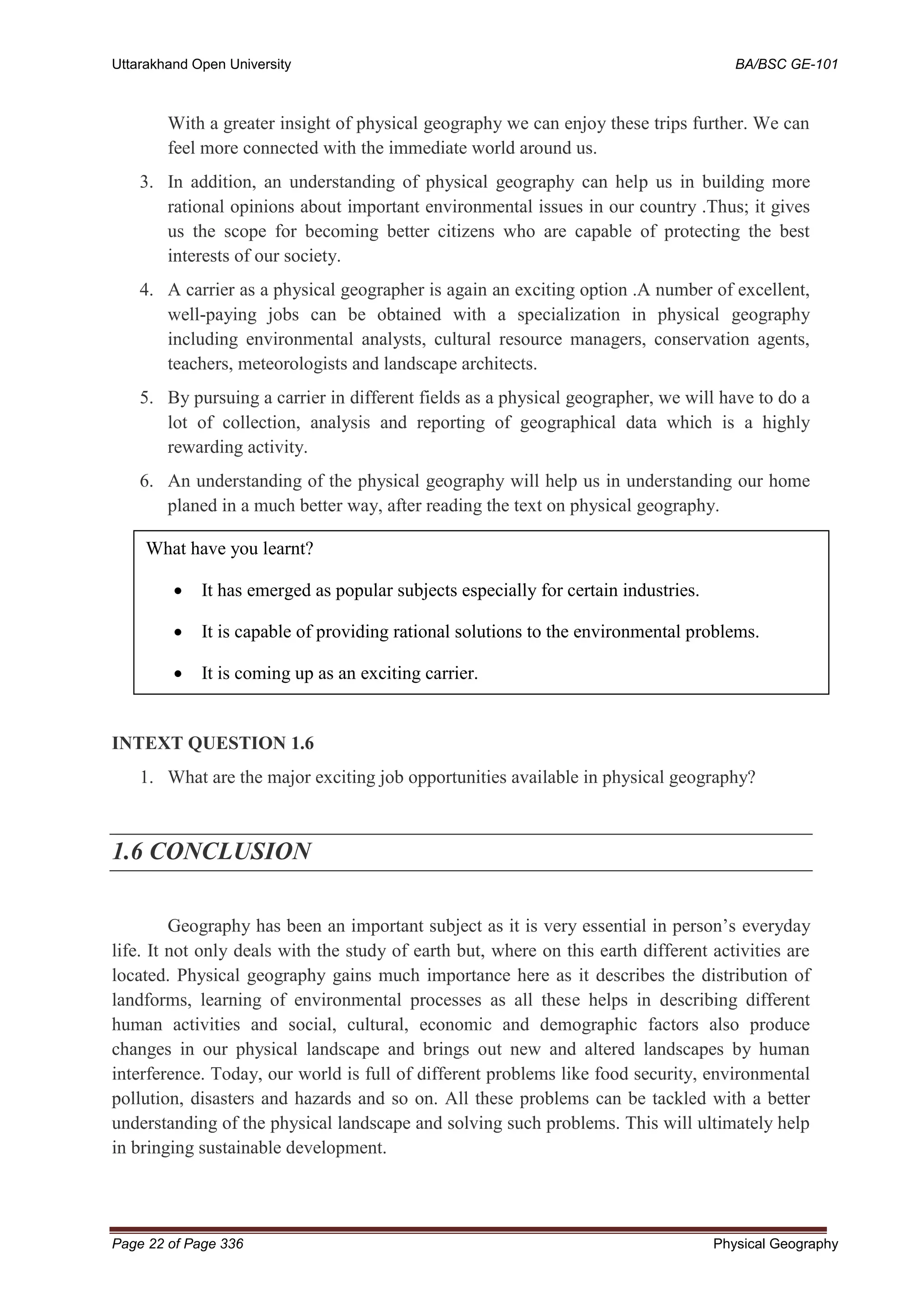 Uttarakhand Open University BA/BSC GE-101
Page 22 of Page 336 Physical Geography
With a greater insight of physical geography we can enjoy these trips further. We can
feel more connected with the immediate world around us.
3. In addition, an understanding of physical geography can help us in building more
rational opinions about important environmental issues in our country .Thus; it gives
us the scope for becoming better citizens who are capable of protecting the best
interests of our society.
4. A carrier as a physical geographer is again an exciting option .A number of excellent,
well-paying jobs can be obtained with a specialization in physical geography
including environmental analysts, cultural resource managers, conservation agents,
teachers, meteorologists and landscape architects.
5. By pursuing a carrier in different fields as a physical geographer, we will have to do a
lot of collection, analysis and reporting of geographical data which is a highly
rewarding activity.
6. An understanding of the physical geography will help us in understanding our home
planed in a much better way, after reading the text on physical geography.
INTEXT QUESTION 1.6
1. What are the major exciting job opportunities available in physical geography?
1.6 CONCLUSION
Geography has been an important subject as it is very essential in person’s everyday
life. It not only deals with the study of earth but, where on this earth different activities are
located. Physical geography gains much importance here as it describes the distribution of
landforms, learning of environmental processes as all these helps in describing different
human activities and social, cultural, economic and demographic factors also produce
changes in our physical landscape and brings out new and altered landscapes by human
interference. Today, our world is full of different problems like food security, environmental
pollution, disasters and hazards and so on. All these problems can be tackled with a better
understanding of the physical landscape and solving such problems. This will ultimately help
in bringing sustainable development.
What have you learnt?
• It has emerged as popular subjects especially for certain industries.
• It is capable of providing rational solutions to the environmental problems.
• It is coming up as an exciting carrier.
 