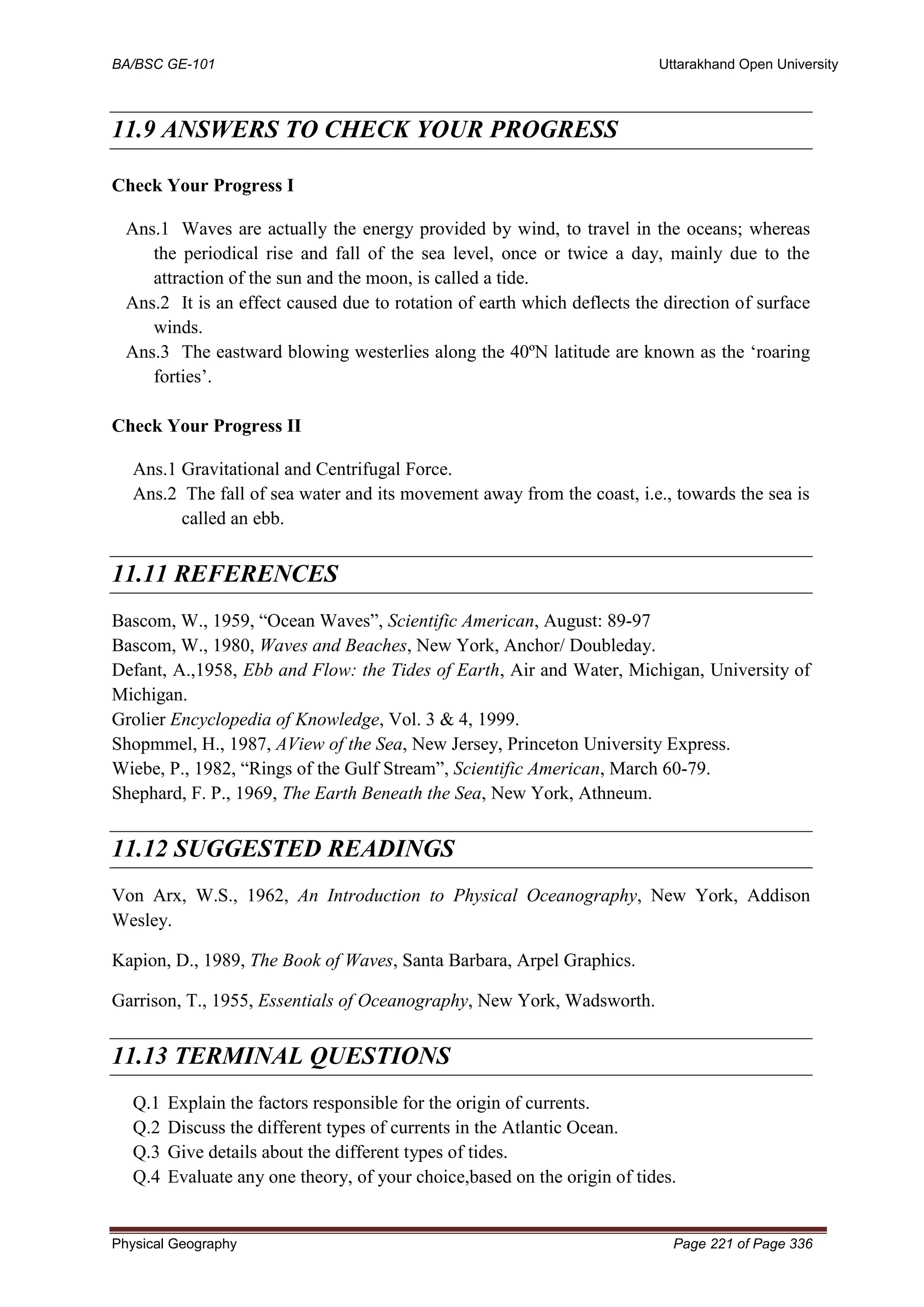 BA/BSC GE-101 Uttarakhand Open University
Physical Geography Page 221 of Page 336
11.9 ANSWERS TO CHECK YOUR PROGRESS
Check Your Progress I
Ans.1 Waves are actually the energy provided by wind, to travel in the oceans; whereas
the periodical rise and fall of the sea level, once or twice a day, mainly due to the
attraction of the sun and the moon, is called a tide.
Ans.2 It is an effect caused due to rotation of earth which deflects the direction of surface
winds.
Ans.3 The eastward blowing westerlies along the 40ºN latitude are known as the ‘roaring
forties’.
Check Your Progress II
Ans.1 Gravitational and Centrifugal Force.
Ans.2 The fall of sea water and its movement away from the coast, i.e., towards the sea is
called an ebb.
11.11 REFERENCES
Bascom, W., 1959, “Ocean Waves”, Scientific American, August: 89-97
Bascom, W., 1980, Waves and Beaches, New York, Anchor/ Doubleday.
Defant, A.,1958, Ebb and Flow: the Tides of Earth, Air and Water, Michigan, University of
Michigan.
Grolier Encyclopedia of Knowledge, Vol. 3 & 4, 1999.
Shopmmel, H., 1987, AView of the Sea, New Jersey, Princeton University Express.
Wiebe, P., 1982, “Rings of the Gulf Stream”, Scientific American, March 60-79.
Shephard, F. P., 1969, The Earth Beneath the Sea, New York, Athneum.
11.12 SUGGESTED READINGS
Von Arx, W.S., 1962, An Introduction to Physical Oceanography, New York, Addison
Wesley.
Kapion, D., 1989, The Book of Waves, Santa Barbara, Arpel Graphics.
Garrison, T., 1955, Essentials of Oceanography, New York, Wadsworth.
11.13 TERMINAL QUESTIONS
Q.1 Explain the factors responsible for the origin of currents.
Q.2 Discuss the different types of currents in the Atlantic Ocean.
Q.3 Give details about the different types of tides.
Q.4 Evaluate any one theory, of your choice,based on the origin of tides.
 