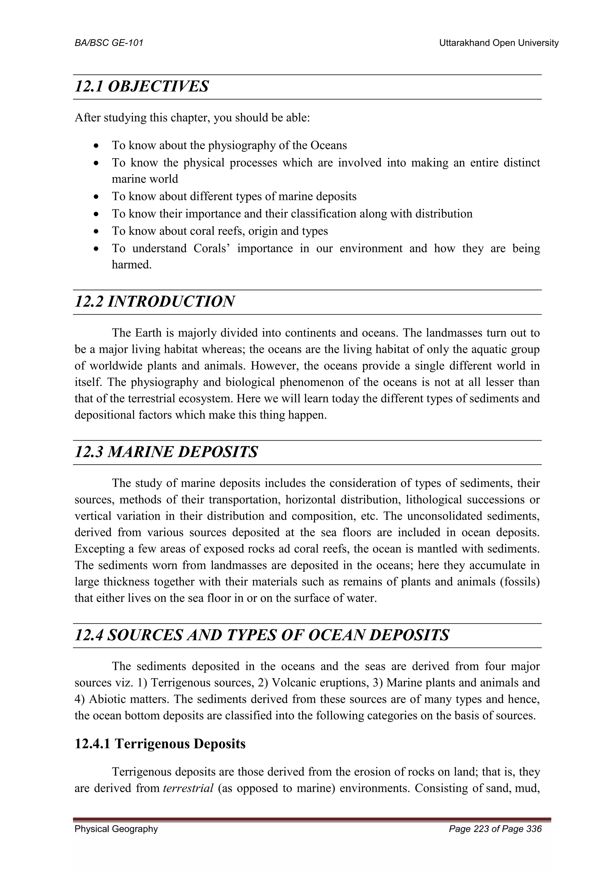 BA/BSC GE-101 Uttarakhand Open University
Physical Geography Page 223 of Page 336
12.1 OBJECTIVES
After studying this chapter, you should be able:
• To know about the physiography of the Oceans
• To know the physical processes which are involved into making an entire distinct
marine world
• To know about different types of marine deposits
• To know their importance and their classification along with distribution
• To know about coral reefs, origin and types
• To understand Corals’ importance in our environment and how they are being
harmed.
12.2 INTRODUCTION
The Earth is majorly divided into continents and oceans. The landmasses turn out to
be a major living habitat whereas; the oceans are the living habitat of only the aquatic group
of worldwide plants and animals. However, the oceans provide a single different world in
itself. The physiography and biological phenomenon of the oceans is not at all lesser than
that of the terrestrial ecosystem. Here we will learn today the different types of sediments and
depositional factors which make this thing happen.
12.3 MARINE DEPOSITS
The study of marine deposits includes the consideration of types of sediments, their
sources, methods of their transportation, horizontal distribution, lithological successions or
vertical variation in their distribution and composition, etc. The unconsolidated sediments,
derived from various sources deposited at the sea floors are included in ocean deposits.
Excepting a few areas of exposed rocks ad coral reefs, the ocean is mantled with sediments.
The sediments worn from landmasses are deposited in the oceans; here they accumulate in
large thickness together with their materials such as remains of plants and animals (fossils)
that either lives on the sea floor in or on the surface of water.
12.4 SOURCES AND TYPES OF OCEAN DEPOSITS
The sediments deposited in the oceans and the seas are derived from four major
sources viz. 1) Terrigenous sources, 2) Volcanic eruptions, 3) Marine plants and animals and
4) Abiotic matters. The sediments derived from these sources are of many types and hence,
the ocean bottom deposits are classified into the following categories on the basis of sources.
12.4.1 Terrigenous Deposits
Terrigenous deposits are those derived from the erosion of rocks on land; that is, they
are derived from terrestrial (as opposed to marine) environments. Consisting of sand, mud,
 