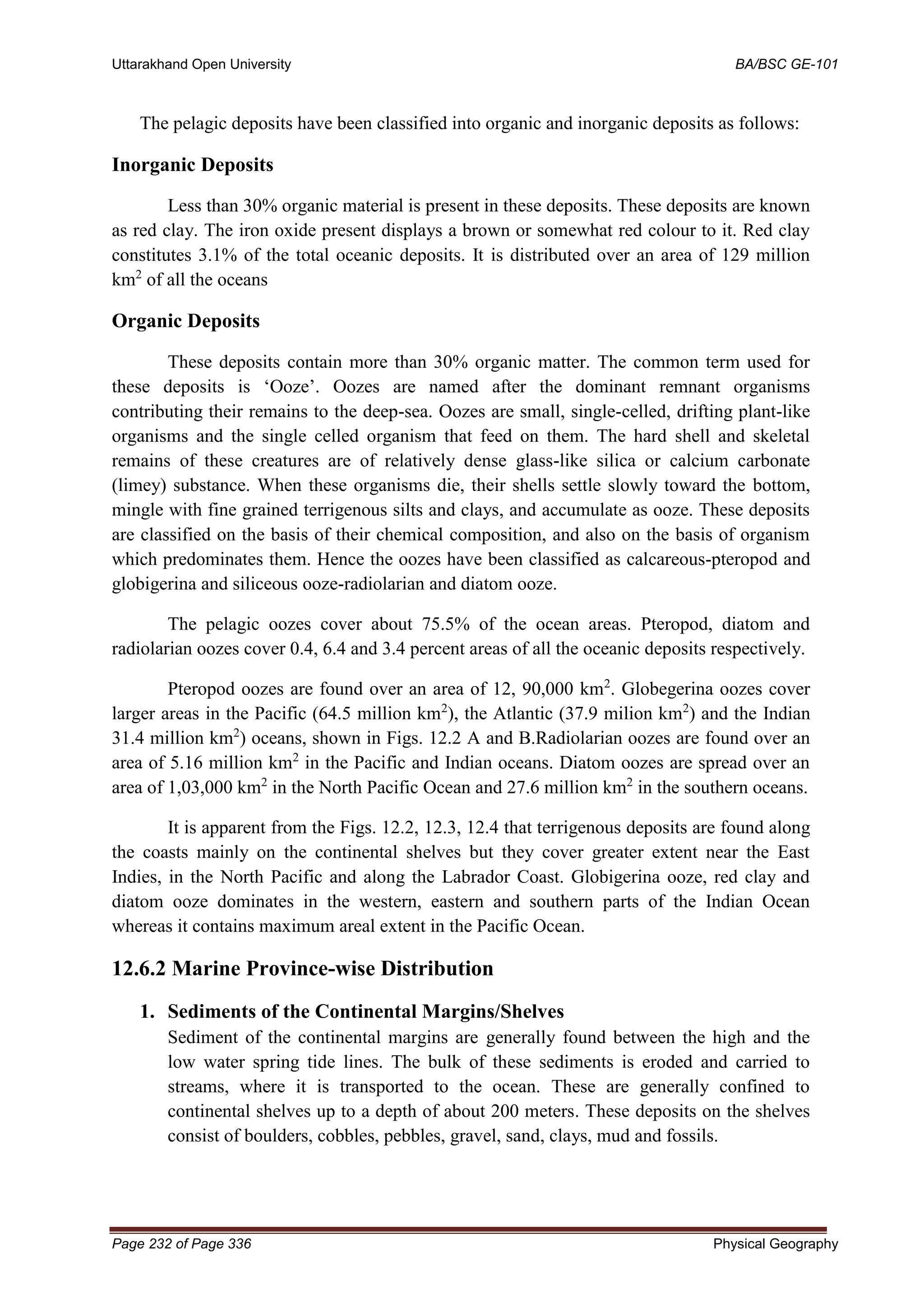 Uttarakhand Open University BA/BSC GE-101
Page 232 of Page 336 Physical Geography
The pelagic deposits have been classified into organic and inorganic deposits as follows:
Inorganic Deposits
Less than 30% organic material is present in these deposits. These deposits are known
as red clay. The iron oxide present displays a brown or somewhat red colour to it. Red clay
constitutes 3.1% of the total oceanic deposits. It is distributed over an area of 129 million
km2
of all the oceans
Organic Deposits
These deposits contain more than 30% organic matter. The common term used for
these deposits is ‘Ooze’. Oozes are named after the dominant remnant organisms
contributing their remains to the deep-sea. Oozes are small, single-celled, drifting plant-like
organisms and the single celled organism that feed on them. The hard shell and skeletal
remains of these creatures are of relatively dense glass-like silica or calcium carbonate
(limey) substance. When these organisms die, their shells settle slowly toward the bottom,
mingle with fine grained terrigenous silts and clays, and accumulate as ooze. These deposits
are classified on the basis of their chemical composition, and also on the basis of organism
which predominates them. Hence the oozes have been classified as calcareous-pteropod and
globigerina and siliceous ooze-radiolarian and diatom ooze.
The pelagic oozes cover about 75.5% of the ocean areas. Pteropod, diatom and
radiolarian oozes cover 0.4, 6.4 and 3.4 percent areas of all the oceanic deposits respectively.
Pteropod oozes are found over an area of 12, 90,000 km2
. Globegerina oozes cover
larger areas in the Pacific (64.5 million km2
), the Atlantic (37.9 milion km2
) and the Indian
31.4 million km2
) oceans, shown in Figs. 12.2 A and B.Radiolarian oozes are found over an
area of 5.16 million km2
in the Pacific and Indian oceans. Diatom oozes are spread over an
area of 1,03,000 km2
in the North Pacific Ocean and 27.6 million km2
in the southern oceans.
It is apparent from the Figs. 12.2, 12.3, 12.4 that terrigenous deposits are found along
the coasts mainly on the continental shelves but they cover greater extent near the East
Indies, in the North Pacific and along the Labrador Coast. Globigerina ooze, red clay and
diatom ooze dominates in the western, eastern and southern parts of the Indian Ocean
whereas it contains maximum areal extent in the Pacific Ocean.
12.6.2 Marine Province-wise Distribution
1. Sediments of the Continental Margins/Shelves
Sediment of the continental margins are generally found between the high and the
low water spring tide lines. The bulk of these sediments is eroded and carried to
streams, where it is transported to the ocean. These are generally confined to
continental shelves up to a depth of about 200 meters. These deposits on the shelves
consist of boulders, cobbles, pebbles, gravel, sand, clays, mud and fossils.
 