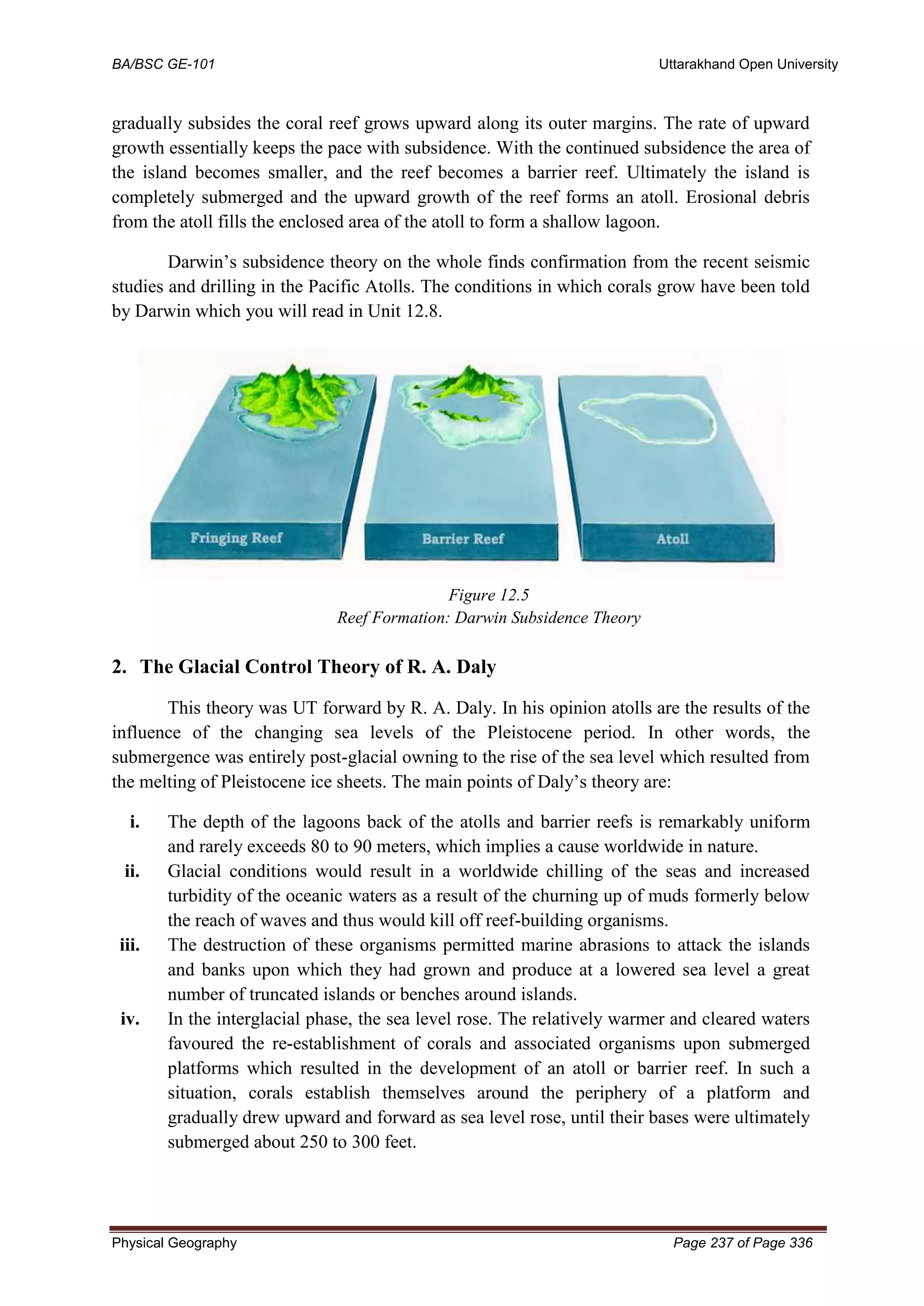 BA/BSC GE-101 Uttarakhand Open University
Physical Geography Page 237 of Page 336
gradually subsides the coral reef grows upward along its outer margins. The rate of upward
growth essentially keeps the pace with subsidence. With the continued subsidence the area of
the island becomes smaller, and the reef becomes a barrier reef. Ultimately the island is
completely submerged and the upward growth of the reef forms an atoll. Erosional debris
from the atoll fills the enclosed area of the atoll to form a shallow lagoon.
Darwin’s subsidence theory on the whole finds confirmation from the recent seismic
studies and drilling in the Pacific Atolls. The conditions in which corals grow have been told
by Darwin which you will read in Unit 12.8.
Figure 12.5
Reef Formation: Darwin Subsidence Theory
2. The Glacial Control Theory of R. A. Daly
This theory was UT forward by R. A. Daly. In his opinion atolls are the results of the
influence of the changing sea levels of the Pleistocene period. In other words, the
submergence was entirely post-glacial owning to the rise of the sea level which resulted from
the melting of Pleistocene ice sheets. The main points of Daly’s theory are:
i. The depth of the lagoons back of the atolls and barrier reefs is remarkably uniform
and rarely exceeds 80 to 90 meters, which implies a cause worldwide in nature.
ii. Glacial conditions would result in a worldwide chilling of the seas and increased
turbidity of the oceanic waters as a result of the churning up of muds formerly below
the reach of waves and thus would kill off reef-building organisms.
iii. The destruction of these organisms permitted marine abrasions to attack the islands
and banks upon which they had grown and produce at a lowered sea level a great
number of truncated islands or benches around islands.
iv. In the interglacial phase, the sea level rose. The relatively warmer and cleared waters
favoured the re-establishment of corals and associated organisms upon submerged
platforms which resulted in the development of an atoll or barrier reef. In such a
situation, corals establish themselves around the periphery of a platform and
gradually drew upward and forward as sea level rose, until their bases were ultimately
submerged about 250 to 300 feet.
 
