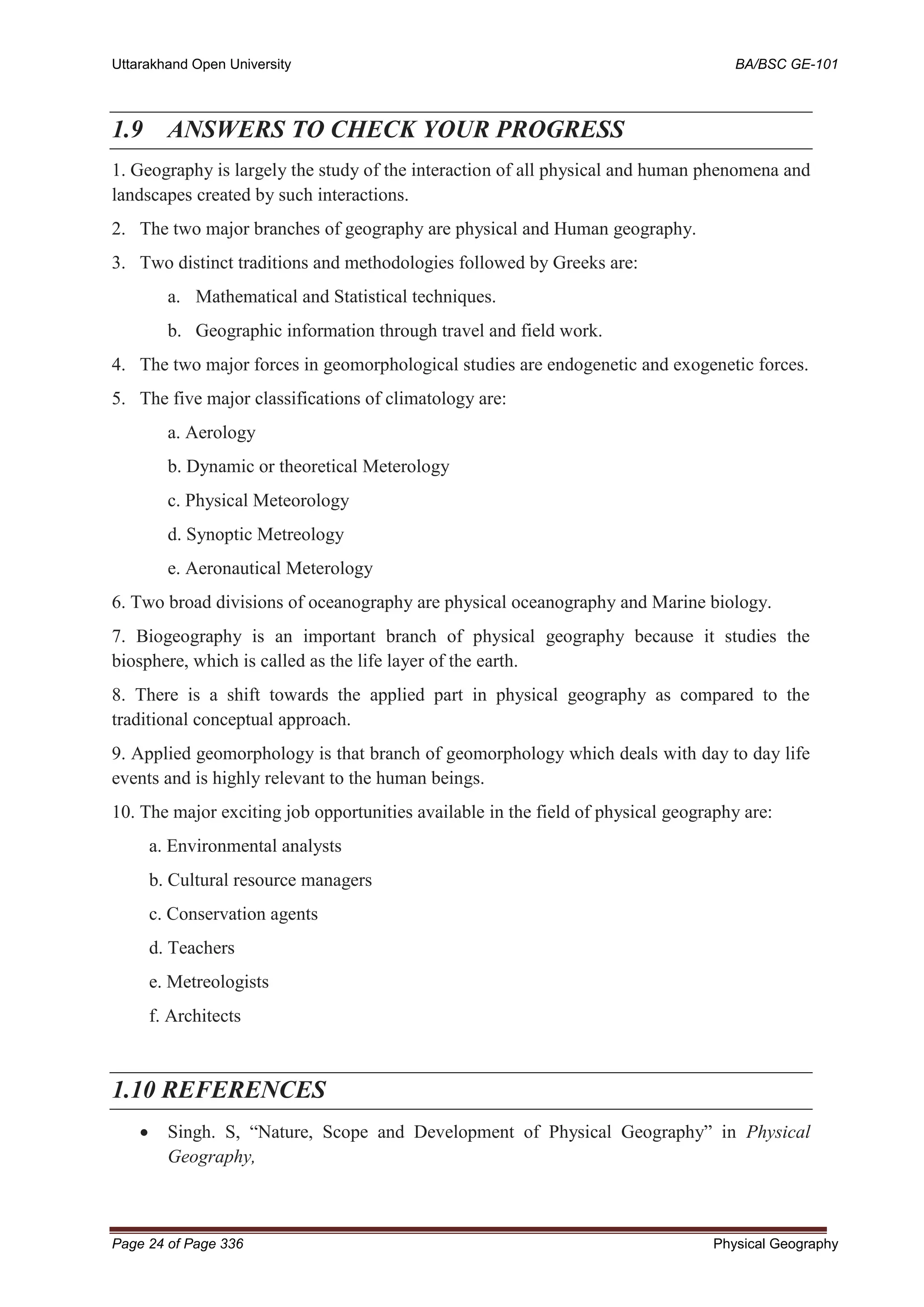 Uttarakhand Open University BA/BSC GE-101
Page 24 of Page 336 Physical Geography
1.9 ANSWERS TO CHECK YOUR PROGRESS
1. Geography is largely the study of the interaction of all physical and human phenomena and
landscapes created by such interactions.
2. The two major branches of geography are physical and Human geography.
3. Two distinct traditions and methodologies followed by Greeks are:
a. Mathematical and Statistical techniques.
b. Geographic information through travel and field work.
4. The two major forces in geomorphological studies are endogenetic and exogenetic forces.
5. The five major classifications of climatology are:
a. Aerology
b. Dynamic or theoretical Meterology
c. Physical Meteorology
d. Synoptic Metreology
e. Aeronautical Meterology
6. Two broad divisions of oceanography are physical oceanography and Marine biology.
7. Biogeography is an important branch of physical geography because it studies the
biosphere, which is called as the life layer of the earth.
8. There is a shift towards the applied part in physical geography as compared to the
traditional conceptual approach.
9. Applied geomorphology is that branch of geomorphology which deals with day to day life
events and is highly relevant to the human beings.
10. The major exciting job opportunities available in the field of physical geography are:
a. Environmental analysts
b. Cultural resource managers
c. Conservation agents
d. Teachers
e. Metreologists
f. Architects
1.10 REFERENCES
• Singh. S, “Nature, Scope and Development of Physical Geography” in Physical
Geography,
 