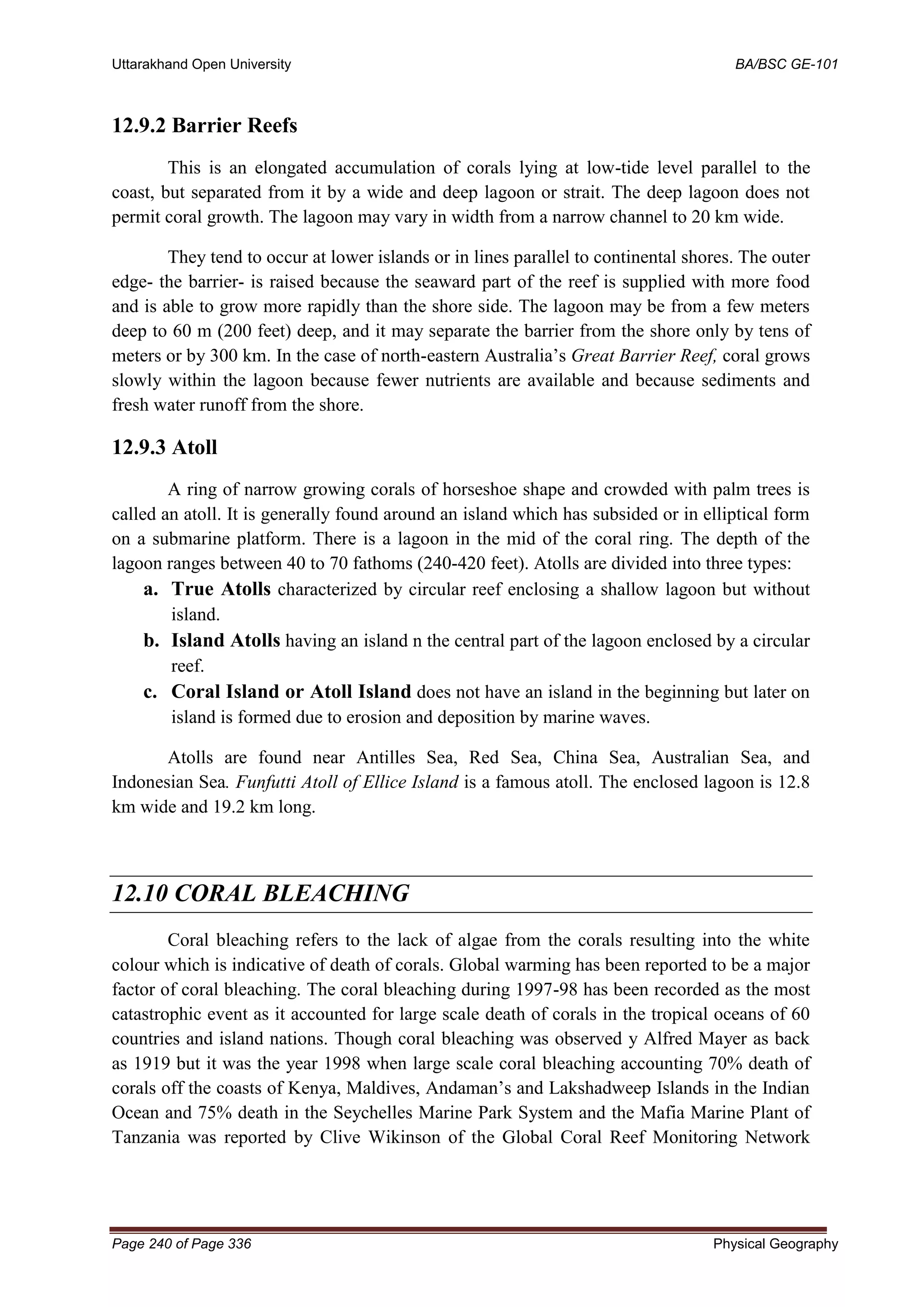 Uttarakhand Open University BA/BSC GE-101
Page 240 of Page 336 Physical Geography
12.9.2 Barrier Reefs
This is an elongated accumulation of corals lying at low-tide level parallel to the
coast, but separated from it by a wide and deep lagoon or strait. The deep lagoon does not
permit coral growth. The lagoon may vary in width from a narrow channel to 20 km wide.
They tend to occur at lower islands or in lines parallel to continental shores. The outer
edge- the barrier- is raised because the seaward part of the reef is supplied with more food
and is able to grow more rapidly than the shore side. The lagoon may be from a few meters
deep to 60 m (200 feet) deep, and it may separate the barrier from the shore only by tens of
meters or by 300 km. In the case of north-eastern Australia’s Great Barrier Reef, coral grows
slowly within the lagoon because fewer nutrients are available and because sediments and
fresh water runoff from the shore.
12.9.3 Atoll
A ring of narrow growing corals of horseshoe shape and crowded with palm trees is
called an atoll. It is generally found around an island which has subsided or in elliptical form
on a submarine platform. There is a lagoon in the mid of the coral ring. The depth of the
lagoon ranges between 40 to 70 fathoms (240-420 feet). Atolls are divided into three types:
a. True Atolls characterized by circular reef enclosing a shallow lagoon but without
island.
b. Island Atolls having an island n the central part of the lagoon enclosed by a circular
reef.
c. Coral Island or Atoll Island does not have an island in the beginning but later on
island is formed due to erosion and deposition by marine waves.
Atolls are found near Antilles Sea, Red Sea, China Sea, Australian Sea, and
Indonesian Sea. Funfutti Atoll of Ellice Island is a famous atoll. The enclosed lagoon is 12.8
km wide and 19.2 km long.
12.10 CORAL BLEACHING
Coral bleaching refers to the lack of algae from the corals resulting into the white
colour which is indicative of death of corals. Global warming has been reported to be a major
factor of coral bleaching. The coral bleaching during 1997-98 has been recorded as the most
catastrophic event as it accounted for large scale death of corals in the tropical oceans of 60
countries and island nations. Though coral bleaching was observed y Alfred Mayer as back
as 1919 but it was the year 1998 when large scale coral bleaching accounting 70% death of
corals off the coasts of Kenya, Maldives, Andaman’s and Lakshadweep Islands in the Indian
Ocean and 75% death in the Seychelles Marine Park System and the Mafia Marine Plant of
Tanzania was reported by Clive Wikinson of the Global Coral Reef Monitoring Network
 