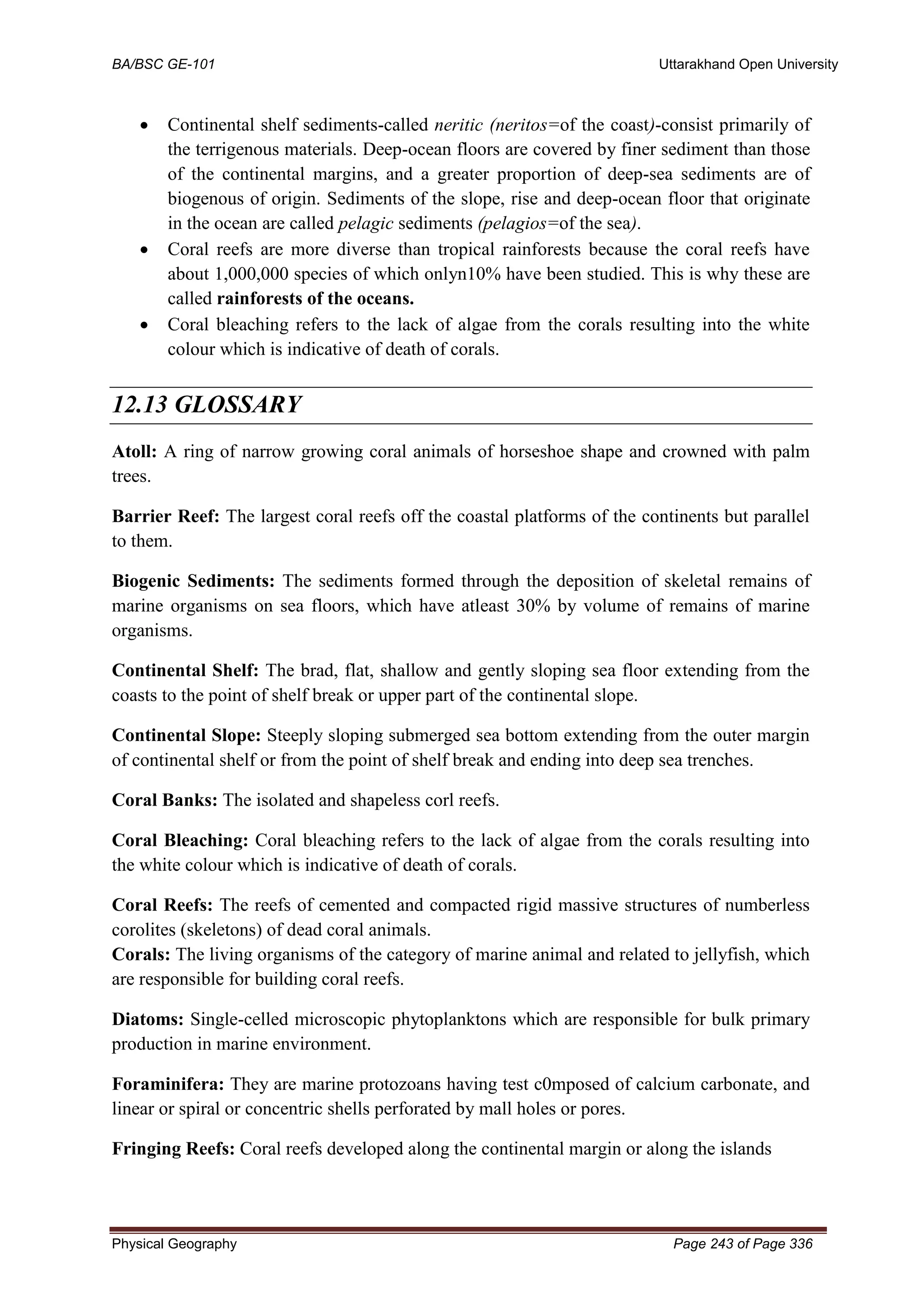 BA/BSC GE-101 Uttarakhand Open University
Physical Geography Page 243 of Page 336
• Continental shelf sediments-called neritic (neritos=of the coast)-consist primarily of
the terrigenous materials. Deep-ocean floors are covered by finer sediment than those
of the continental margins, and a greater proportion of deep-sea sediments are of
biogenous of origin. Sediments of the slope, rise and deep-ocean floor that originate
in the ocean are called pelagic sediments (pelagios=of the sea).
• Coral reefs are more diverse than tropical rainforests because the coral reefs have
about 1,000,000 species of which onlyn10% have been studied. This is why these are
called rainforests of the oceans.
• Coral bleaching refers to the lack of algae from the corals resulting into the white
colour which is indicative of death of corals.
12.13 GLOSSARY
Atoll: A ring of narrow growing coral animals of horseshoe shape and crowned with palm
trees.
Barrier Reef: The largest coral reefs off the coastal platforms of the continents but parallel
to them.
Biogenic Sediments: The sediments formed through the deposition of skeletal remains of
marine organisms on sea floors, which have atleast 30% by volume of remains of marine
organisms.
Continental Shelf: The brad, flat, shallow and gently sloping sea floor extending from the
coasts to the point of shelf break or upper part of the continental slope.
Continental Slope: Steeply sloping submerged sea bottom extending from the outer margin
of continental shelf or from the point of shelf break and ending into deep sea trenches.
Coral Banks: The isolated and shapeless corl reefs.
Coral Bleaching: Coral bleaching refers to the lack of algae from the corals resulting into
the white colour which is indicative of death of corals.
Coral Reefs: The reefs of cemented and compacted rigid massive structures of numberless
corolites (skeletons) of dead coral animals.
Corals: The living organisms of the category of marine animal and related to jellyfish, which
are responsible for building coral reefs.
Diatoms: Single-celled microscopic phytoplanktons which are responsible for bulk primary
production in marine environment.
Foraminifera: They are marine protozoans having test c0mposed of calcium carbonate, and
linear or spiral or concentric shells perforated by mall holes or pores.
Fringing Reefs: Coral reefs developed along the continental margin or along the islands
 