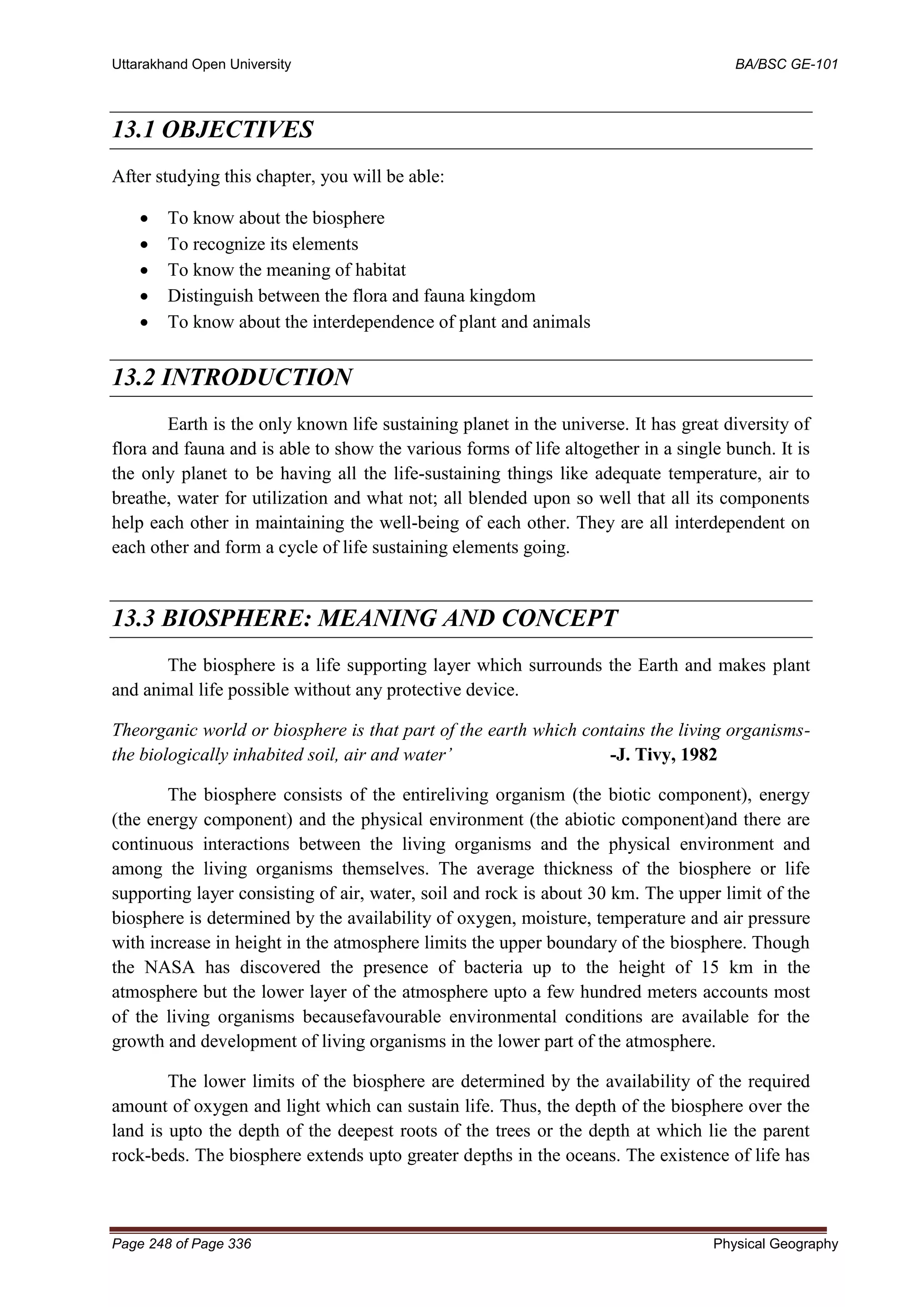 Uttarakhand Open University BA/BSC GE-101
Page 248 of Page 336 Physical Geography
13.1 OBJECTIVES
After studying this chapter, you will be able:
• To know about the biosphere
• To recognize its elements
• To know the meaning of habitat
• Distinguish between the flora and fauna kingdom
• To know about the interdependence of plant and animals
13.2 INTRODUCTION
Earth is the only known life sustaining planet in the universe. It has great diversity of
flora and fauna and is able to show the various forms of life altogether in a single bunch. It is
the only planet to be having all the life-sustaining things like adequate temperature, air to
breathe, water for utilization and what not; all blended upon so well that all its components
help each other in maintaining the well-being of each other. They are all interdependent on
each other and form a cycle of life sustaining elements going.
13.3 BIOSPHERE: MEANING AND CONCEPT
The biosphere is a life supporting layer which surrounds the Earth and makes plant
and animal life possible without any protective device.
Theorganic world or biosphere is that part of the earth which contains the living organisms-
the biologically inhabited soil, air and water’ -J. Tivy, 1982
The biosphere consists of the entireliving organism (the biotic component), energy
(the energy component) and the physical environment (the abiotic component)and there are
continuous interactions between the living organisms and the physical environment and
among the living organisms themselves. The average thickness of the biosphere or life
supporting layer consisting of air, water, soil and rock is about 30 km. The upper limit of the
biosphere is determined by the availability of oxygen, moisture, temperature and air pressure
with increase in height in the atmosphere limits the upper boundary of the biosphere. Though
the NASA has discovered the presence of bacteria up to the height of 15 km in the
atmosphere but the lower layer of the atmosphere upto a few hundred meters accounts most
of the living organisms becausefavourable environmental conditions are available for the
growth and development of living organisms in the lower part of the atmosphere.
The lower limits of the biosphere are determined by the availability of the required
amount of oxygen and light which can sustain life. Thus, the depth of the biosphere over the
land is upto the depth of the deepest roots of the trees or the depth at which lie the parent
rock-beds. The biosphere extends upto greater depths in the oceans. The existence of life has
 