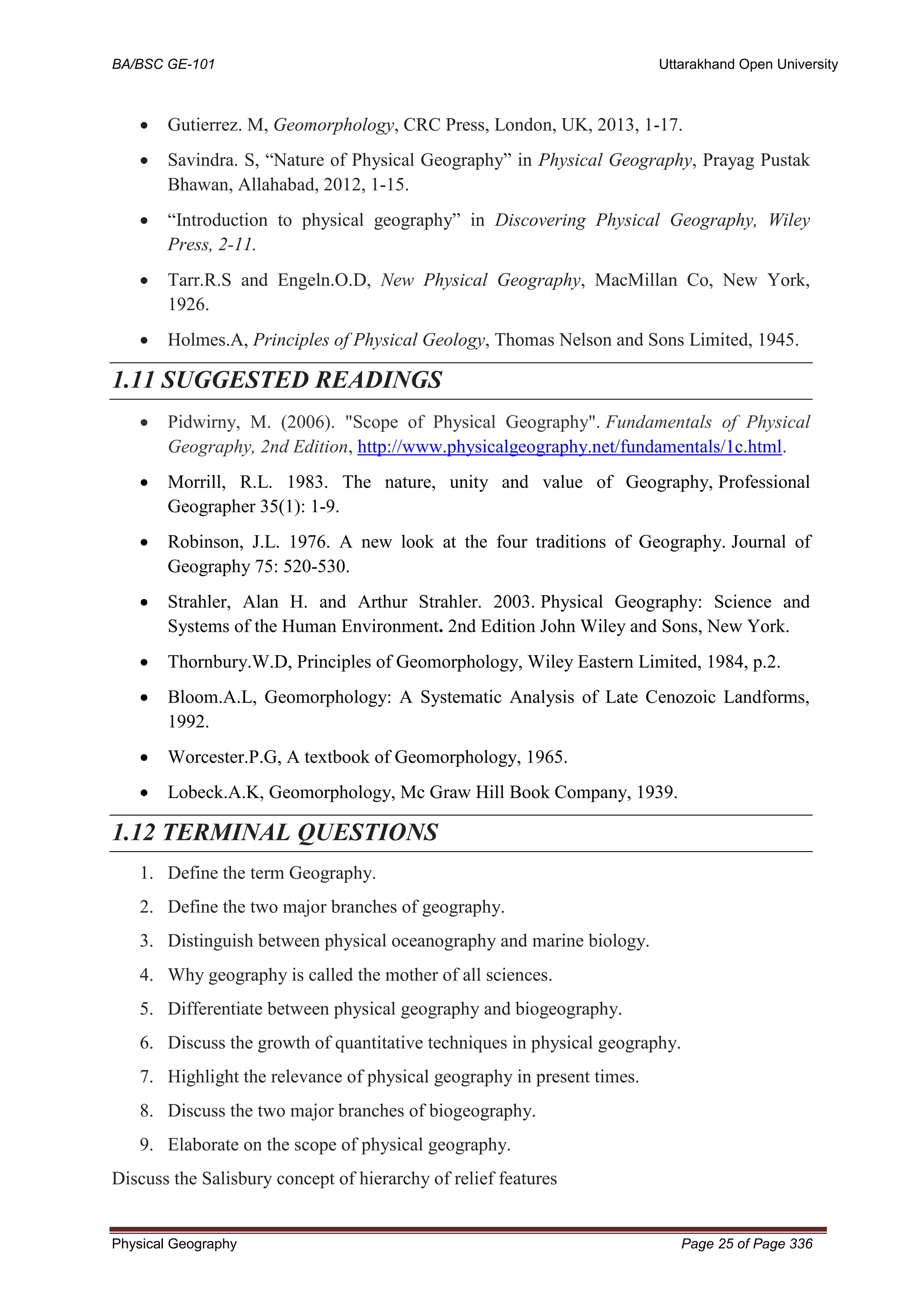 BA/BSC GE-101 Uttarakhand Open University
Physical Geography Page 25 of Page 336
• Gutierrez. M, Geomorphology, CRC Press, London, UK, 2013, 1-17.
• Savindra. S, “Nature of Physical Geography” in Physical Geography, Prayag Pustak
Bhawan, Allahabad, 2012, 1-15.
• “Introduction to physical geography” in Discovering Physical Geography, Wiley
Press, 2-11.
• Tarr.R.S and Engeln.O.D, New Physical Geography, MacMillan Co, New York,
1926.
• Holmes.A, Principles of Physical Geology, Thomas Nelson and Sons Limited, 1945.
1.11 SUGGESTED READINGS
• Pidwirny, M. (2006). "Scope of Physical Geography". Fundamentals of Physical
Geography, 2nd Edition, http://www.physicalgeography.net/fundamentals/1c.html.
• Morrill, R.L. 1983. The nature, unity and value of Geography, Professional
Geographer 35(1): 1-9.
• Robinson, J.L. 1976. A new look at the four traditions of Geography. Journal of
Geography 75: 520-530.
• Strahler, Alan H. and Arthur Strahler. 2003. Physical Geography: Science and
Systems of the Human Environment. 2nd Edition John Wiley and Sons, New York.
• Thornbury.W.D, Principles of Geomorphology, Wiley Eastern Limited, 1984, p.2.
• Bloom.A.L, Geomorphology: A Systematic Analysis of Late Cenozoic Landforms,
1992.
• Worcester.P.G, A textbook of Geomorphology, 1965.
• Lobeck.A.K, Geomorphology, Mc Graw Hill Book Company, 1939.
1.12 TERMINAL QUESTIONS
1. Define the term Geography.
2. Define the two major branches of geography.
3. Distinguish between physical oceanography and marine biology.
4. Why geography is called the mother of all sciences.
5. Differentiate between physical geography and biogeography.
6. Discuss the growth of quantitative techniques in physical geography.
7. Highlight the relevance of physical geography in present times.
8. Discuss the two major branches of biogeography.
9. Elaborate on the scope of physical geography.
Discuss the Salisbury concept of hierarchy of relief features
 
