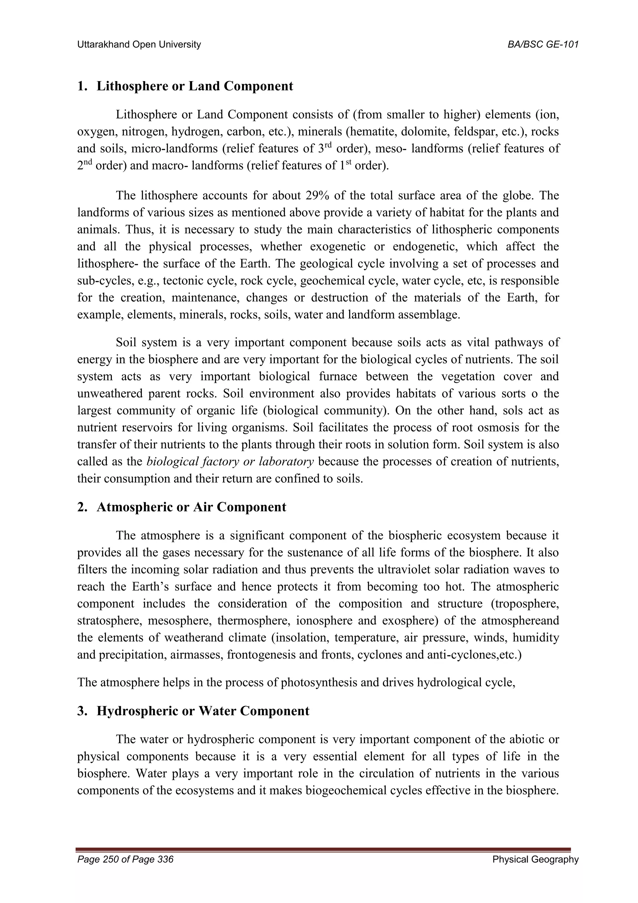 Uttarakhand Open University BA/BSC GE-101
Page 250 of Page 336 Physical Geography
1. Lithosphere or Land Component
Lithosphere or Land Component consists of (from smaller to higher) elements (ion,
oxygen, nitrogen, hydrogen, carbon, etc.), minerals (hematite, dolomite, feldspar, etc.), rocks
and soils, micro-landforms (relief features of 3rd
order), meso- landforms (relief features of
2nd
order) and macro- landforms (relief features of 1st
order).
The lithosphere accounts for about 29% of the total surface area of the globe. The
landforms of various sizes as mentioned above provide a variety of habitat for the plants and
animals. Thus, it is necessary to study the main characteristics of lithospheric components
and all the physical processes, whether exogenetic or endogenetic, which affect the
lithosphere- the surface of the Earth. The geological cycle involving a set of processes and
sub-cycles, e.g., tectonic cycle, rock cycle, geochemical cycle, water cycle, etc, is responsible
for the creation, maintenance, changes or destruction of the materials of the Earth, for
example, elements, minerals, rocks, soils, water and landform assemblage.
Soil system is a very important component because soils acts as vital pathways of
energy in the biosphere and are very important for the biological cycles of nutrients. The soil
system acts as very important biological furnace between the vegetation cover and
unweathered parent rocks. Soil environment also provides habitats of various sorts o the
largest community of organic life (biological community). On the other hand, sols act as
nutrient reservoirs for living organisms. Soil facilitates the process of root osmosis for the
transfer of their nutrients to the plants through their roots in solution form. Soil system is also
called as the biological factory or laboratory because the processes of creation of nutrients,
their consumption and their return are confined to soils.
2. Atmospheric or Air Component
The atmosphere is a significant component of the biospheric ecosystem because it
provides all the gases necessary for the sustenance of all life forms of the biosphere. It also
filters the incoming solar radiation and thus prevents the ultraviolet solar radiation waves to
reach the Earth’s surface and hence protects it from becoming too hot. The atmospheric
component includes the consideration of the composition and structure (troposphere,
stratosphere, mesosphere, thermosphere, ionosphere and exosphere) of the atmosphereand
the elements of weatherand climate (insolation, temperature, air pressure, winds, humidity
and precipitation, airmasses, frontogenesis and fronts, cyclones and anti-cyclones,etc.)
The atmosphere helps in the process of photosynthesis and drives hydrological cycle,
3. Hydrospheric or Water Component
The water or hydrospheric component is very important component of the abiotic or
physical components because it is a very essential element for all types of life in the
biosphere. Water plays a very important role in the circulation of nutrients in the various
components of the ecosystems and it makes biogeochemical cycles effective in the biosphere.
 