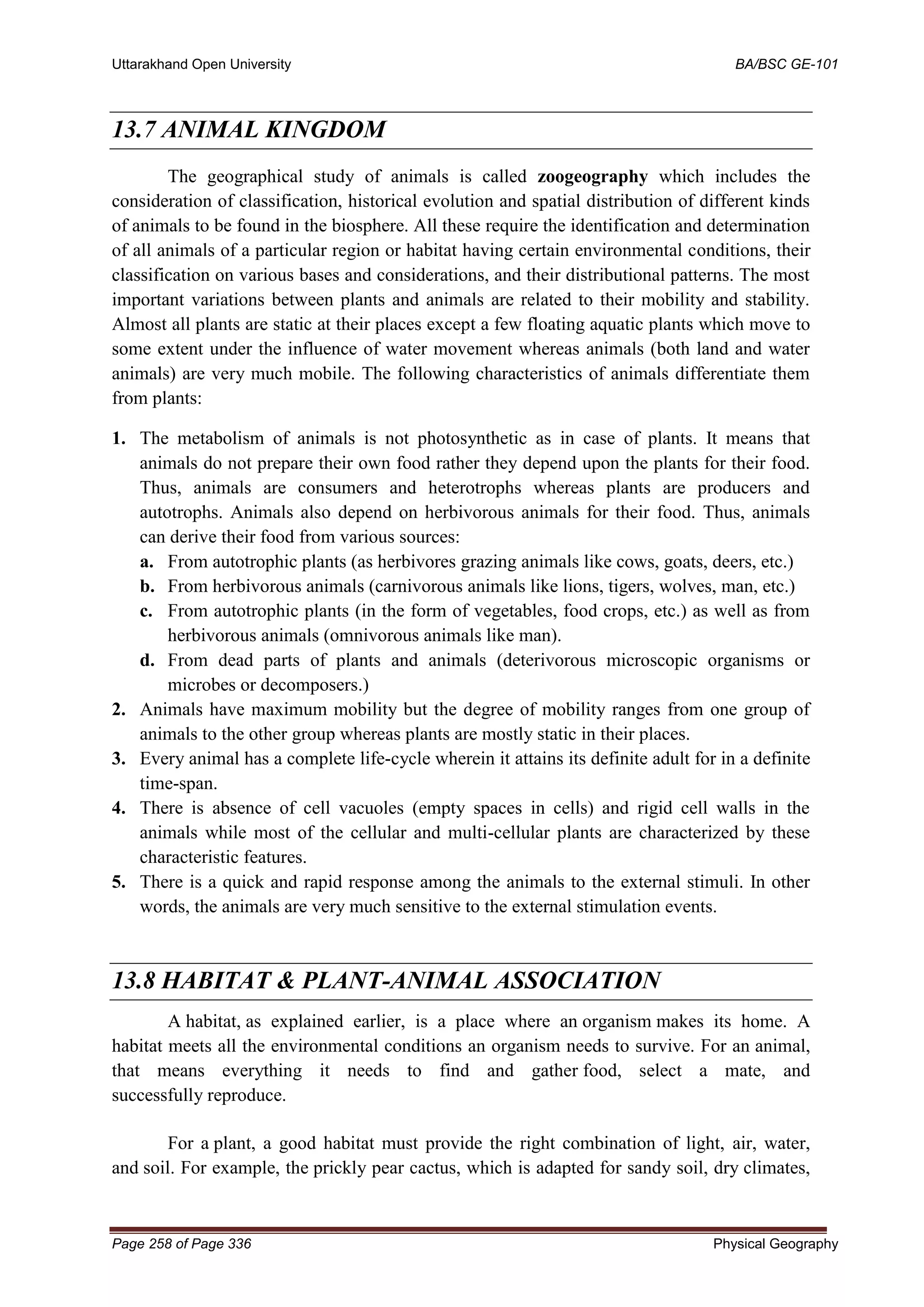 Uttarakhand Open University BA/BSC GE-101
Page 258 of Page 336 Physical Geography
13.7 ANIMAL KINGDOM
The geographical study of animals is called zoogeography which includes the
consideration of classification, historical evolution and spatial distribution of different kinds
of animals to be found in the biosphere. All these require the identification and determination
of all animals of a particular region or habitat having certain environmental conditions, their
classification on various bases and considerations, and their distributional patterns. The most
important variations between plants and animals are related to their mobility and stability.
Almost all plants are static at their places except a few floating aquatic plants which move to
some extent under the influence of water movement whereas animals (both land and water
animals) are very much mobile. The following characteristics of animals differentiate them
from plants:
1. The metabolism of animals is not photosynthetic as in case of plants. It means that
animals do not prepare their own food rather they depend upon the plants for their food.
Thus, animals are consumers and heterotrophs whereas plants are producers and
autotrophs. Animals also depend on herbivorous animals for their food. Thus, animals
can derive their food from various sources:
a. From autotrophic plants (as herbivores grazing animals like cows, goats, deers, etc.)
b. From herbivorous animals (carnivorous animals like lions, tigers, wolves, man, etc.)
c. From autotrophic plants (in the form of vegetables, food crops, etc.) as well as from
herbivorous animals (omnivorous animals like man).
d. From dead parts of plants and animals (deterivorous microscopic organisms or
microbes or decomposers.)
2. Animals have maximum mobility but the degree of mobility ranges from one group of
animals to the other group whereas plants are mostly static in their places.
3. Every animal has a complete life-cycle wherein it attains its definite adult for in a definite
time-span.
4. There is absence of cell vacuoles (empty spaces in cells) and rigid cell walls in the
animals while most of the cellular and multi-cellular plants are characterized by these
characteristic features.
5. There is a quick and rapid response among the animals to the external stimuli. In other
words, the animals are very much sensitive to the external stimulation events.
13.8 HABITAT & PLANT-ANIMAL ASSOCIATION
A habitat, as explained earlier, is a place where an organism makes its home. A
habitat meets all the environmental conditions an organism needs to survive. For an animal,
that means everything it needs to find and gather food, select a mate, and
successfully reproduce.
For a plant, a good habitat must provide the right combination of light, air, water,
and soil. For example, the prickly pear cactus, which is adapted for sandy soil, dry climates,
 