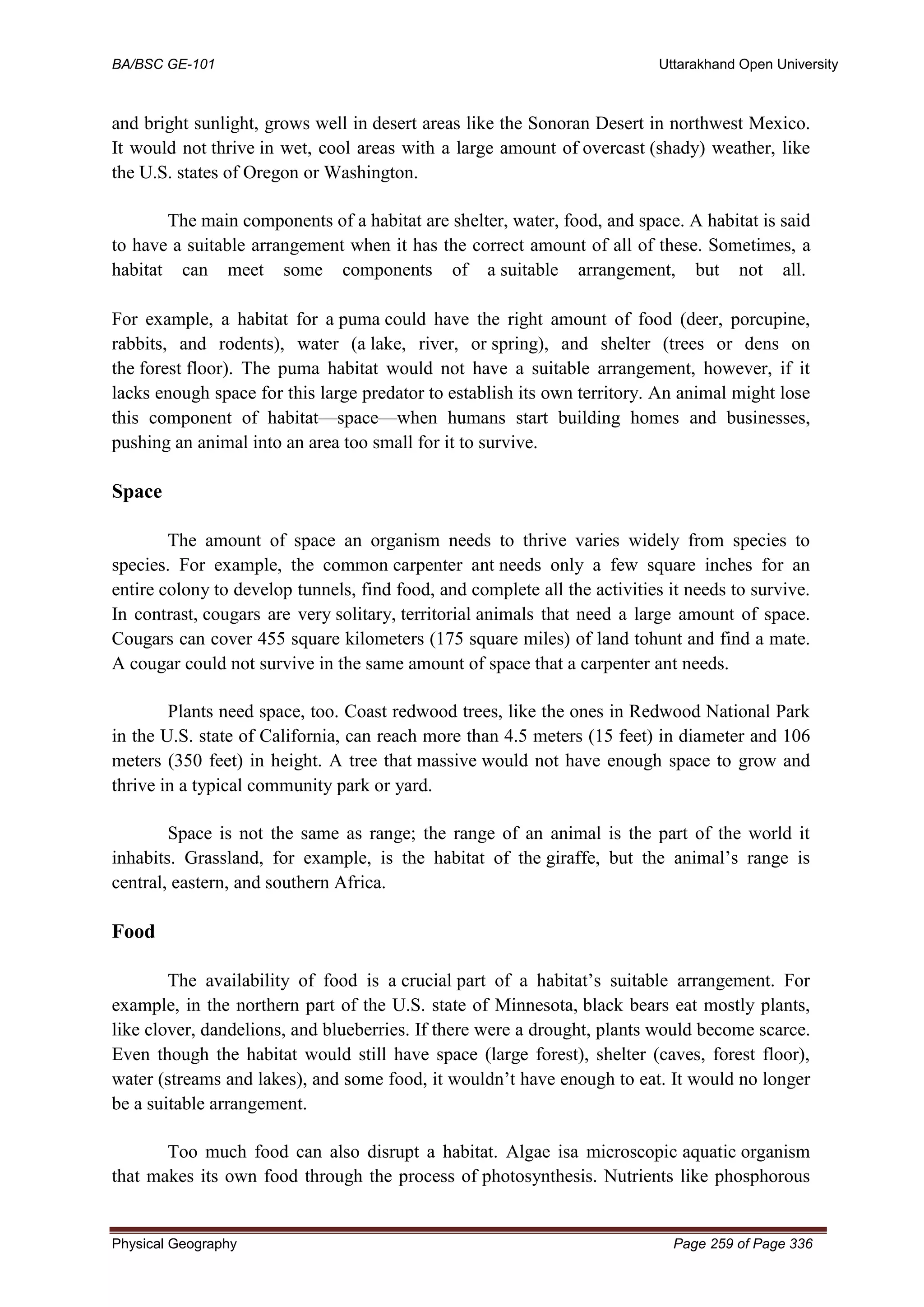 BA/BSC GE-101 Uttarakhand Open University
Physical Geography Page 259 of Page 336
and bright sunlight, grows well in desert areas like the Sonoran Desert in northwest Mexico.
It would not thrive in wet, cool areas with a large amount of overcast (shady) weather, like
the U.S. states of Oregon or Washington.
The main components of a habitat are shelter, water, food, and space. A habitat is said
to have a suitable arrangement when it has the correct amount of all of these. Sometimes, a
habitat can meet some components of a suitable arrangement, but not all.
For example, a habitat for a puma could have the right amount of food (deer, porcupine,
rabbits, and rodents), water (a lake, river, or spring), and shelter (trees or dens on
the forest floor). The puma habitat would not have a suitable arrangement, however, if it
lacks enough space for this large predator to establish its own territory. An animal might lose
this component of habitat—space—when humans start building homes and businesses,
pushing an animal into an area too small for it to survive.
Space
The amount of space an organism needs to thrive varies widely from species to
species. For example, the common carpenter ant needs only a few square inches for an
entire colony to develop tunnels, find food, and complete all the activities it needs to survive.
In contrast, cougars are very solitary, territorial animals that need a large amount of space.
Cougars can cover 455 square kilometers (175 square miles) of land tohunt and find a mate.
A cougar could not survive in the same amount of space that a carpenter ant needs.
Plants need space, too. Coast redwood trees, like the ones in Redwood National Park
in the U.S. state of California, can reach more than 4.5 meters (15 feet) in diameter and 106
meters (350 feet) in height. A tree that massive would not have enough space to grow and
thrive in a typical community park or yard.
Space is not the same as range; the range of an animal is the part of the world it
inhabits. Grassland, for example, is the habitat of the giraffe, but the animal’s range is
central, eastern, and southern Africa.
Food
The availability of food is a crucial part of a habitat’s suitable arrangement. For
example, in the northern part of the U.S. state of Minnesota, black bears eat mostly plants,
like clover, dandelions, and blueberries. If there were a drought, plants would become scarce.
Even though the habitat would still have space (large forest), shelter (caves, forest floor),
water (streams and lakes), and some food, it wouldn’t have enough to eat. It would no longer
be a suitable arrangement.
Too much food can also disrupt a habitat. Algae isa microscopic aquatic organism
that makes its own food through the process of photosynthesis. Nutrients like phosphorous
 