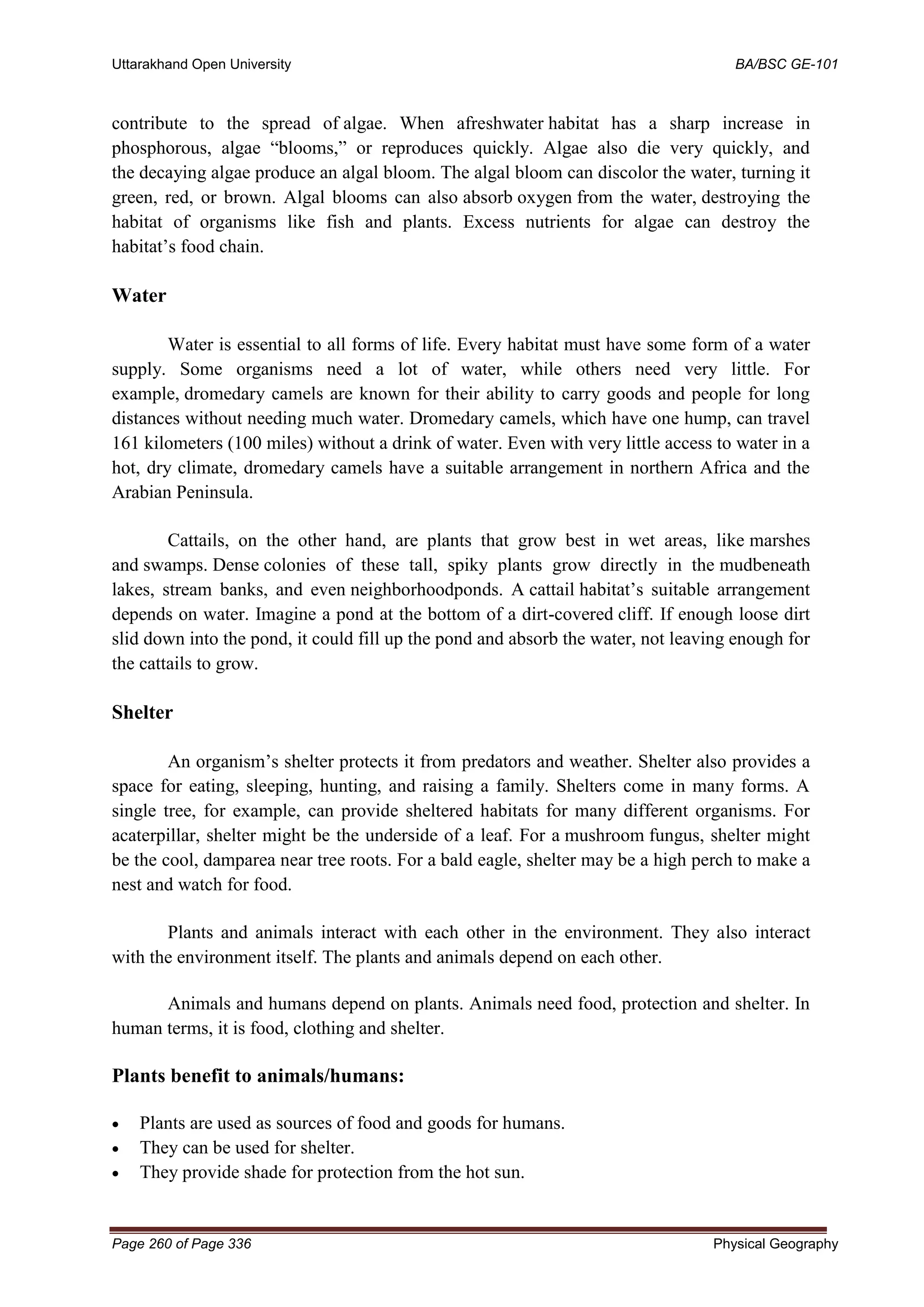 Uttarakhand Open University BA/BSC GE-101
Page 260 of Page 336 Physical Geography
contribute to the spread of algae. When afreshwater habitat has a sharp increase in
phosphorous, algae “blooms,” or reproduces quickly. Algae also die very quickly, and
the decaying algae produce an algal bloom. The algal bloom can discolor the water, turning it
green, red, or brown. Algal blooms can also absorb oxygen from the water, destroying the
habitat of organisms like fish and plants. Excess nutrients for algae can destroy the
habitat’s food chain.
Water
Water is essential to all forms of life. Every habitat must have some form of a water
supply. Some organisms need a lot of water, while others need very little. For
example, dromedary camels are known for their ability to carry goods and people for long
distances without needing much water. Dromedary camels, which have one hump, can travel
161 kilometers (100 miles) without a drink of water. Even with very little access to water in a
hot, dry climate, dromedary camels have a suitable arrangement in northern Africa and the
Arabian Peninsula.
Cattails, on the other hand, are plants that grow best in wet areas, like marshes
and swamps. Dense colonies of these tall, spiky plants grow directly in the mudbeneath
lakes, stream banks, and even neighborhoodponds. A cattail habitat’s suitable arrangement
depends on water. Imagine a pond at the bottom of a dirt-covered cliff. If enough loose dirt
slid down into the pond, it could fill up the pond and absorb the water, not leaving enough for
the cattails to grow.
Shelter
An organism’s shelter protects it from predators and weather. Shelter also provides a
space for eating, sleeping, hunting, and raising a family. Shelters come in many forms. A
single tree, for example, can provide sheltered habitats for many different organisms. For
acaterpillar, shelter might be the underside of a leaf. For a mushroom fungus, shelter might
be the cool, damparea near tree roots. For a bald eagle, shelter may be a high perch to make a
nest and watch for food.
Plants and animals interact with each other in the environment. They also interact
with the environment itself. The plants and animals depend on each other.
Animals and humans depend on plants. Animals need food, protection and shelter. In
human terms, it is food, clothing and shelter.
Plants benefit to animals/humans:
• Plants are used as sources of food and goods for humans.
• They can be used for shelter.
• They provide shade for protection from the hot sun.
 
