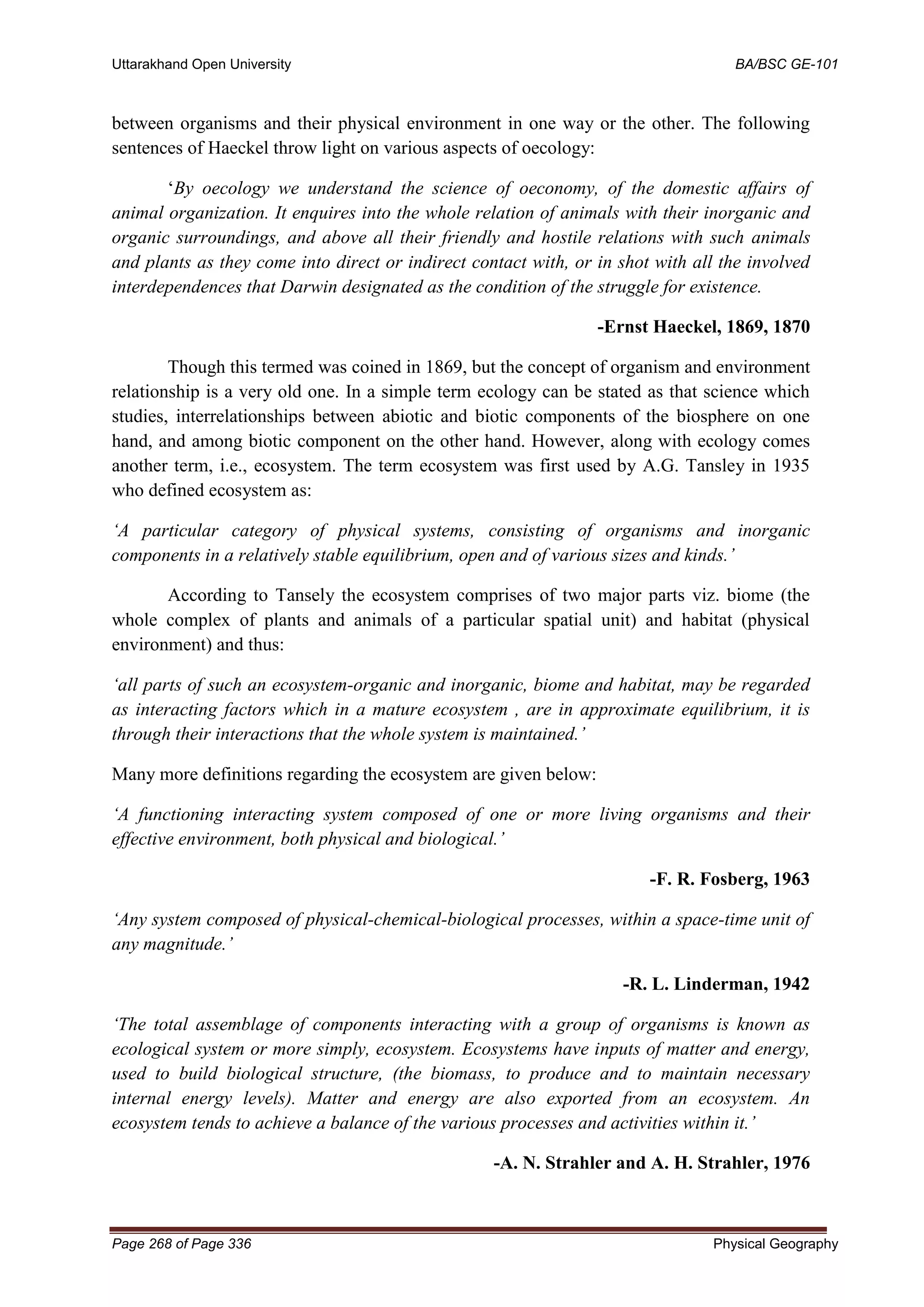 Uttarakhand Open University BA/BSC GE-101
Page 268 of Page 336 Physical Geography
between organisms and their physical environment in one way or the other. The following
sentences of Haeckel throw light on various aspects of oecology:
‘By oecology we understand the science of oeconomy, of the domestic affairs of
animal organization. It enquires into the whole relation of animals with their inorganic and
organic surroundings, and above all their friendly and hostile relations with such animals
and plants as they come into direct or indirect contact with, or in shot with all the involved
interdependences that Darwin designated as the condition of the struggle for existence.
-Ernst Haeckel, 1869, 1870
Though this termed was coined in 1869, but the concept of organism and environment
relationship is a very old one. In a simple term ecology can be stated as that science which
studies, interrelationships between abiotic and biotic components of the biosphere on one
hand, and among biotic component on the other hand. However, along with ecology comes
another term, i.e., ecosystem. The term ecosystem was first used by A.G. Tansley in 1935
who defined ecosystem as:
‘A particular category of physical systems, consisting of organisms and inorganic
components in a relatively stable equilibrium, open and of various sizes and kinds.’
According to Tansely the ecosystem comprises of two major parts viz. biome (the
whole complex of plants and animals of a particular spatial unit) and habitat (physical
environment) and thus:
‘all parts of such an ecosystem-organic and inorganic, biome and habitat, may be regarded
as interacting factors which in a mature ecosystem , are in approximate equilibrium, it is
through their interactions that the whole system is maintained.’
Many more definitions regarding the ecosystem are given below:
‘A functioning interacting system composed of one or more living organisms and their
effective environment, both physical and biological.’
-F. R. Fosberg, 1963
‘Any system composed of physical-chemical-biological processes, within a space-time unit of
any magnitude.’
-R. L. Linderman, 1942
‘The total assemblage of components interacting with a group of organisms is known as
ecological system or more simply, ecosystem. Ecosystems have inputs of matter and energy,
used to build biological structure, (the biomass, to produce and to maintain necessary
internal energy levels). Matter and energy are also exported from an ecosystem. An
ecosystem tends to achieve a balance of the various processes and activities within it.’
-A. N. Strahler and A. H. Strahler, 1976
 