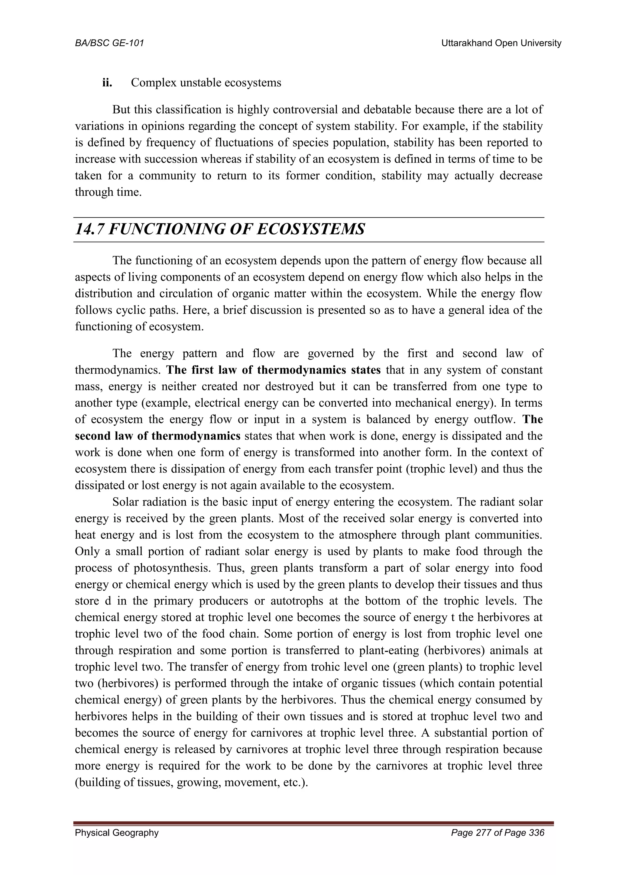 BA/BSC GE-101 Uttarakhand Open University
Physical Geography Page 277 of Page 336
ii. Complex unstable ecosystems
But this classification is highly controversial and debatable because there are a lot of
variations in opinions regarding the concept of system stability. For example, if the stability
is defined by frequency of fluctuations of species population, stability has been reported to
increase with succession whereas if stability of an ecosystem is defined in terms of time to be
taken for a community to return to its former condition, stability may actually decrease
through time.
14.7 FUNCTIONING OF ECOSYSTEMS
The functioning of an ecosystem depends upon the pattern of energy flow because all
aspects of living components of an ecosystem depend on energy flow which also helps in the
distribution and circulation of organic matter within the ecosystem. While the energy flow
follows cyclic paths. Here, a brief discussion is presented so as to have a general idea of the
functioning of ecosystem.
The energy pattern and flow are governed by the first and second law of
thermodynamics. The first law of thermodynamics states that in any system of constant
mass, energy is neither created nor destroyed but it can be transferred from one type to
another type (example, electrical energy can be converted into mechanical energy). In terms
of ecosystem the energy flow or input in a system is balanced by energy outflow. The
second law of thermodynamics states that when work is done, energy is dissipated and the
work is done when one form of energy is transformed into another form. In the context of
ecosystem there is dissipation of energy from each transfer point (trophic level) and thus the
dissipated or lost energy is not again available to the ecosystem.
Solar radiation is the basic input of energy entering the ecosystem. The radiant solar
energy is received by the green plants. Most of the received solar energy is converted into
heat energy and is lost from the ecosystem to the atmosphere through plant communities.
Only a small portion of radiant solar energy is used by plants to make food through the
process of photosynthesis. Thus, green plants transform a part of solar energy into food
energy or chemical energy which is used by the green plants to develop their tissues and thus
store d in the primary producers or autotrophs at the bottom of the trophic levels. The
chemical energy stored at trophic level one becomes the source of energy t the herbivores at
trophic level two of the food chain. Some portion of energy is lost from trophic level one
through respiration and some portion is transferred to plant-eating (herbivores) animals at
trophic level two. The transfer of energy from trohic level one (green plants) to trophic level
two (herbivores) is performed through the intake of organic tissues (which contain potential
chemical energy) of green plants by the herbivores. Thus the chemical energy consumed by
herbivores helps in the building of their own tissues and is stored at trophuc level two and
becomes the source of energy for carnivores at trophic level three. A substantial portion of
chemical energy is released by carnivores at trophic level three through respiration because
more energy is required for the work to be done by the carnivores at trophic level three
(building of tissues, growing, movement, etc.).
 