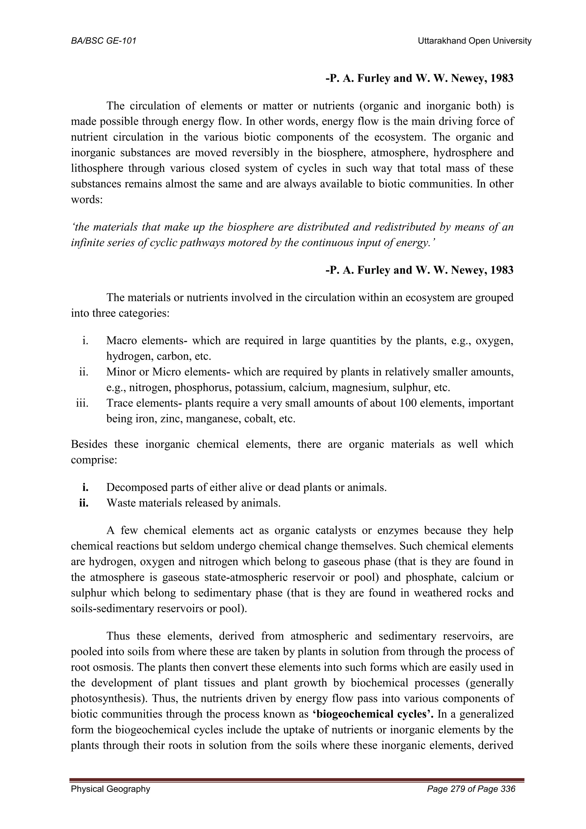 BA/BSC GE-101 Uttarakhand Open University
Physical Geography Page 279 of Page 336
-P. A. Furley and W. W. Newey, 1983
The circulation of elements or matter or nutrients (organic and inorganic both) is
made possible through energy flow. In other words, energy flow is the main driving force of
nutrient circulation in the various biotic components of the ecosystem. The organic and
inorganic substances are moved reversibly in the biosphere, atmosphere, hydrosphere and
lithosphere through various closed system of cycles in such way that total mass of these
substances remains almost the same and are always available to biotic communities. In other
words:
‘the materials that make up the biosphere are distributed and redistributed by means of an
infinite series of cyclic pathways motored by the continuous input of energy.’
-P. A. Furley and W. W. Newey, 1983
The materials or nutrients involved in the circulation within an ecosystem are grouped
into three categories:
i. Macro elements- which are required in large quantities by the plants, e.g., oxygen,
hydrogen, carbon, etc.
ii. Minor or Micro elements- which are required by plants in relatively smaller amounts,
e.g., nitrogen, phosphorus, potassium, calcium, magnesium, sulphur, etc.
iii. Trace elements- plants require a very small amounts of about 100 elements, important
being iron, zinc, manganese, cobalt, etc.
Besides these inorganic chemical elements, there are organic materials as well which
comprise:
i. Decomposed parts of either alive or dead plants or animals.
ii. Waste materials released by animals.
A few chemical elements act as organic catalysts or enzymes because they help
chemical reactions but seldom undergo chemical change themselves. Such chemical elements
are hydrogen, oxygen and nitrogen which belong to gaseous phase (that is they are found in
the atmosphere is gaseous state-atmospheric reservoir or pool) and phosphate, calcium or
sulphur which belong to sedimentary phase (that is they are found in weathered rocks and
soils-sedimentary reservoirs or pool).
Thus these elements, derived from atmospheric and sedimentary reservoirs, are
pooled into soils from where these are taken by plants in solution from through the process of
root osmosis. The plants then convert these elements into such forms which are easily used in
the development of plant tissues and plant growth by biochemical processes (generally
photosynthesis). Thus, the nutrients driven by energy flow pass into various components of
biotic communities through the process known as ‘biogeochemical cycles’. In a generalized
form the biogeochemical cycles include the uptake of nutrients or inorganic elements by the
plants through their roots in solution from the soils where these inorganic elements, derived
 
