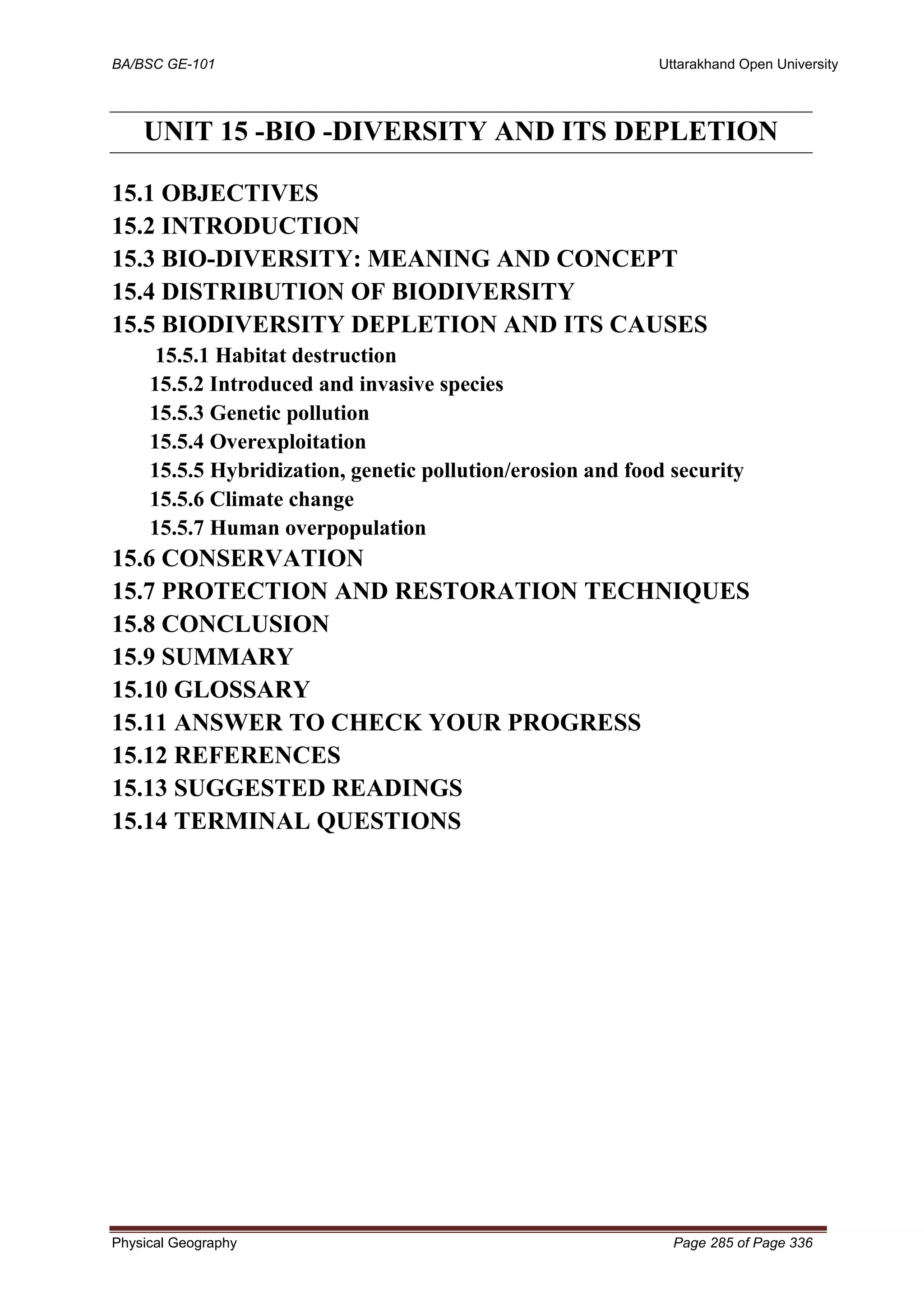 BA/BSC GE-101 Uttarakhand Open University
Physical Geography Page 285 of Page 336
UNIT 15 -BIO -DIVERSITY AND ITS DEPLETION
15.1 OBJECTIVES
15.2 INTRODUCTION
15.3 BIO-DIVERSITY: MEANING AND CONCEPT
15.4 DISTRIBUTION OF BIODIVERSITY
15.5 BIODIVERSITY DEPLETION AND ITS CAUSES
15.5.1 Habitat destruction
15.5.2 Introduced and invasive species
15.5.3 Genetic pollution
15.5.4 Overexploitation
15.5.5 Hybridization, genetic pollution/erosion and food security
15.5.6 Climate change
15.5.7 Human overpopulation
15.6 CONSERVATION
15.7 PROTECTION AND RESTORATION TECHNIQUES
15.8 CONCLUSION
15.9 SUMMARY
15.10 GLOSSARY
15.11 ANSWER TO CHECK YOUR PROGRESS
15.12 REFERENCES
15.13 SUGGESTED READINGS
15.14 TERMINAL QUESTIONS
 