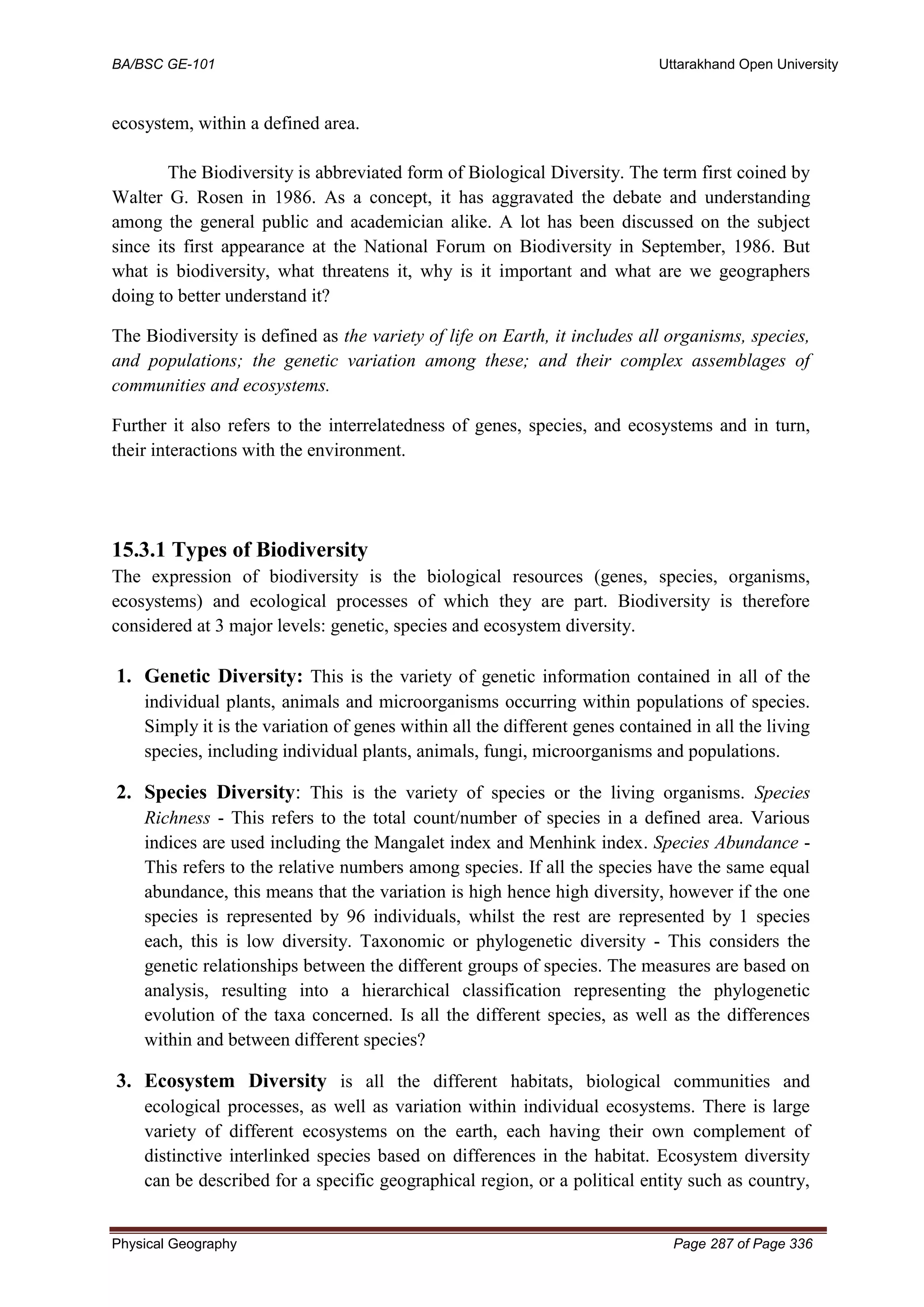 BA/BSC GE-101 Uttarakhand Open University
Physical Geography Page 287 of Page 336
ecosystem, within a defined area.
The Biodiversity is abbreviated form of Biological Diversity. The term first coined by
Walter G. Rosen in 1986. As a concept, it has aggravated the debate and understanding
among the general public and academician alike. A lot has been discussed on the subject
since its first appearance at the National Forum on Biodiversity in September, 1986. But
what is biodiversity, what threatens it, why is it important and what are we geographers
doing to better understand it?
The Biodiversity is defined as the variety of life on Earth, it includes all organisms, species,
and populations; the genetic variation among these; and their complex assemblages of
communities and ecosystems.
Further it also refers to the interrelatedness of genes, species, and ecosystems and in turn,
their interactions with the environment.
15.3.1 Types of Biodiversity
The expression of biodiversity is the biological resources (genes, species, organisms,
ecosystems) and ecological processes of which they are part. Biodiversity is therefore
considered at 3 major levels: genetic, species and ecosystem diversity.
1. Genetic Diversity: This is the variety of genetic information contained in all of the
individual plants, animals and microorganisms occurring within populations of species.
Simply it is the variation of genes within all the different genes contained in all the living
species, including individual plants, animals, fungi, microorganisms and populations.
2. Species Diversity: This is the variety of species or the living organisms. Species
Richness - This refers to the total count/number of species in a defined area. Various
indices are used including the Mangalet index and Menhink index. Species Abundance -
This refers to the relative numbers among species. If all the species have the same equal
abundance, this means that the variation is high hence high diversity, however if the one
species is represented by 96 individuals, whilst the rest are represented by 1 species
each, this is low diversity. Taxonomic or phylogenetic diversity - This considers the
genetic relationships between the different groups of species. The measures are based on
analysis, resulting into a hierarchical classification representing the phylogenetic
evolution of the taxa concerned. Is all the different species, as well as the differences
within and between different species?
3. Ecosystem Diversity is all the different habitats, biological communities and
ecological processes, as well as variation within individual ecosystems. There is large
variety of different ecosystems on the earth, each having their own complement of
distinctive interlinked species based on differences in the habitat. Ecosystem diversity
can be described for a specific geographical region, or a political entity such as country,
 