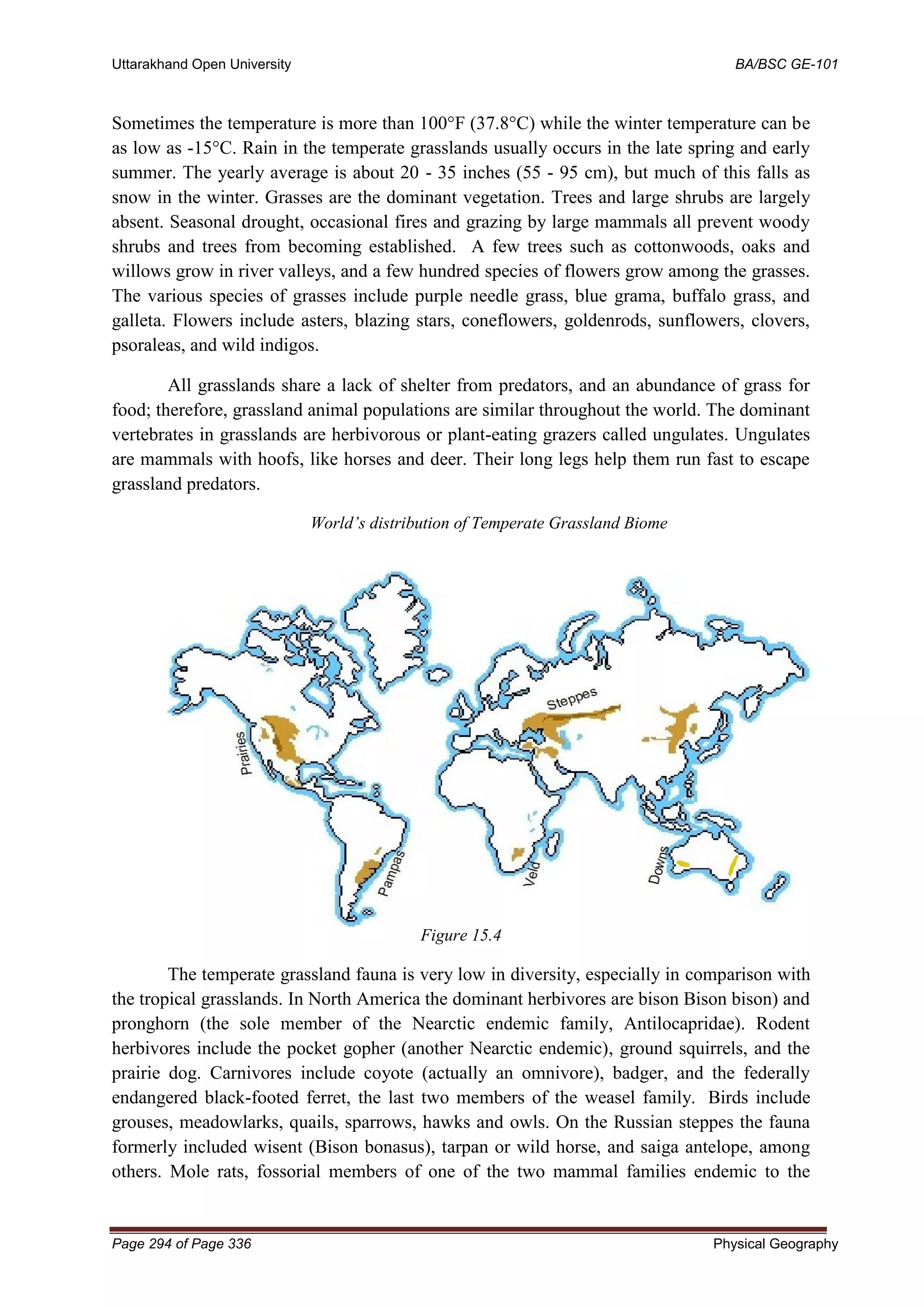 Uttarakhand Open University BA/BSC GE-101
Page 294 of Page 336 Physical Geography
Sometimes the temperature is more than 100°F (37.8°C) while the winter temperature can be
as low as -15°C. Rain in the temperate grasslands usually occurs in the late spring and early
summer. The yearly average is about 20 - 35 inches (55 - 95 cm), but much of this falls as
snow in the winter. Grasses are the dominant vegetation. Trees and large shrubs are largely
absent. Seasonal drought, occasional fires and grazing by large mammals all prevent woody
shrubs and trees from becoming established. A few trees such as cottonwoods, oaks and
willows grow in river valleys, and a few hundred species of flowers grow among the grasses.
The various species of grasses include purple needle grass, blue grama, buffalo grass, and
galleta. Flowers include asters, blazing stars, coneflowers, goldenrods, sunflowers, clovers,
psoraleas, and wild indigos.
All grasslands share a lack of shelter from predators, and an abundance of grass for
food; therefore, grassland animal populations are similar throughout the world. The dominant
vertebrates in grasslands are herbivorous or plant-eating grazers called ungulates. Ungulates
are mammals with hoofs, like horses and deer. Their long legs help them run fast to escape
grassland predators.
World’s distribution of Temperate Grassland Biome
Figure 15.4
The temperate grassland fauna is very low in diversity, especially in comparison with
the tropical grasslands. In North America the dominant herbivores are bison Bison bison) and
pronghorn (the sole member of the Nearctic endemic family, Antilocapridae). Rodent
herbivores include the pocket gopher (another Nearctic endemic), ground squirrels, and the
prairie dog. Carnivores include coyote (actually an omnivore), badger, and the federally
endangered black-footed ferret, the last two members of the weasel family. Birds include
grouses, meadowlarks, quails, sparrows, hawks and owls. On the Russian steppes the fauna
formerly included wisent (Bison bonasus), tarpan or wild horse, and saiga antelope, among
others. Mole rats, fossorial members of one of the two mammal families endemic to the
 